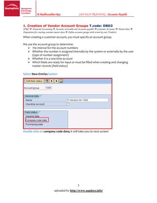 B.Madhusudhan Rao SAP FICO TRAINING –Accounts Payable
5
uploaded by http://www.sapdocs.info/
1. Creation of Vendor Account Groups T.code: OBD3
SPRO  Financial Accounting  Accounts receivable and Accounts payable  Customer Accounts  Master data 
Preparation for creating customer master data  Define accounts groups with screen lay out (Vendors)
When creating a customer account, you must specify an account group.
We use the account group to determine:
 The interval for the account numbers
 Whether the number is assigned internally by the system or externally by the user
(type of number assignment)
 Whether it is a one-time account
 Which fields are ready for input or must be filled when creating and changing
master records (field status)
Select New Entries button
Double click on company code data; it will take you to next screen
 