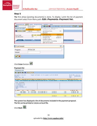 B.Madhusudhan Rao SAP FICO TRAINING –Accounts Payable
50
uploaded by http://www.sapdocs.info/
Step 5
The first phase (posting documents) is done. To display / print the list of payment
document select from Menu path: EditPaymentsPayment list.
Click Enter Button.
Payment list
The system has displayed a list of documents included in the payment proposal.
The list can be printed or stores as local file.
Click Back .
 