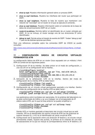 • show ip ospf. Muestra información general sobre un proceso OSPF.
• show ip ospf interfaces. Muestra los interfaces del router que participan en
OSPF.
• show ip ospf neighbors. Muestra la lista de routers que mantienen una
relación de “vecindad“ con el router en el que se ejecuta el comando.
• show ip ospf database. Muestra información sobre el contenido de la base de
datos de encaminamiento OSPF de un router.
• router-id ip-address. Permite definir el identificador de un router utilizado por
OSPF. Si no se incluye, el router escoge una de sus direcciones IP como
identificador.
• debug ip ospf. Permite activar el trazado de eventos de OSPF. Teclear “debug ip ospf
?” para ver las distintas opciones que ofrece.
Para una referencia completa sobre los comandos OSPF de CISCO se puede
consultar:
http://www.cisco.com/univercd/cc/td/doc/product/software/ios122/122cgcr/fiprrp_r/1rfospf.
htm
11 - CONFIGURACIÓN BÁSICA DE CIRCUITOS VIRTUALES
PERMANENTES ATM
La configuración básica de ATM en un router Cisco equipado con un módulo 1-Port
ATM-25 consta de los siguientes pasos:
1. Configuración IP de la interfaz. Se debe entrar en el modo de configuración, y
una vez ahí en la configuración de la interfaz.
cisco11#configure terminal
cisco11#configure terminal
cisco11#configure terminal
cisco11#configure terminal
Enter configuration commands, one per line. End with CNTL/Z.
Enter configuration commands, one per line. End with CNTL/Z.
Enter configuration commands, one per line. End with CNTL/Z.
Enter configuration commands, one per line. End with CNTL/Z.
cisco11(config)#interface atm1/0
cisco11(config)#interface atm1/0
cisco11(config)#interface atm1/0
cisco11(config)#interface atm1/0
cisco11(config
cisco11(config
cisco11(config
cisco11(config-
-
-
-if)#ip address 192.168.200.X 255.255.255.0
if)#ip address 192.168.200.X 255.255.255.0
if)#ip address 192.168.200.X 255.255.255.0
if)#ip address 192.168.200.X 255.255.255.0
cisco11(config
cisco11(config
cisco11(config
cisco11(config-
-
-
-if)#no shutdown
if)#no shutdown
if)#no shutdown
if)#no shutdown
2. Activación de la señalización ILMI en la interfaz. Dentro del modo de
configuración de la interfaz ATM se debe hacer:
cisco11(config
cisco11(config
cisco11(config
cisco11(config-
-
-
-if)#atm ilmi
if)#atm ilmi
if)#atm ilmi
if)#atm ilmi-
-
-
-enable
enable
enable
enable
cisco11(config
cisco11(config
cisco11(config
cisco11(config-
-
-
-if)#atm ilmi
if)#atm ilmi
if)#atm ilmi
if)#atm ilmi-
-
-
-keepalive
keepalive
keepalive
keepalive
3. Configuración de un circuito virtual permanente asociado a la interfaz. Dentro
del modo de configuración de la interfaz ATM se debe hacer:
cisco11(config
cisco11(config
cisco11(config
cisco11(config-
-
-
-if)#
if)#
if)#
if)#atm pvc
atm pvc
atm pvc
atm pvc vcd vpi vci aal
vcd vpi vci aal
vcd vpi vci aal
vcd vpi vci aal-
-
-
-encap
encap
encap
encap [[
[[
[[
[[midlow
midlow
midlow
midlow
midhigh
midhigh
midhigh
midhigh] [
] [
] [
] [peak average burst
peak average burst
peak average burst
peak average burst]] [oam
]] [oam
]] [oam
]] [oam seconds
seconds
seconds
seconds] [inarp
] [inarp
] [inarp
] [inarp minutes
minutes
minutes
minutes]
]
]
]
Los parámetros entre corchetes son opcionales. En la práctica del laboratorio no
se pide conformado de tráfico y se va a trabajar con el encapsulado de IP
clásico sobre ATM, por lo que la línea anterior se puede simplificar a:
cisco11(config
cisco11(config
cisco11(config
cisco11(config-
-
-
-if)#
if)#
if)#
if)#atm pvc
atm pvc
atm pvc
atm pvc vcd vpi vci
vcd vpi vci
vcd vpi vci
vcd vpi vci aal5snap inarp
aal5snap inarp
aal5snap inarp
aal5snap inarp
cisco11(config
cisco11(config
cisco11(config
cisco11(config-
-
-
-if)#no shutdown
if)#no shutdown
if)#no shutdown
if)#no shutdown
cisco11(config
cisco11(config
cisco11(config
cisco11(config-
-
-
-if)#e
if)#e
if)#e
if)#exit
xit
xit
xit
Siendo VCD un nombre asociado al descriptor del circuito virtual que se está
creando, VPI es el identificador de camino virtual de ATM (en las prácticas se
supone siempre 0), y VCI es el identificador de canal virtual de ATM.
4. Configuración de la asociación entre una dirección IP destino y el circuito virtual
permanente creado. Supone dos puntos, el primero es la creación de una lista
de asociaciones en la que se incluye la correspondencia entre la IP destino y el
 
