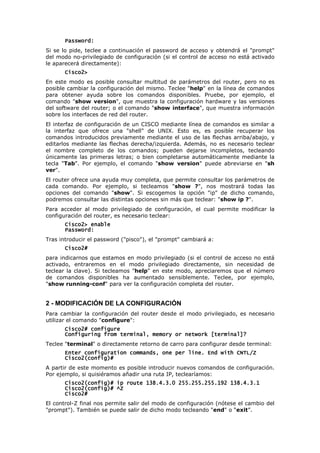 Password:
Password:
Password:
Password:
Si se lo pide, teclee a continuación el password de acceso y obtendrá el "prompt"
del modo no-privilegiado de configuración (si el control de acceso no está activado
le aparecerá directamente):
Cisco2>
Cisco2>
Cisco2>
Cisco2>
En este modo es posible consultar multitud de parámetros del router, pero no es
posible cambiar la configuración del mismo. Teclee "help" en la línea de comandos
para obtener ayuda sobre los comandos disponibles. Pruebe, por ejemplo, el
comando "show version", que muestra la configuración hardware y las versiones
del software del router; o el comando "show interface", que muestra información
sobre los interfaces de red del router.
El interfaz de configuración de un CISCO mediante línea de comandos es similar a
la interfaz que ofrece una "shell" de UNIX. Esto es, es posible recuperar los
comandos introducidos previamente mediante el uso de las flechas arriba/abajo, y
editarlos mediante las flechas derecha/izquierda. Además, no es necesario teclear
el nombre completo de los comandos; pueden dejarse incompletos, tecleando
únicamente las primeras letras; o bien completarse automáticamente mediante la
tecla "Tab". Por ejemplo, el comando "show version" puede abreviarse en "sh
ver".
El router ofrece una ayuda muy completa, que permite consultar los parámetros de
cada comando. Por ejemplo, si tecleamos "show ?", nos mostrará todas las
opciones del comando "show". Si escogemos la opción "ip" de dicho comando,
podremos consultar las distintas opciones sin más que teclear: "show ip ?".
Para acceder al modo privilegiado de configuración, el cual permite modificar la
configuración del router, es necesario teclear:
Cisco2> enable
Cisco2> enable
Cisco2> enable
Cisco2> enable
Password:
Password:
Password:
Password:
Tras introducir el password ("pisco"), el "prompt" cambiará a:
Cisco2#
Cisco2#
Cisco2#
Cisco2#
para indicarnos que estamos en modo privilegiado (si el control de acceso no está
activado, entraremos en el modo privilegiado directamente, sin necesidad de
teclear la clave). Si tecleamos "help" en este modo, apreciaremos que el número
de comandos disponibles ha aumentado sensiblemente. Teclee, por ejemplo,
"show running-conf" para ver la configuración completa del router.
2 - MODIFICACIÓN DE LA CONFIGURACIÓN
Para cambiar la configuración del router desde el modo privilegiado, es necesario
utilizar el comando "configure":
Cisco2# configure
Cisco2# configure
Cisco2# configure
Cisco2# configure
Configuring from terminal, memory or network [terminal]?
Configuring from terminal, memory or network [terminal]?
Configuring from terminal, memory or network [terminal]?
Configuring from terminal, memory or network [terminal]?
Teclee "terminal" o directamente retorno de carro para configurar desde terminal:
Enter configuration commands, one per line. End with CNTL/Z
Enter configuration commands, one per line. End with CNTL/Z
Enter configuration commands, one per line. End with CNTL/Z
Enter configuration commands, one per line. End with CNTL/Z
Cisco2(config)#
Cisco2(config)#
Cisco2(config)#
Cisco2(config)#
A partir de este momento es posible introducir nuevos comandos de configuración.
Por ejemplo, si quisiéramos añadir una ruta IP, teclearíamos:
Cisco2(config)# ip route 138.4.3.0 255.255.255.192 138.4.3.1
Cisco2(config)# ip route 138.4.3.0 255.255.255.192 138.4.3.1
Cisco2(config)# ip route 138.4.3.0 255.255.255.192 138.4.3.1
Cisco2(config)# ip route 138.4.3.0 255.255.255.192 138.4.3.1
Cisco2(config)# ^Z
Cisco2(config)# ^Z
Cisco2(config)# ^Z
Cisco2(config)# ^Z
Cisco2#
Cisco2#
Cisco2#
Cisco2#
El control-Z final nos permite salir del modo de configuración (nótese el cambio del
"prompt"). También se puede salir de dicho modo tecleando "end" o “exit”.
 
