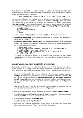 Para borrar un comando de configuración se utiliza el método anterior, pero
anteponiendo al comando la palabra "no". Por ejemplo, para borrar la ruta anterior
teclearíamos el siguiente comando:
Cisco2(config)# no ip route 138.4.3.0 255.255.255.192 138.4.3.1
Cisco2(config)# no ip route 138.4.3.0 255.255.255.192 138.4.3.1
Cisco2(config)# no ip route 138.4.3.0 255.255.255.192 138.4.3.1
Cisco2(config)# no ip route 138.4.3.0 255.255.255.192 138.4.3.1
Los cambios realizados a la configuración se aplican siempre sobre la configuración
almacenada en memoria “volátil” (denominada “running-config”). Para almacenar
los cambios en la configuración guardada en memoria no volátil (denominada
“startup-config”) y que no se pierdan al rearrancar el router, es necesario utilizar
el comando "write" (o alternativamente “copy running-config startup-config:
Cisco2# write
Cisco2# write
Cisco2# write
Cisco2# write
Building configuration...
Building configuration...
Building configuration...
Building configuration...
[OK]
[OK]
[OK]
[OK]
Cisco2#
Cisco2#
Cisco2#
Cisco2#
Los comandos de configuración de un router CISCO se clasifican en dos tipos:
• Comandos generales, que afectan al router en su conjunto. Por ejemplo, el
comando "ip route ...", y
• Comandos particulares de interfaz, que afectan únicamente a un interfaz del
router. Por ejemplo, si queremos asignar una dirección IP al interfaz ethernet0
de un router, debemos teclear:
Cisco2# conf term
Cisco2# conf term
Cisco2# conf term
Cisco2# conf term
Enter configuration commands, one per line. End with C
Enter configuration commands, one per line. End with C
Enter configuration commands, one per line. End with C
Enter configuration commands, one per line. End with CNTL/Z
NTL/Z
NTL/Z
NTL/Z
Cisco2(config)# interface ether
Cisco2(config)# interface ether
Cisco2(config)# interface ether
Cisco2(config)# interface ethernet
net
net
net0
0
0
0
Cisco2(config
Cisco2(config
Cisco2(config
Cisco2(config-
-
-
-if
if
if
if)# ip
)# ip
)# ip
)# ip address
address
address
address 10.1.1.1 255.255.255.0
10.1.1.1 255.255.255.0
10.1.1.1 255.255.255.0
10.1.1.1 255.255.255.0
Cisco2(config
Cisco2(config
Cisco2(config
Cisco2(config-
-
-
-if
if
if
if)# ^Z
)# ^Z
)# ^Z
)# ^Z
Es decir, es necesario introducir el nombre del interface (en este caso:
ethernet0 o, de forma abreviada, e0) correspondiente antes de teclear el
comando.
3 - BORRADO DE LA CONFIGURACIÓN DEL ROUTER
Se describe a continuación el procedimiento de borrado de la configuración de un
router y carga de la configuración inicial para comenzar a trabajar con él. Una vez
haya accedido a la consola de configuración del router y esté en modo privilegiado:
• Borre la configuración del mismo utilizando el comando: “erase startup-
config”. A continuación, rearranque el router mediante “reload”. Conteste NO
en caso de que se le pregunte "System configuration has been modified.
Save? [yes/no]". Además, no teclee el comando "write" antes de rearrancar,
ya que ello provocaría que la vieja configuración se grabase a la configuración
de inicio.
Al arrancar de nuevo (tras 3 o 4 minutos), conteste NO a la pregunta sobre si
quiere entrar en el asistente de ayuda a la configuración.
• Configure el nombre del router utilizando el comando “hostname <name>”
• Introduzca el comando “no ip domain-lookup” para evitar retardos debidos a
consultas al DNS en caso de teclear comandos erróneos.
• Introduzca el comando "ip subnet-zero"
• Introduzca el comando "ip classless"
• Configure una clave de acceso para poder entrar en el router vía telnet. Para
ello, añada los comandos (“pisco” será la clave de acceso):
 