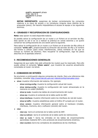 enable password pisco
enable password pisco
enable password pisco
enable password pisco
lin
lin
lin
line vty 0 4
e vty 0 4
e vty 0 4
e vty 0 4
password 0 pisco
password 0 pisco
password 0 pisco
password 0 pisco
login
login
login
login
NOTAS IMPORTANTE: asegúrese de teclear correctamente los comandos
relativos a la clave de acceso y no introduzca ninguna clave distinta de la
propuesta (pisco). De hacerlo imposibilitara el acceso al equipo a los siguientes
alumnos.
4 – GRABADO Y RECUPERACION DE CONFIGURACIONES
Nota: esta opcion no está disponible todavía.
Es posible salvar la configuración de un router a un fichero en el servidor de tftp.
Esta opción es útil si se va a realizar la práctica en varias sesiones y se quiere
conservar las configuraciones de una sesión para la siguiente.
Para salvar la configuración de un router a un fichero en el servidor de tftp utilice el
comando “write net”, proporcionando la dirección del servidor de tftp y el nombre
del fichero a utilizar (para evitar interferencias, utilice nombres en los que se
incluya su número de alumno). Para recuperar la configuración, siga los pasos
descritos en el apartado anterior.
5 - RECOMENDACIONES GENERALES
Asegúrese de que nadie más está utilizando los routers que ha reservado. Para ello
puede utilizar el comando “show users”, que muestra los usuarios actualmente
conectados al router vía telnet.
3 - COMANDOS DE INTERÉS
Se enumeran a continuación algunos comandos de interés. Para una referencia más
completa, consultar http://www.lab.dit.upm.es/~labrst/config/manuales-cisco.
♦ show: muestra información del sistema. Por ejemplo:
- show running-config: muestra la configuración actual del router.
- show startup-config: muestra la configuración del router almacenada en la
memoria no volátil (NVRAM).
- show ip route: muestra las tablas de encaminamiento del router.
- show arp: muestra el contenido de la tabla caché de ARP.
- show interfaces: muestra información sobre los interfaces de red del router.
- show ip traffic: muestra estadísticas sobre el tráfico IP cursado por el router.
- show version: muestra información general sobre el hardware (modelo,
interfaces, memoria, etc) y software (versión) del router.
♦ clear
- clear arp: borra el contenido de la tabla caché de ARP.
- clear ip redirect: borra el contenido de la tabla caché de redirecciones.
- clear ip route *: borra las entradas en las tablas de encaminamiento
aprendidas mediante RIP u otro protocolo de encaminamiento dinámico.
- clear counters: borra los contadores de estadísticos de los interfaces.
 
