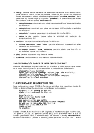 ♦ debug: permite activar las trazas de depuración del router. MUY IMPORTANTE:
para visualizar dichas trazas en pantalla cuando se está conectado mediante
telnet, es necesario teclear previamente el comando "terminal monitor". Para
desactivar las trazas utilice el comando "undebug". Si quiere desactivar todas
las trazas de una vez, utilice "undebug all".
- debug ip packets: muestra trazas sobre los paquetes IP que son encaminados
por el router.
- debug ip icmp: muestra trazas sobre los mensajes ICMP enviados o recibidos
por el router.
- debug isdn *: muestra trazas sobre la actividad del interfaz RDSI.
- debug ip rip: muestra trazas sobre la actividad del protocolo de
encaminamiento RIP.
♦ configure: permite cambiar la configuración del router.
- ip route "destination" "mask" "router": permite añadir una nueva entrada a las
tablas de encaminamiento.
- ip address "address" "mask" secondary: permite añadir una dirección IP
secundaria a uno de los interfaces.
♦ ping: permite realizar un ping desde el router.
♦ traceroute: permite realizar un traceroute desde el router.
5 - CONFIGURACIÓN BÁSICA DE INTERFACES ETHERNET
Consiste básicamente en darle dirección IP, máscara, y habilitarla Se debe entrar
en el modo de configuración, y una vez ahí en la configuración de la interfaz.
cisco11#configure terminal
cisco11#configure terminal
cisco11#configure terminal
cisco11#configure terminal
Enter configuration commands, one per line. End with CNTL/Z.
Enter configuration commands, one per line. End with CNTL/Z.
Enter configuration commands, one per line. End with CNTL/Z.
Enter configuration commands, one per line. End with CNTL/Z.
cisco11(config)#interface fastethern
cisco11(config)#interface fastethern
cisco11(config)#interface fastethern
cisco11(config)#interface fastethernet0/0
et0/0
et0/0
et0/0
cisco11(config
cisco11(config
cisco11(config
cisco11(config-
-
-
-if)#ip address <direcciónIP> <máscara>
if)#ip address <direcciónIP> <máscara>
if)#ip address <direcciónIP> <máscara>
if)#ip address <direcciónIP> <máscara>
cisco11(config
cisco11(config
cisco11(config
cisco11(config-
-
-
-if)#no shutdown
if)#no shutdown
if)#no shutdown
if)#no shutdown
7 - CONFIGURACIÓN DE INTERFACES RSDI
Para configurar un router CISCO de forma que acceda a otra máquina a través de
RDSI, se deben utilizar los siguientes comandos de configuración:
access
access
access
access-
-
-
-list 101 permit ip any any
list 101 permit ip any any
list 101 permit ip any any
list 101 permit ip any any
dialer
dialer
dialer
dialer-
-
-
-list 1 protocol ip list 101
list 1 protocol ip list 101
list 1 protocol ip list 101
list 1 protocol ip list 101
interface bri0
interface bri0
interface bri0
interface bri0
isdn switch
isdn switch
isdn switch
isdn switch-
-
-
-type basic
type basic
type basic
type basic-
-
-
-net3
net3
net3
net3
encapsulation ppp
encapsulation ppp
encapsulation ppp
encapsulation ppp
ppp authentication pap callin
ppp authentication pap callin
ppp authentication pap callin
ppp authentication pap callin
ppp pap sent
ppp pap sent
ppp pap sent
ppp pap sent-
-
-
-username liryst00 password liryst00
username liryst00 password liryst00
username liryst00 password liryst00
username liryst00 password liryst00
ip address 192.168.4.20X 255
ip address 192.168.4.20X 255
ip address 192.168.4.20X 255
ip address 192.168.4.20X 255.255.255.0
.255.255.0
.255.255.0
.255.255.0
dialer map ip 192.168.4.1 YYY
dialer map ip 192.168.4.1 YYY
dialer map ip 192.168.4.1 YYY
dialer map ip 192.168.4.1 YYY
dialer
dialer
dialer
dialer-
-
-
-group 1
group 1
group 1
group 1
no shutdown
no shutdown
no shutdown
no shutdown
Siendo 192.168.4.20X la dirección IP asignada al interfaz RDSI (en nuestro caso,
201 para el CISCO1, 202 para el CISCO2, etc); e YYY el número RSDI al que se
llamará (en nuestro caso, la extensión RDSI del servidor LUBINA). IMPORTANTE:
el nombre del interfaz (bri0 en el ejemplo) puede variar de un router CISCO a otro
 