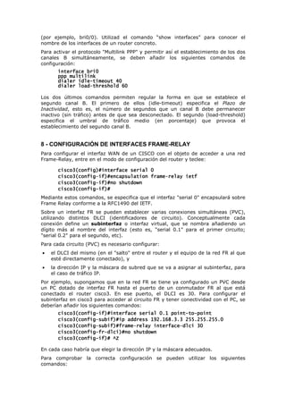 (por ejemplo, bri0/0). Utilizad el comando “show interfaces” para conocer el
nombre de los interfaces de un router concreto.
Para activar el protocolo "Multilink PPP" y permitir así el establecimiento de los dos
canales B simultáneamente, se deben añadir los siguientes comandos de
configuración:
interface bri0
interface bri0
interface bri0
interface bri0
ppp multilink
ppp multilink
ppp multilink
ppp multilink
dialer idle
dialer idle
dialer idle
dialer idle-
-
-
-timeout 40
timeout 40
timeout 40
timeout 40
dialer load
dialer load
dialer load
dialer load-
-
-
-threshold 60
threshold 60
threshold 60
threshold 60
Los dos últimos comandos permiten regular la forma en que se establece el
segundo canal B. El primero de ellos (idle-timeout) especifica el Plazo de
Inactividad, esto es, el número de segundos que un canal B debe permanecer
inactivo (sin tráfico) antes de que sea desconectado. El segundo (load-threshold)
especifica el umbral de tráfico medio (en porcentaje) que provoca el
establecimiento del segundo canal B.
8 - CONFIGURACIÓN DE INTERFACES FRAME-RELAY
Para configurar el interfaz WAN de un CISCO con el objeto de acceder a una red
Frame-Relay, entre en el modo de configuración del router y teclee:
cisco3(config)#interface serial 0
cisco3(config)#interface serial 0
cisco3(config)#interface serial 0
cisco3(config)#interface serial 0
cisco3(config
cisco3(config
cisco3(config
cisco3(config-
-
-
-if)#encapsulation frame
if)#encapsulation frame
if)#encapsulation frame
if)#encapsulation frame-
-
-
-relay ietf
relay ietf
relay ietf
relay ietf
cisco3(config
cisco3(config
cisco3(config
cisco3(config-
-
-
-if)#no shutdown
if)#no shutdown
if)#no shutdown
if)#no shutdown
cisco3(config
cisco3(config
cisco3(config
cisco3(config-
-
-
-if)#
if)#
if)#
if)#
Mediante estos comandos, se especifica que el interfaz "serial 0" encapsulará sobre
Frame Relay conforme a la RFC1490 del IETF.
Sobre un interfaz FR se pueden establecer varias conexiones simultáneas (PVC),
utilizando distintos DLCI (identificadores de circuito). Conceptualmente cada
conexión define un subinterfaz o interfaz virtual, que se nombra añadiendo un
dígito más al nombre del interfaz (esto es, "serial 0.1" para el primer circuito;
"serial 0.2" para el segundo, etc).
Para cada circuito (PVC) es necesario configurar:
• el DLCI del mismo (en el "salto" entre el router y el equipo de la red FR al que
esté directamente conectado), y
• la dirección IP y la máscara de subred que se va a asignar al subinterfaz, para
el caso de tráfico IP.
Por ejemplo, supongamos que en la red FR se tiene ya configurado un PVC desde
un PC dotado de interfaz FR hasta el puerto de un conmutador FR al que está
conectado el router cisco3. En ese puerto, el DLCI es 30. Para configurar el
subinterfaz en cisco3 para acceder al circuito FR y tener conectividad con el PC, se
deberían añadir los siguientes comandos:
cisco3(config
cisco3(config
cisco3(config
cisco3(config-
-
-
-if)#interface serial 0.1 point
if)#interface serial 0.1 point
if)#interface serial 0.1 point
if)#interface serial 0.1 point-
-
-
-to
to
to
to-
-
-
-point
point
point
point
cisco3(config
cisco3(config
cisco3(config
cisco3(config-
-
-
-subif)#ip address 192.168.3.3 255.255.255.0
subif)#ip address 192.168.3.3 255.255.255.0
subif)#ip address 192.168.3.3 255.255.255.0
subif)#ip address 192.168.3.3 255.255.255.0
cisco3(config
cisco3(config
cisco3(config
cisco3(config-
-
-
-subif)#frame
subif)#frame
subif)#frame
subif)#frame-
-
-
-relay interface
relay interface
relay interface
relay interface-
-
-
-dlci 30
dlci 30
dlci 30
dlci 30
cisco3(config
cisco3(config
cisco3(config
cisco3(config-
-
-
-fr
fr
fr
fr-
-
-
-dlci)#no shutdown
dlci)#no shutdown
dlci)#no shutdown
dlci)#no shutdown
cisco
cisco
cisco
cisco3(config
3(config
3(config
3(config-
-
-
-if)# ^Z
if)# ^Z
if)# ^Z
if)# ^Z
En cada caso habría que elegir la dirección IP y la máscara adecuados.
Para comprobar la correcta configuración se pueden utilizar los siguientes
comandos:
 