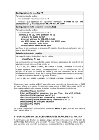 Configuración del interfaz FR
Para comprobarla, teclee:
cisco3#show interface se
cisco3#show interface se
cisco3#show interface se
cisco3#show interface serial 0
rial 0
rial 0
rial 0
Verificar que aparecen los siguientes mensajes: "Serial0 is up, line
protocol is up" y "Encapsulation FRAME-RELAY IETF".
Configuración de la conexión (subinterfaz)
Para comprobarla, teclee:
cisco3#show interface serial 0.1
cisco3#show interface serial 0.1
cisco3#show interface serial 0.1
cisco3#show interface serial 0.1
Serial0.1 is up, li
Serial0.1 is up, li
Serial0.1 is up, li
Serial0.1 is up, line protocol is up
ne protocol is up
ne protocol is up
ne protocol is up
Hardware is QUICC Serial
Hardware is QUICC Serial
Hardware is QUICC Serial
Hardware is QUICC Serial
Internet address is 192.168.3.3/24
Internet address is 192.168.3.3/24
Internet address is 192.168.3.3/24
Internet address is 192.168.3.3/24
MTU 1500 bytes, BW 1544 Kbit, DLY 20000 usec,
MTU 1500 bytes, BW 1544 Kbit, DLY 20000 usec,
MTU 1500 bytes, BW 1544 Kbit, DLY 20000 usec,
MTU 1500 bytes, BW 1544 Kbit, DLY 20000 usec,
rely 255/255, load 1/255
rely 255/255, load 1/255
rely 255/255, load 1/255
rely 255/255, load 1/255
Encapsulation FRAME
Encapsulation FRAME
Encapsulation FRAME
Encapsulation FRAME-
-
-
-RELAY IETF
RELAY IETF
RELAY IETF
RELAY IETF
Verifique la corrección de la dirección IP elegida, dependiendo del router con el
que se esté trabajando.
Establecimiento del circuito
Para ver el estado de los PVCs de FR, teclee:
cisco3#show fr pvc
cisco3#show fr pvc
cisco3#show fr pvc
cisco3#show fr pvc
La configuración correspondiente a cada conexión establecida (a cada DLCI en
uso) comenzará con una línea similar a:
DLCI = 30, DLCI USAGE = LOCAL, PVC STATUS = ACTIVE, INTERFACE = Serial0.1
DLCI = 30, DLCI USAGE = LOCAL, PVC STATUS = ACTIVE, INTERFACE = Serial0.1
DLCI = 30, DLCI USAGE = LOCAL, PVC STATUS = ACTIVE, INTERFACE = Serial0.1
DLCI = 30, DLCI USAGE = LOCAL, PVC STATUS = ACTIVE, INTERFACE = Serial0.1
Pueden aparecer más líneas, correspondientes a DLCIs configurados en el
equipo FR al que se conecte el router y que son conocidos en el mismo
mediante señalización. Al no estar configuradas estas conexiones en el router,
la línea de comienzo tendrá el siguiente aspecto:
DLCI = 45, DLCI USAGE = UNUSED, PVC STATUS = ACTIVE, INTERFACE = Serial0
DLCI = 45, DLCI USAGE = UNUSED, PVC STATUS = ACTIVE, INTERFACE = Serial0
DLCI = 45, DLCI USAGE = UNUSED, PVC STATUS = ACTIVE, INTERFACE = Serial0
DLCI = 45, DLCI USAGE = UNUSED, PVC STATUS = ACTIVE, INTERFACE = Serial0
Finalmente, para cambiar el DLCI que utiliza una conexión, se debe eliminar el DLCI
en uso y añadir uno nuevo. Por ejemplo, para utilizar el DLCI 35 en lugar del 30 en
la conexión del ejemplo anterior se deben emplear las siguientes órdenes:
cisco3#configure terminal
cisco3#configure terminal
cisco3#configure terminal
cisco3#configure terminal
Enter configuration commands, one per line. End w
Enter configuration commands, one per line. End w
Enter configuration commands, one per line. End w
Enter configuration commands, one per line. End with CNTL/Z.
ith CNTL/Z.
ith CNTL/Z.
ith CNTL/Z.
cisco3(config)#interface serial 0.1
cisco3(config)#interface serial 0.1
cisco3(config)#interface serial 0.1
cisco3(config)#interface serial 0.1
cisco3(config
cisco3(config
cisco3(config
cisco3(config-
-
-
-subif)#no frame
subif)#no frame
subif)#no frame
subif)#no frame-
-
-
-relay interface
relay interface
relay interface
relay interface-
-
-
-dlci 30
dlci 30
dlci 30
dlci 30
cisco3(config
cisco3(config
cisco3(config
cisco3(config-
-
-
-subif)#frame
subif)#frame
subif)#frame
subif)#frame-
-
-
-relay interface
relay interface
relay interface
relay interface-
-
-
-dlci 35
dlci 35
dlci 35
dlci 35
cisco3(config
cisco3(config
cisco3(config
cisco3(config-
-
-
-fr
fr
fr
fr-
-
-
-dlci)#no shutdown
dlci)#no shutdown
dlci)#no shutdown
dlci)#no shutdown
cisco3(config
cisco3(config
cisco3(config
cisco3(config-
-
-
-if)#^Z
if)#^Z
if)#^Z
if)#^Z
cisco3#
cisco3#
cisco3#
cisco3#
Se puede comprobar a continuación, mediante "show fr pvc", que en este caso el
DLCI en uso es el 35.
9 - CONFIGURACIÓN DEL CONFORMADO DE TRÁFICO EN EL ROUTER
A continuación se detallan los pasos a seguir para la configuración de la función de
conformado de tráfico en una conexión FR en un router CISCO. Para ello se supone
que ya existe una conexión configurada, correspondiente al subinterfaz serial 0.1.
 