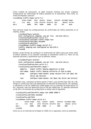 Como medida de precaución, se debe empezar siempre por anular cualquier
configuración de conformado de tráfico presente en el subinterfaz. Para verlo, en
modo privilegiado, ejecutar:
cisco3#show traffic
cisco3#show traffic
cisco3#show traffic
cisco3#show traffic-
-
-
-shape serial 0.1
shape serial 0.1
shape serial 0.1
shape serial 0.1
Access Target Byte Sustain Excess Interval Increment Adapt
Access Target Byte Sustain Excess Interval Increment Adapt
Access Target Byte Sustain Excess Interval Increment Adapt
Access Target Byte Sustain Excess Interval Increment Adapt
I/F List Rate Limit bits/int bits/int (ms) (bytes) Active
I/F List Rate Limit bits/int bits/int (ms) (bytes) Active
I/F List Rate Limit bits/int bits/int (ms) (bytes) Active
I/F List Rate Limit bits/int bits/int (ms) (bytes) Active
S
S
S
Se0.1 56000 7875 56000 56000 125 875 BECN
e0.1 56000 7875 56000 56000 125 875 BECN
e0.1 56000 7875 56000 56000 125 875 BECN
e0.1 56000 7875 56000 56000 125 875 BECN
Para eliminar todas las configuraciones de conformado de tráfico presentes en el
interfaz, teclee:
cisco3#configure terminal
cisco3#configure terminal
cisco3#configure terminal
cisco3#configure terminal
Enter configuration commands, one per line. End
Enter configuration commands, one per line. End
Enter configuration commands, one per line. End
Enter configuration commands, one per line. End with CNTL/Z.
with CNTL/Z.
with CNTL/Z.
with CNTL/Z.
cisco3(config)#interface serial 0.1
cisco3(config)#interface serial 0.1
cisco3(config)#interface serial 0.1
cisco3(config)#interface serial 0.1
cisco3(config
cisco3(config
cisco3(config
cisco3(config-
-
-
-subif)#no traffic
subif)#no traffic
subif)#no traffic
subif)#no traffic-
-
-
-shape rate
shape rate
shape rate
shape rate
cisco3(config
cisco3(config
cisco3(config
cisco3(config-
-
-
-subif)#no shutdown
subif)#no shutdown
subif)#no shutdown
subif)#no shutdown
cisco3(config
cisco3(config
cisco3(config
cisco3(config-
-
-
-subif)#^Z
subif)#^Z
subif)#^Z
subif)#^Z
cisco3#show traffic
cisco3#show traffic
cisco3#show traffic
cisco3#show traffic-
-
-
-shape serial 0.1
shape serial 0.1
shape serial 0.1
shape serial 0.1
Traffic shaping not configured on Serial0.1
Traffic shaping not configured on Serial0.1
Traffic shaping not configured on Serial0.1
Traffic shaping not configured on Serial0.1
cisco3#
cisco3#
cisco3#
cisco3#
Existen varias formas de configurar el conformado de tráfico para que actúe sobre
el tráfico saliente en la conexión asociada al subinterfaz serial 0.1. Para ver las
distintas opciones y parámetros que se admiten, teclee:
cisco3#configure terminal
cisco3#configure terminal
cisco3#configure terminal
cisco3#configure terminal
Enter configur
Enter configur
Enter configur
Enter configuration commands, one per line. End with CNTL/Z.
ation commands, one per line. End with CNTL/Z.
ation commands, one per line. End with CNTL/Z.
ation commands, one per line. End with CNTL/Z.
cisco3(config)#interface serial 0.1
cisco3(config)#interface serial 0.1
cisco3(config)#interface serial 0.1
cisco3(config)#interface serial 0.1
cisco3(config
cisco3(config
cisco3(config
cisco3(config-
-
-
-subif)#traffic
subif)#traffic
subif)#traffic
subif)#traffic-
-
-
-shape ?
shape ?
shape ?
shape ?
adaptive Enable Traffic Shaping adaptation to BECN
adaptive Enable Traffic Shaping adaptation to BECN
adaptive Enable Traffic Shaping adaptation to BECN
adaptive Enable Traffic Shaping adaptation to BECN
fecn
fecn
fecn
fecn-
-
-
-adapt Enable Traffic Shaping reflection of FECN as BECN
adapt Enable Traffic Shaping reflection of FECN as BECN
adapt Enable Traffic Shaping reflection of FECN as BECN
adapt Enable Traffic Shaping reflection of FECN as BECN
group
group
group
group configure token bucket: group <access
configure token bucket: group <access
configure token bucket: group <access
configure token bucket: group <access-
-
-
-list> CIR (bps) [Bc
list> CIR (bps) [Bc
list> CIR (bps) [Bc
list> CIR (bps) [Bc
(bits) [Be (bits)]]
(bits) [Be (bits)]]
(bits) [Be (bits)]]
(bits) [Be (bits)]]
rate configure token bucket: CIR (bps) [Bc (bits) [Be (bits)]]
rate configure token bucket: CIR (bps) [Bc (bits) [Be (bits)]]
rate configure token bucket: CIR (bps) [Bc (bits) [Be (bits)]]
rate configure token bucket: CIR (bps) [Bc (bits) [Be (bits)]]
En nuestro caso, usaremos la última opción ("rate"), que permite fijar CIR, Bc y Be.
Tenga en cuenta que CIR y Bc determinan el intervalo de observación. Por ejemplo,
si utilizamos un Bc de 16000 bits (2000 bytes) con un intervalo de observacion (T)
de 1 segundo, esto nos determina que el CIR sea 16000 bps. Si, además utilizamos
un Be de 0, el comando de configuración a utilizar será el siguiente:
cisco3(config
cisco3(config
cisco3(config
cisco3(config-
-
-
-subif)#traffic
subif)#traffic
subif)#traffic
subif)#traffic-
-
-
-shape rate 16000 16000 0
shape rate 16000 16000 0
shape rate 16000 16000 0
shape rate 16000 16000 0
cisco3(config
cisco3(config
cisco3(config
cisco3(config-
-
-
-subif)#no shutdown
subif)#no shutdown
subif)#no shutdown
subif)#no shutdown
cisco3(config
cisco3(config
cisco3(config
cisco3(config-
-
-
-subif)#^Z
subif)#^Z
subif)#^Z
subif)#^Z
cisco3#show traffic
cisco3#show traffic
cisco3#show traffic
cisco3#show traffic-
-
-
-shape serial 0.1
shape serial 0.1
shape serial 0.1
shape serial 0.1
Access Target Byte Susta
Access Target Byte Susta
Access Target Byte Susta
Access Target Byte Sustain Excess Interval Increment Adapt
in Excess Interval Increment Adapt
in Excess Interval Increment Adapt
in Excess Interval Increment Adapt
I/F List Rate Limit bits/int bits/int (ms) (bytes) Active
I/F List Rate Limit bits/int bits/int (ms) (bytes) Active
I/F List Rate Limit bits/int bits/int (ms) (bytes) Active
I/F List Rate Limit bits/int bits/int (ms) (bytes) Active
Se0.1 16000 2000 16000 0 1000 2000
Se0.1 16000 2000 16000 0 1000 2000
Se0.1 16000 2000 16000 0 1000 2000
Se0.1 16000 2000 16000 0 1000 2000 -
-
-
-
cisco3#
cisco3#
cisco3#
cisco3#
Como se ve, el intervalo se ha fijado en 1000 ms (1 segundo), como se pretendía.
 