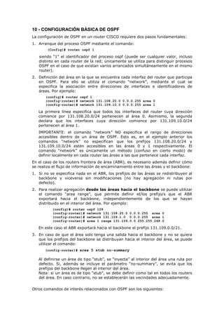 10 - CONFIGURACIÓN BÁSICA DE OSPF
La configuración de OSPF en un router CISCO requiere dos pasos fundamentales:
1. Arranque del proceso OSPF mediante el comando:
(Config)# router ospf 1
siendo “1” el identificador del proceso ospf (puede ser cualquier valor, incluso
distinto en cada router de la red; únicamente se utiliza para distinguir procesos
OSPF en el caso de que existan varios arrancados simultáneamente en el mismo
router).
2. Definición del área en la que se encuentra cada interfaz del router que participa
en OSPF. Para ello se utiliza el comando “network”, mediante el cual se
especifica la asociación entre direcciones de interfaces e identificadores de
áreas. Por ejemplo:
(config)# router ospf 1
(config-router)# network 131.108.20.0 0.0.0.255 area 0
(config-router)# network 131.109.10.0 0.0.0.255 area 1
La primera línea especifica que todos los interfaces del router cuya dirección
comience por 131.108.20.0/24 pertenecen al área 0. Asimismo, la segunda
declara que los interfaces cuya dirección comience por 131.109.10.0/24
pertenecen al área 1.
IMPORTANTE: el comando “network” NO especifica el rango de direcciones
accesibles dentro de un área de OSPF. Esto es, en el ejemplo anterior los
comandos “network” no especifican que los prefijos 131.108.20.0/24 y
131.109.10.0/24 estén accesibles en las áreas 0 y 1 respectivamente. El
comando “network” es únicamente un método (confuso en cierto modo) de
definir localmente en cada router las áreas a las que pertenece cada interfaz.
En el caso de los routers frontera de área (ABR), es necesario además definir cómo
se realiza el flujo de información de encaminamiento entre las áreas y el backbone:
1. Si no se especifica nada en el ABR, los prefijos de las áreas se redistribuyen al
backbone y viceversa sin modificaciones (no hay agregación ni rutas por
defecto).
2. Para realizar agregación desde las áreas hacia el backbone se puede utilizar
el comando “area range”, que permite definir el/los prefijo/s que el ABR
exportará hacia el backbone, independientemente de los que se hayan
distribuido en el interior del área. Por ejemplo:
(config)# router ospf 109
(config-router)# network 131.108.20.0 0.0.0.255 area 0
(config-router)# network 131.109.1.0 0.0.0.255 area 1
(config-router)# area 1 range 131.109.0.0 255.255.248.0
En este caso el ABR exportará hacia el backbone el prefijo 131.109.0.0/21.
3. En caso de que el área solo tenga una salida hacia el backbone y no se quiera
que los prefijos del backbone se distribuyan hacia el interior del área, se puede
utilizar el comando:
(config-router)# area 5 stub no-summary
Al definirse un área de tipo “stub”, se “inyecta” al interior del área una ruta por
defecto. Si, además se incluye el parámetro “no-summary”, se evita que los
prefijos del backbone llegen al interior del área.
Nota: si un área es de tipo “stub”, se debe definir como tal en todos los routers
del área. En caso contrario, no se establecerán las vecindades adecuadamente.
Otros comandos de interés relacionados con OSPF son los siguientes:
 
