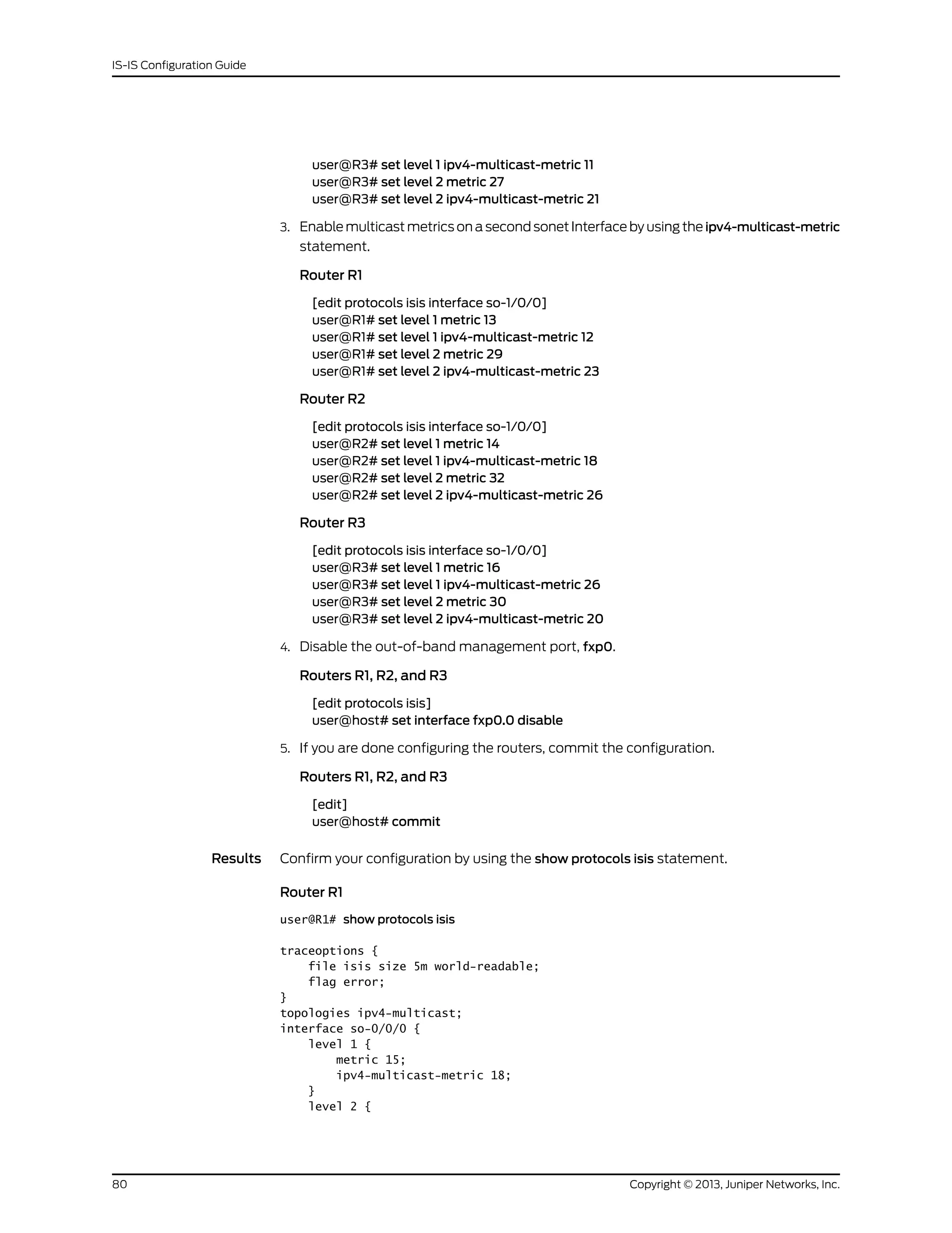 user@R3# set level 1 ipv4-multicast-metric 11
user@R3# set level 2 metric 27
user@R3# set level 2 ipv4-multicast-metric 21
3. Enable multicast metrics on a second sonet Interface by using the ipv4-multicast-metric
statement.
Router R1
[edit protocols isis interface so-1/0/0]
user@R1# set level 1 metric 13
user@R1# set level 1 ipv4-multicast-metric 12
user@R1# set level 2 metric 29
user@R1# set level 2 ipv4-multicast-metric 23
Router R2
[edit protocols isis interface so-1/0/0]
user@R2# set level 1 metric 14
user@R2# set level 1 ipv4-multicast-metric 18
user@R2# set level 2 metric 32
user@R2# set level 2 ipv4-multicast-metric 26
Router R3
[edit protocols isis interface so-1/0/0]
user@R3# set level 1 metric 16
user@R3# set level 1 ipv4-multicast-metric 26
user@R3# set level 2 metric 30
user@R3# set level 2 ipv4-multicast-metric 20
4. Disable the out-of-band management port, fxp0.
Routers R1, R2, and R3
[edit protocols isis]
user@host# set interface fxp0.0 disable
5. If you are done configuring the routers, commit the configuration.
Routers R1, R2, and R3
[edit]
user@host# commit
Results Confirm your configuration by using the show protocols isis statement.
Router R1
user@R1# show protocols isis
traceoptions {
file isis size 5m world-readable;
flag error;
}
topologies ipv4-multicast;
interface so-0/0/0 {
level 1 {
metric 15;
ipv4-multicast-metric 18;
}
level 2 {
Copyright © 2013, Juniper Networks, Inc.80
IS-IS Configuration Guide
 