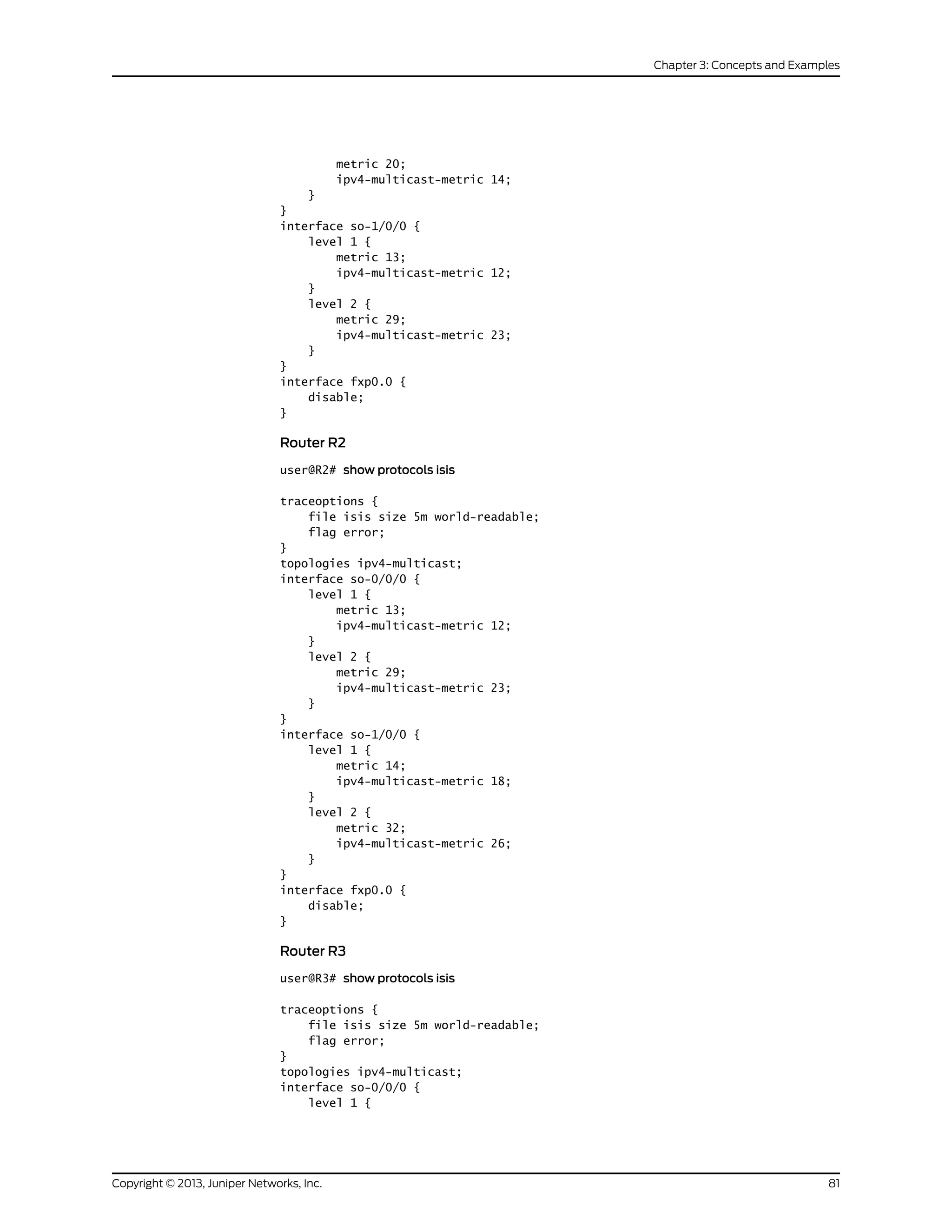 metric 20;
ipv4-multicast-metric 14;
}
}
interface so-1/0/0 {
level 1 {
metric 13;
ipv4-multicast-metric 12;
}
level 2 {
metric 29;
ipv4-multicast-metric 23;
}
}
interface fxp0.0 {
disable;
}
Router R2
user@R2# show protocols isis
traceoptions {
file isis size 5m world-readable;
flag error;
}
topologies ipv4-multicast;
interface so-0/0/0 {
level 1 {
metric 13;
ipv4-multicast-metric 12;
}
level 2 {
metric 29;
ipv4-multicast-metric 23;
}
}
interface so-1/0/0 {
level 1 {
metric 14;
ipv4-multicast-metric 18;
}
level 2 {
metric 32;
ipv4-multicast-metric 26;
}
}
interface fxp0.0 {
disable;
}
Router R3
user@R3# show protocols isis
traceoptions {
file isis size 5m world-readable;
flag error;
}
topologies ipv4-multicast;
interface so-0/0/0 {
level 1 {
81Copyright © 2013, Juniper Networks, Inc.
Chapter 3: Concepts and Examples
 
