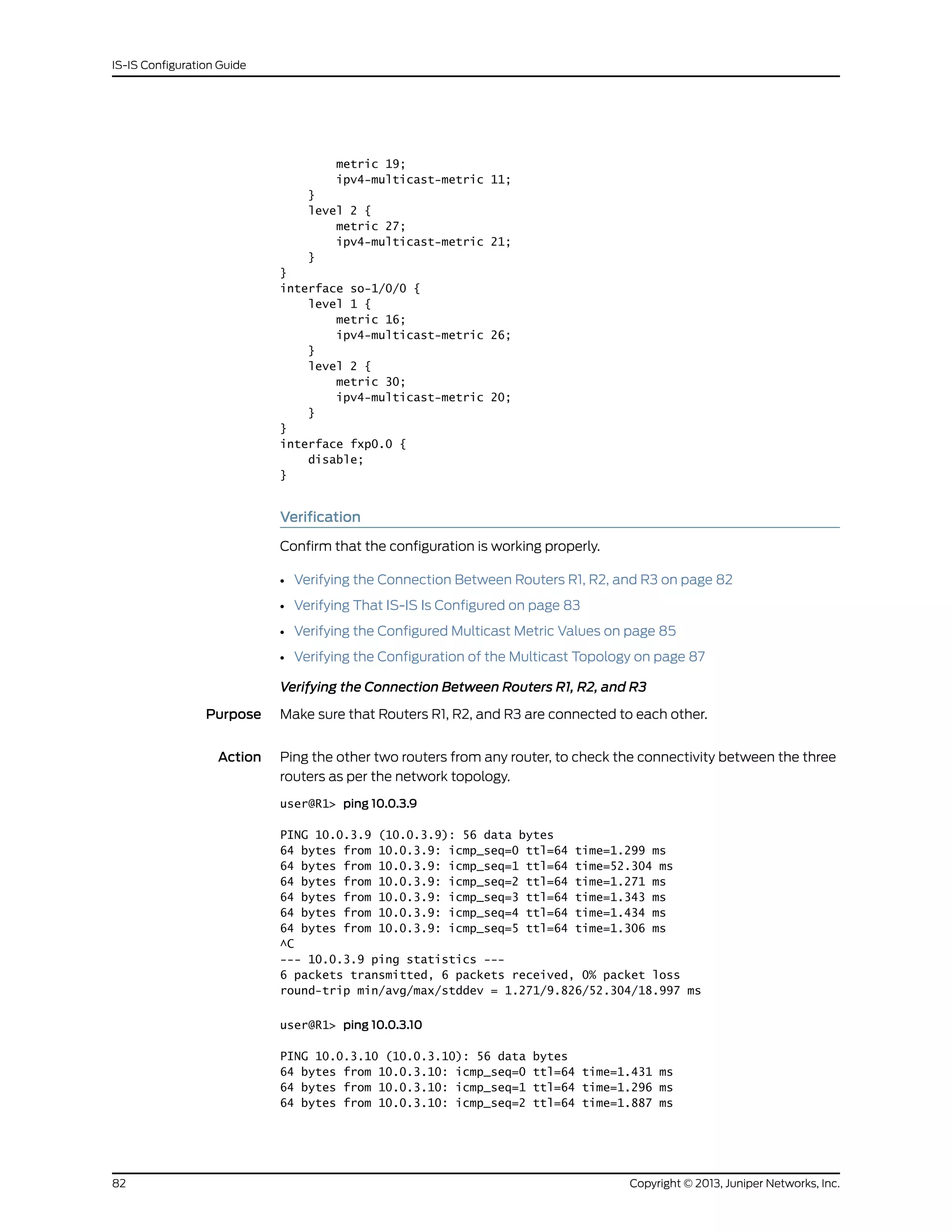 metric 19;
ipv4-multicast-metric 11;
}
level 2 {
metric 27;
ipv4-multicast-metric 21;
}
}
interface so-1/0/0 {
level 1 {
metric 16;
ipv4-multicast-metric 26;
}
level 2 {
metric 30;
ipv4-multicast-metric 20;
}
}
interface fxp0.0 {
disable;
}
Verification
Confirm that the configuration is working properly.
• Verifying the Connection Between Routers R1, R2, and R3 on page 82
• Verifying That IS-IS Is Configured on page 83
• Verifying the Configured Multicast Metric Values on page 85
• Verifying the Configuration of the Multicast Topology on page 87
Verifying the Connection Between Routers R1, R2, and R3
Purpose Make sure that Routers R1, R2, and R3 are connected to each other.
Action Ping the other two routers from any router, to check the connectivity between the three
routers as per the network topology.
user@R1> ping 10.0.3.9
PING 10.0.3.9 (10.0.3.9): 56 data bytes
64 bytes from 10.0.3.9: icmp_seq=0 ttl=64 time=1.299 ms
64 bytes from 10.0.3.9: icmp_seq=1 ttl=64 time=52.304 ms
64 bytes from 10.0.3.9: icmp_seq=2 ttl=64 time=1.271 ms
64 bytes from 10.0.3.9: icmp_seq=3 ttl=64 time=1.343 ms
64 bytes from 10.0.3.9: icmp_seq=4 ttl=64 time=1.434 ms
64 bytes from 10.0.3.9: icmp_seq=5 ttl=64 time=1.306 ms
^C
--- 10.0.3.9 ping statistics ---
6 packets transmitted, 6 packets received, 0% packet loss
round-trip min/avg/max/stddev = 1.271/9.826/52.304/18.997 ms
user@R1> ping 10.0.3.10
PING 10.0.3.10 (10.0.3.10): 56 data bytes
64 bytes from 10.0.3.10: icmp_seq=0 ttl=64 time=1.431 ms
64 bytes from 10.0.3.10: icmp_seq=1 ttl=64 time=1.296 ms
64 bytes from 10.0.3.10: icmp_seq=2 ttl=64 time=1.887 ms
Copyright © 2013, Juniper Networks, Inc.82
IS-IS Configuration Guide
 