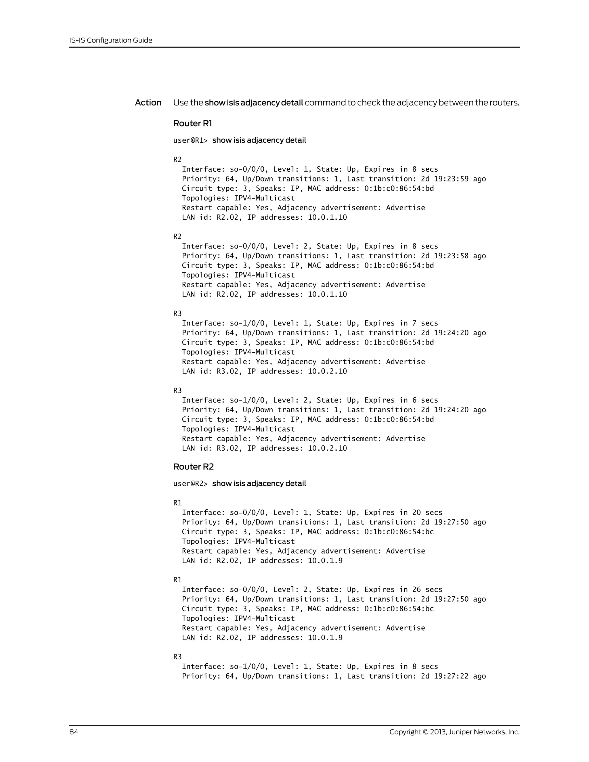 Action Use the show isis adjacency detail command to check the adjacency between the routers.
Router R1
user@R1> show isis adjacency detail
R2
Interface: so-0/0/0, Level: 1, State: Up, Expires in 8 secs
Priority: 64, Up/Down transitions: 1, Last transition: 2d 19:23:59 ago
Circuit type: 3, Speaks: IP, MAC address: 0:1b:c0:86:54:bd
Topologies: IPV4-Multicast
Restart capable: Yes, Adjacency advertisement: Advertise
LAN id: R2.02, IP addresses: 10.0.1.10
R2
Interface: so-0/0/0, Level: 2, State: Up, Expires in 8 secs
Priority: 64, Up/Down transitions: 1, Last transition: 2d 19:23:58 ago
Circuit type: 3, Speaks: IP, MAC address: 0:1b:c0:86:54:bd
Topologies: IPV4-Multicast
Restart capable: Yes, Adjacency advertisement: Advertise
LAN id: R2.02, IP addresses: 10.0.1.10
R3
Interface: so-1/0/0, Level: 1, State: Up, Expires in 7 secs
Priority: 64, Up/Down transitions: 1, Last transition: 2d 19:24:20 ago
Circuit type: 3, Speaks: IP, MAC address: 0:1b:c0:86:54:bd
Topologies: IPV4-Multicast
Restart capable: Yes, Adjacency advertisement: Advertise
LAN id: R3.02, IP addresses: 10.0.2.10
R3
Interface: so-1/0/0, Level: 2, State: Up, Expires in 6 secs
Priority: 64, Up/Down transitions: 1, Last transition: 2d 19:24:20 ago
Circuit type: 3, Speaks: IP, MAC address: 0:1b:c0:86:54:bd
Topologies: IPV4-Multicast
Restart capable: Yes, Adjacency advertisement: Advertise
LAN id: R3.02, IP addresses: 10.0.2.10
Router R2
user@R2> show isis adjacency detail
R1
Interface: so-0/0/0, Level: 1, State: Up, Expires in 20 secs
Priority: 64, Up/Down transitions: 1, Last transition: 2d 19:27:50 ago
Circuit type: 3, Speaks: IP, MAC address: 0:1b:c0:86:54:bc
Topologies: IPV4-Multicast
Restart capable: Yes, Adjacency advertisement: Advertise
LAN id: R2.02, IP addresses: 10.0.1.9
R1
Interface: so-0/0/0, Level: 2, State: Up, Expires in 26 secs
Priority: 64, Up/Down transitions: 1, Last transition: 2d 19:27:50 ago
Circuit type: 3, Speaks: IP, MAC address: 0:1b:c0:86:54:bc
Topologies: IPV4-Multicast
Restart capable: Yes, Adjacency advertisement: Advertise
LAN id: R2.02, IP addresses: 10.0.1.9
R3
Interface: so-1/0/0, Level: 1, State: Up, Expires in 8 secs
Priority: 64, Up/Down transitions: 1, Last transition: 2d 19:27:22 ago
Copyright © 2013, Juniper Networks, Inc.84
IS-IS Configuration Guide
 