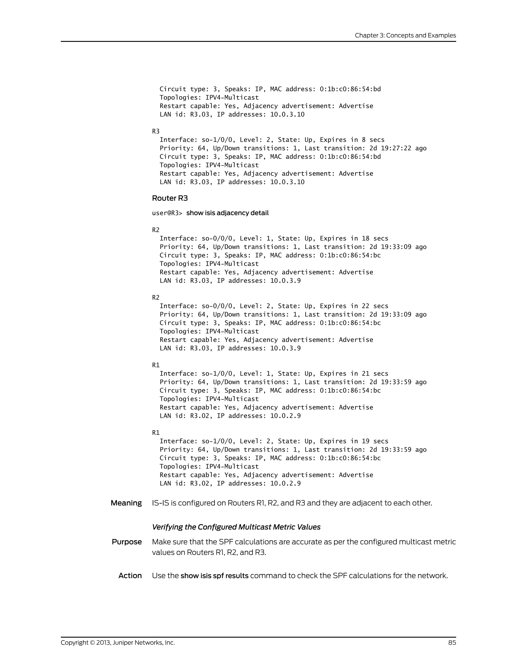 Circuit type: 3, Speaks: IP, MAC address: 0:1b:c0:86:54:bd
Topologies: IPV4-Multicast
Restart capable: Yes, Adjacency advertisement: Advertise
LAN id: R3.03, IP addresses: 10.0.3.10
R3
Interface: so-1/0/0, Level: 2, State: Up, Expires in 8 secs
Priority: 64, Up/Down transitions: 1, Last transition: 2d 19:27:22 ago
Circuit type: 3, Speaks: IP, MAC address: 0:1b:c0:86:54:bd
Topologies: IPV4-Multicast
Restart capable: Yes, Adjacency advertisement: Advertise
LAN id: R3.03, IP addresses: 10.0.3.10
Router R3
user@R3> show isis adjacency detail
R2
Interface: so-0/0/0, Level: 1, State: Up, Expires in 18 secs
Priority: 64, Up/Down transitions: 1, Last transition: 2d 19:33:09 ago
Circuit type: 3, Speaks: IP, MAC address: 0:1b:c0:86:54:bc
Topologies: IPV4-Multicast
Restart capable: Yes, Adjacency advertisement: Advertise
LAN id: R3.03, IP addresses: 10.0.3.9
R2
Interface: so-0/0/0, Level: 2, State: Up, Expires in 22 secs
Priority: 64, Up/Down transitions: 1, Last transition: 2d 19:33:09 ago
Circuit type: 3, Speaks: IP, MAC address: 0:1b:c0:86:54:bc
Topologies: IPV4-Multicast
Restart capable: Yes, Adjacency advertisement: Advertise
LAN id: R3.03, IP addresses: 10.0.3.9
R1
Interface: so-1/0/0, Level: 1, State: Up, Expires in 21 secs
Priority: 64, Up/Down transitions: 1, Last transition: 2d 19:33:59 ago
Circuit type: 3, Speaks: IP, MAC address: 0:1b:c0:86:54:bc
Topologies: IPV4-Multicast
Restart capable: Yes, Adjacency advertisement: Advertise
LAN id: R3.02, IP addresses: 10.0.2.9
R1
Interface: so-1/0/0, Level: 2, State: Up, Expires in 19 secs
Priority: 64, Up/Down transitions: 1, Last transition: 2d 19:33:59 ago
Circuit type: 3, Speaks: IP, MAC address: 0:1b:c0:86:54:bc
Topologies: IPV4-Multicast
Restart capable: Yes, Adjacency advertisement: Advertise
LAN id: R3.02, IP addresses: 10.0.2.9
Meaning IS-IS is configured on Routers R1, R2, and R3 and they are adjacent to each other.
Verifying the Configured Multicast Metric Values
Purpose Make sure that the SPF calculations are accurate as per the configured multicast metric
values on Routers R1, R2, and R3.
Action Use the show isis spf results command to check the SPF calculations for the network.
85Copyright © 2013, Juniper Networks, Inc.
Chapter 3: Concepts and Examples
 