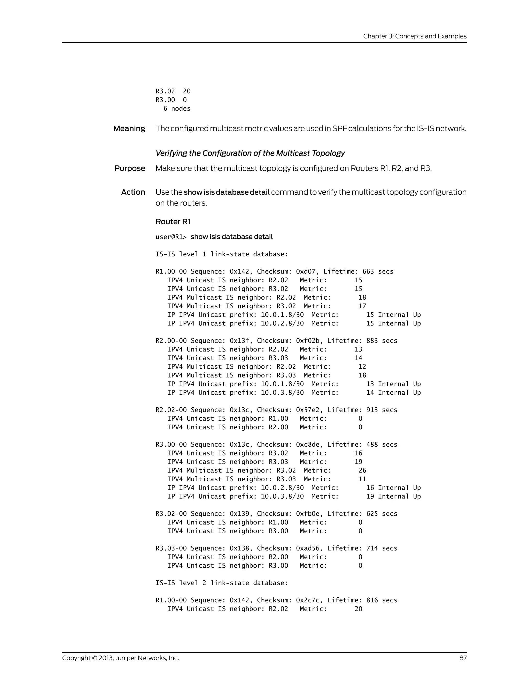 R3.02 20
R3.00 0
6 nodes
Meaning The configured multicast metric values are used in SPF calculations for the IS-IS network.
Verifying the Configuration of the Multicast Topology
Purpose Make sure that the multicast topology is configured on Routers R1, R2, and R3.
Action Use the show isis database detail command to verify the multicast topology configuration
on the routers.
Router R1
user@R1> show isis database detail
IS-IS level 1 link-state database:
R1.00-00 Sequence: 0x142, Checksum: 0xd07, Lifetime: 663 secs
IPV4 Unicast IS neighbor: R2.02 Metric: 15
IPV4 Unicast IS neighbor: R3.02 Metric: 15
IPV4 Multicast IS neighbor: R2.02 Metric: 18
IPV4 Multicast IS neighbor: R3.02 Metric: 17
IP IPV4 Unicast prefix: 10.0.1.8/30 Metric: 15 Internal Up
IP IPV4 Unicast prefix: 10.0.2.8/30 Metric: 15 Internal Up
R2.00-00 Sequence: 0x13f, Checksum: 0xf02b, Lifetime: 883 secs
IPV4 Unicast IS neighbor: R2.02 Metric: 13
IPV4 Unicast IS neighbor: R3.03 Metric: 14
IPV4 Multicast IS neighbor: R2.02 Metric: 12
IPV4 Multicast IS neighbor: R3.03 Metric: 18
IP IPV4 Unicast prefix: 10.0.1.8/30 Metric: 13 Internal Up
IP IPV4 Unicast prefix: 10.0.3.8/30 Metric: 14 Internal Up
R2.02-00 Sequence: 0x13c, Checksum: 0x57e2, Lifetime: 913 secs
IPV4 Unicast IS neighbor: R1.00 Metric: 0
IPV4 Unicast IS neighbor: R2.00 Metric: 0
R3.00-00 Sequence: 0x13c, Checksum: 0xc8de, Lifetime: 488 secs
IPV4 Unicast IS neighbor: R3.02 Metric: 16
IPV4 Unicast IS neighbor: R3.03 Metric: 19
IPV4 Multicast IS neighbor: R3.02 Metric: 26
IPV4 Multicast IS neighbor: R3.03 Metric: 11
IP IPV4 Unicast prefix: 10.0.2.8/30 Metric: 16 Internal Up
IP IPV4 Unicast prefix: 10.0.3.8/30 Metric: 19 Internal Up
R3.02-00 Sequence: 0x139, Checksum: 0xfb0e, Lifetime: 625 secs
IPV4 Unicast IS neighbor: R1.00 Metric: 0
IPV4 Unicast IS neighbor: R3.00 Metric: 0
R3.03-00 Sequence: 0x138, Checksum: 0xad56, Lifetime: 714 secs
IPV4 Unicast IS neighbor: R2.00 Metric: 0
IPV4 Unicast IS neighbor: R3.00 Metric: 0
IS-IS level 2 link-state database:
R1.00-00 Sequence: 0x142, Checksum: 0x2c7c, Lifetime: 816 secs
IPV4 Unicast IS neighbor: R2.02 Metric: 20
87Copyright © 2013, Juniper Networks, Inc.
Chapter 3: Concepts and Examples
 
