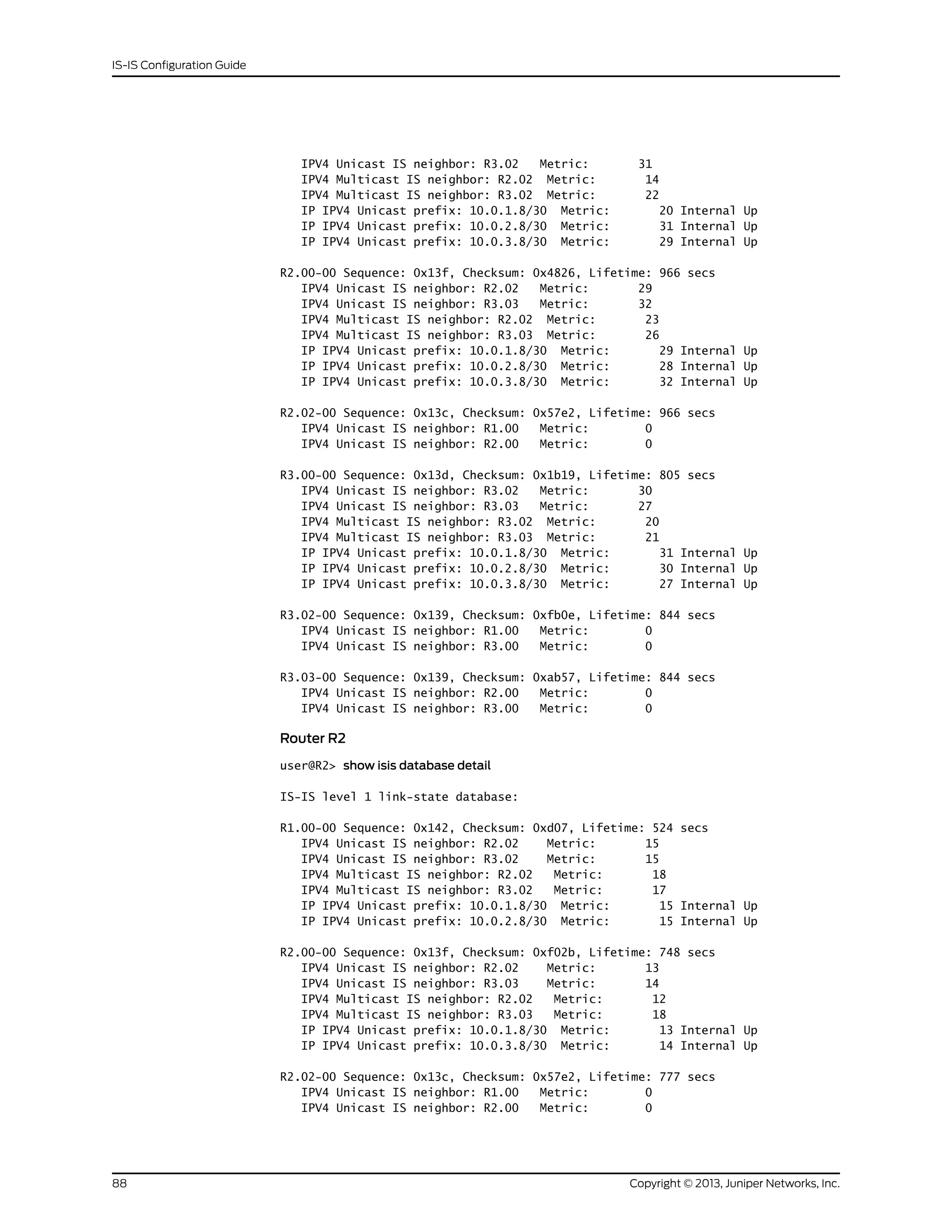 IPV4 Unicast IS neighbor: R3.02 Metric: 31
IPV4 Multicast IS neighbor: R2.02 Metric: 14
IPV4 Multicast IS neighbor: R3.02 Metric: 22
IP IPV4 Unicast prefix: 10.0.1.8/30 Metric: 20 Internal Up
IP IPV4 Unicast prefix: 10.0.2.8/30 Metric: 31 Internal Up
IP IPV4 Unicast prefix: 10.0.3.8/30 Metric: 29 Internal Up
R2.00-00 Sequence: 0x13f, Checksum: 0x4826, Lifetime: 966 secs
IPV4 Unicast IS neighbor: R2.02 Metric: 29
IPV4 Unicast IS neighbor: R3.03 Metric: 32
IPV4 Multicast IS neighbor: R2.02 Metric: 23
IPV4 Multicast IS neighbor: R3.03 Metric: 26
IP IPV4 Unicast prefix: 10.0.1.8/30 Metric: 29 Internal Up
IP IPV4 Unicast prefix: 10.0.2.8/30 Metric: 28 Internal Up
IP IPV4 Unicast prefix: 10.0.3.8/30 Metric: 32 Internal Up
R2.02-00 Sequence: 0x13c, Checksum: 0x57e2, Lifetime: 966 secs
IPV4 Unicast IS neighbor: R1.00 Metric: 0
IPV4 Unicast IS neighbor: R2.00 Metric: 0
R3.00-00 Sequence: 0x13d, Checksum: 0x1b19, Lifetime: 805 secs
IPV4 Unicast IS neighbor: R3.02 Metric: 30
IPV4 Unicast IS neighbor: R3.03 Metric: 27
IPV4 Multicast IS neighbor: R3.02 Metric: 20
IPV4 Multicast IS neighbor: R3.03 Metric: 21
IP IPV4 Unicast prefix: 10.0.1.8/30 Metric: 31 Internal Up
IP IPV4 Unicast prefix: 10.0.2.8/30 Metric: 30 Internal Up
IP IPV4 Unicast prefix: 10.0.3.8/30 Metric: 27 Internal Up
R3.02-00 Sequence: 0x139, Checksum: 0xfb0e, Lifetime: 844 secs
IPV4 Unicast IS neighbor: R1.00 Metric: 0
IPV4 Unicast IS neighbor: R3.00 Metric: 0
R3.03-00 Sequence: 0x139, Checksum: 0xab57, Lifetime: 844 secs
IPV4 Unicast IS neighbor: R2.00 Metric: 0
IPV4 Unicast IS neighbor: R3.00 Metric: 0
Router R2
user@R2> show isis database detail
IS-IS level 1 link-state database:
R1.00-00 Sequence: 0x142, Checksum: 0xd07, Lifetime: 524 secs
IPV4 Unicast IS neighbor: R2.02 Metric: 15
IPV4 Unicast IS neighbor: R3.02 Metric: 15
IPV4 Multicast IS neighbor: R2.02 Metric: 18
IPV4 Multicast IS neighbor: R3.02 Metric: 17
IP IPV4 Unicast prefix: 10.0.1.8/30 Metric: 15 Internal Up
IP IPV4 Unicast prefix: 10.0.2.8/30 Metric: 15 Internal Up
R2.00-00 Sequence: 0x13f, Checksum: 0xf02b, Lifetime: 748 secs
IPV4 Unicast IS neighbor: R2.02 Metric: 13
IPV4 Unicast IS neighbor: R3.03 Metric: 14
IPV4 Multicast IS neighbor: R2.02 Metric: 12
IPV4 Multicast IS neighbor: R3.03 Metric: 18
IP IPV4 Unicast prefix: 10.0.1.8/30 Metric: 13 Internal Up
IP IPV4 Unicast prefix: 10.0.3.8/30 Metric: 14 Internal Up
R2.02-00 Sequence: 0x13c, Checksum: 0x57e2, Lifetime: 777 secs
IPV4 Unicast IS neighbor: R1.00 Metric: 0
IPV4 Unicast IS neighbor: R2.00 Metric: 0
Copyright © 2013, Juniper Networks, Inc.88
IS-IS Configuration Guide
 