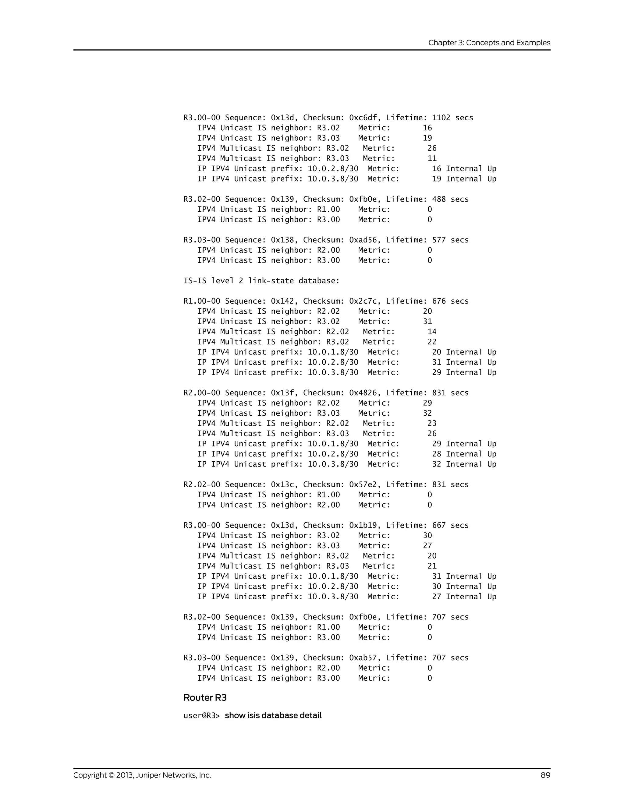 R3.00-00 Sequence: 0x13d, Checksum: 0xc6df, Lifetime: 1102 secs
IPV4 Unicast IS neighbor: R3.02 Metric: 16
IPV4 Unicast IS neighbor: R3.03 Metric: 19
IPV4 Multicast IS neighbor: R3.02 Metric: 26
IPV4 Multicast IS neighbor: R3.03 Metric: 11
IP IPV4 Unicast prefix: 10.0.2.8/30 Metric: 16 Internal Up
IP IPV4 Unicast prefix: 10.0.3.8/30 Metric: 19 Internal Up
R3.02-00 Sequence: 0x139, Checksum: 0xfb0e, Lifetime: 488 secs
IPV4 Unicast IS neighbor: R1.00 Metric: 0
IPV4 Unicast IS neighbor: R3.00 Metric: 0
R3.03-00 Sequence: 0x138, Checksum: 0xad56, Lifetime: 577 secs
IPV4 Unicast IS neighbor: R2.00 Metric: 0
IPV4 Unicast IS neighbor: R3.00 Metric: 0
IS-IS level 2 link-state database:
R1.00-00 Sequence: 0x142, Checksum: 0x2c7c, Lifetime: 676 secs
IPV4 Unicast IS neighbor: R2.02 Metric: 20
IPV4 Unicast IS neighbor: R3.02 Metric: 31
IPV4 Multicast IS neighbor: R2.02 Metric: 14
IPV4 Multicast IS neighbor: R3.02 Metric: 22
IP IPV4 Unicast prefix: 10.0.1.8/30 Metric: 20 Internal Up
IP IPV4 Unicast prefix: 10.0.2.8/30 Metric: 31 Internal Up
IP IPV4 Unicast prefix: 10.0.3.8/30 Metric: 29 Internal Up
R2.00-00 Sequence: 0x13f, Checksum: 0x4826, Lifetime: 831 secs
IPV4 Unicast IS neighbor: R2.02 Metric: 29
IPV4 Unicast IS neighbor: R3.03 Metric: 32
IPV4 Multicast IS neighbor: R2.02 Metric: 23
IPV4 Multicast IS neighbor: R3.03 Metric: 26
IP IPV4 Unicast prefix: 10.0.1.8/30 Metric: 29 Internal Up
IP IPV4 Unicast prefix: 10.0.2.8/30 Metric: 28 Internal Up
IP IPV4 Unicast prefix: 10.0.3.8/30 Metric: 32 Internal Up
R2.02-00 Sequence: 0x13c, Checksum: 0x57e2, Lifetime: 831 secs
IPV4 Unicast IS neighbor: R1.00 Metric: 0
IPV4 Unicast IS neighbor: R2.00 Metric: 0
R3.00-00 Sequence: 0x13d, Checksum: 0x1b19, Lifetime: 667 secs
IPV4 Unicast IS neighbor: R3.02 Metric: 30
IPV4 Unicast IS neighbor: R3.03 Metric: 27
IPV4 Multicast IS neighbor: R3.02 Metric: 20
IPV4 Multicast IS neighbor: R3.03 Metric: 21
IP IPV4 Unicast prefix: 10.0.1.8/30 Metric: 31 Internal Up
IP IPV4 Unicast prefix: 10.0.2.8/30 Metric: 30 Internal Up
IP IPV4 Unicast prefix: 10.0.3.8/30 Metric: 27 Internal Up
R3.02-00 Sequence: 0x139, Checksum: 0xfb0e, Lifetime: 707 secs
IPV4 Unicast IS neighbor: R1.00 Metric: 0
IPV4 Unicast IS neighbor: R3.00 Metric: 0
R3.03-00 Sequence: 0x139, Checksum: 0xab57, Lifetime: 707 secs
IPV4 Unicast IS neighbor: R2.00 Metric: 0
IPV4 Unicast IS neighbor: R3.00 Metric: 0
Router R3
user@R3> show isis database detail
89Copyright © 2013, Juniper Networks, Inc.
Chapter 3: Concepts and Examples
 