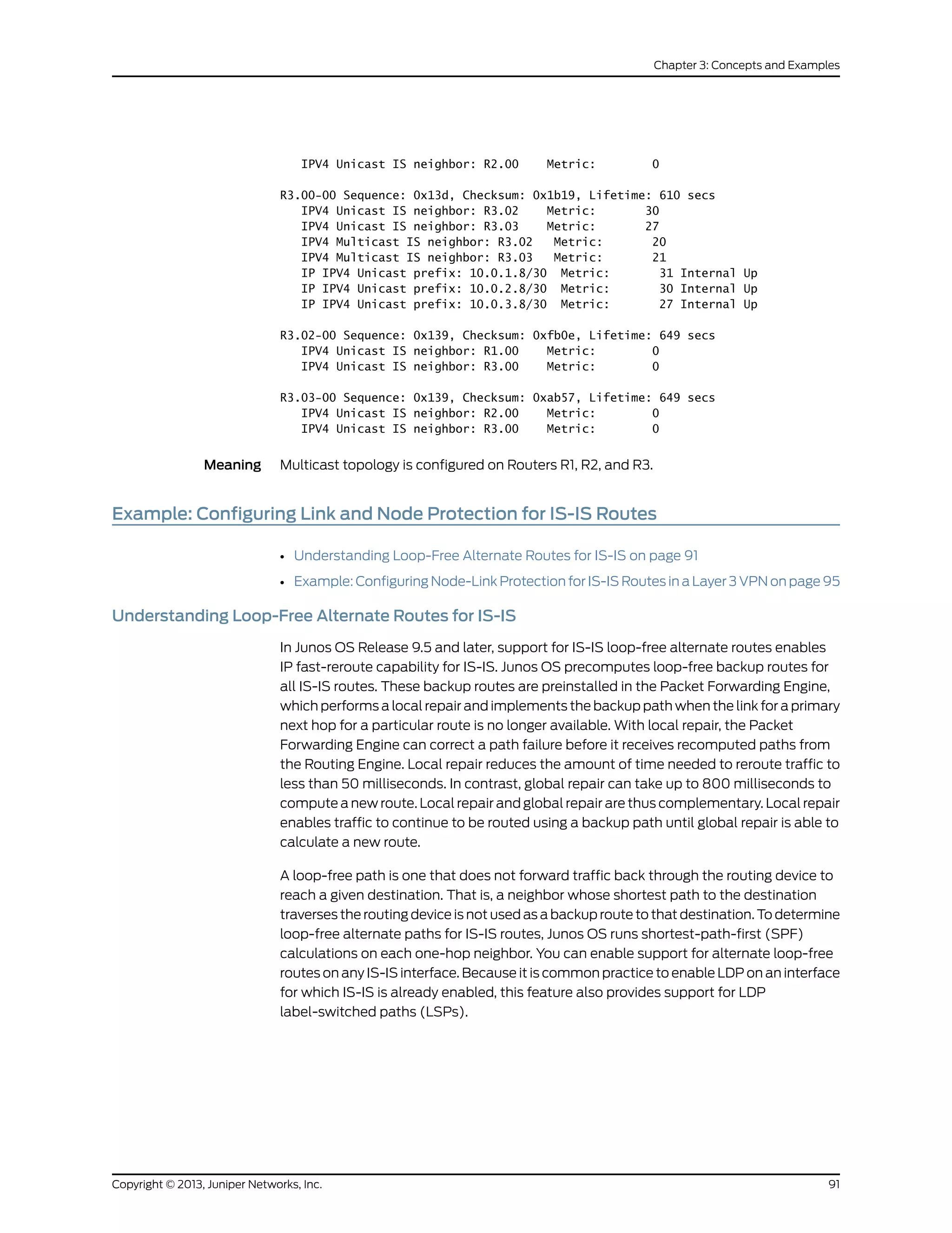 IPV4 Unicast IS neighbor: R2.00 Metric: 0
R3.00-00 Sequence: 0x13d, Checksum: 0x1b19, Lifetime: 610 secs
IPV4 Unicast IS neighbor: R3.02 Metric: 30
IPV4 Unicast IS neighbor: R3.03 Metric: 27
IPV4 Multicast IS neighbor: R3.02 Metric: 20
IPV4 Multicast IS neighbor: R3.03 Metric: 21
IP IPV4 Unicast prefix: 10.0.1.8/30 Metric: 31 Internal Up
IP IPV4 Unicast prefix: 10.0.2.8/30 Metric: 30 Internal Up
IP IPV4 Unicast prefix: 10.0.3.8/30 Metric: 27 Internal Up
R3.02-00 Sequence: 0x139, Checksum: 0xfb0e, Lifetime: 649 secs
IPV4 Unicast IS neighbor: R1.00 Metric: 0
IPV4 Unicast IS neighbor: R3.00 Metric: 0
R3.03-00 Sequence: 0x139, Checksum: 0xab57, Lifetime: 649 secs
IPV4 Unicast IS neighbor: R2.00 Metric: 0
IPV4 Unicast IS neighbor: R3.00 Metric: 0
Meaning Multicast topology is configured on Routers R1, R2, and R3.
Example: Configuring Link and Node Protection for IS-IS Routes
• Understanding Loop-Free Alternate Routes for IS-IS on page 91
• Example: Configuring Node-Link Protection for IS-IS Routes in a Layer 3 VPN on page 95
Understanding Loop-Free Alternate Routes for IS-IS
In Junos OS Release 9.5 and later, support for IS-IS loop-free alternate routes enables
IP fast-reroute capability for IS-IS. Junos OS precomputes loop-free backup routes for
all IS-IS routes. These backup routes are preinstalled in the Packet Forwarding Engine,
which performs a local repair and implements the backup path when the link for a primary
next hop for a particular route is no longer available. With local repair, the Packet
Forwarding Engine can correct a path failure before it receives recomputed paths from
the Routing Engine. Local repair reduces the amount of time needed to reroute traffic to
less than 50 milliseconds. In contrast, global repair can take up to 800 milliseconds to
compute a new route. Local repair and global repair are thus complementary. Local repair
enables traffic to continue to be routed using a backup path until global repair is able to
calculate a new route.
A loop-free path is one that does not forward traffic back through the routing device to
reach a given destination. That is, a neighbor whose shortest path to the destination
traverses the routing device is not used as a backup route to that destination. To determine
loop-free alternate paths for IS-IS routes, Junos OS runs shortest-path-first (SPF)
calculations on each one-hop neighbor. You can enable support for alternate loop-free
routes on any IS-IS interface. Because it is common practice to enable LDP on an interface
for which IS-IS is already enabled, this feature also provides support for LDP
label-switched paths (LSPs).
91Copyright © 2013, Juniper Networks, Inc.
Chapter 3: Concepts and Examples
 