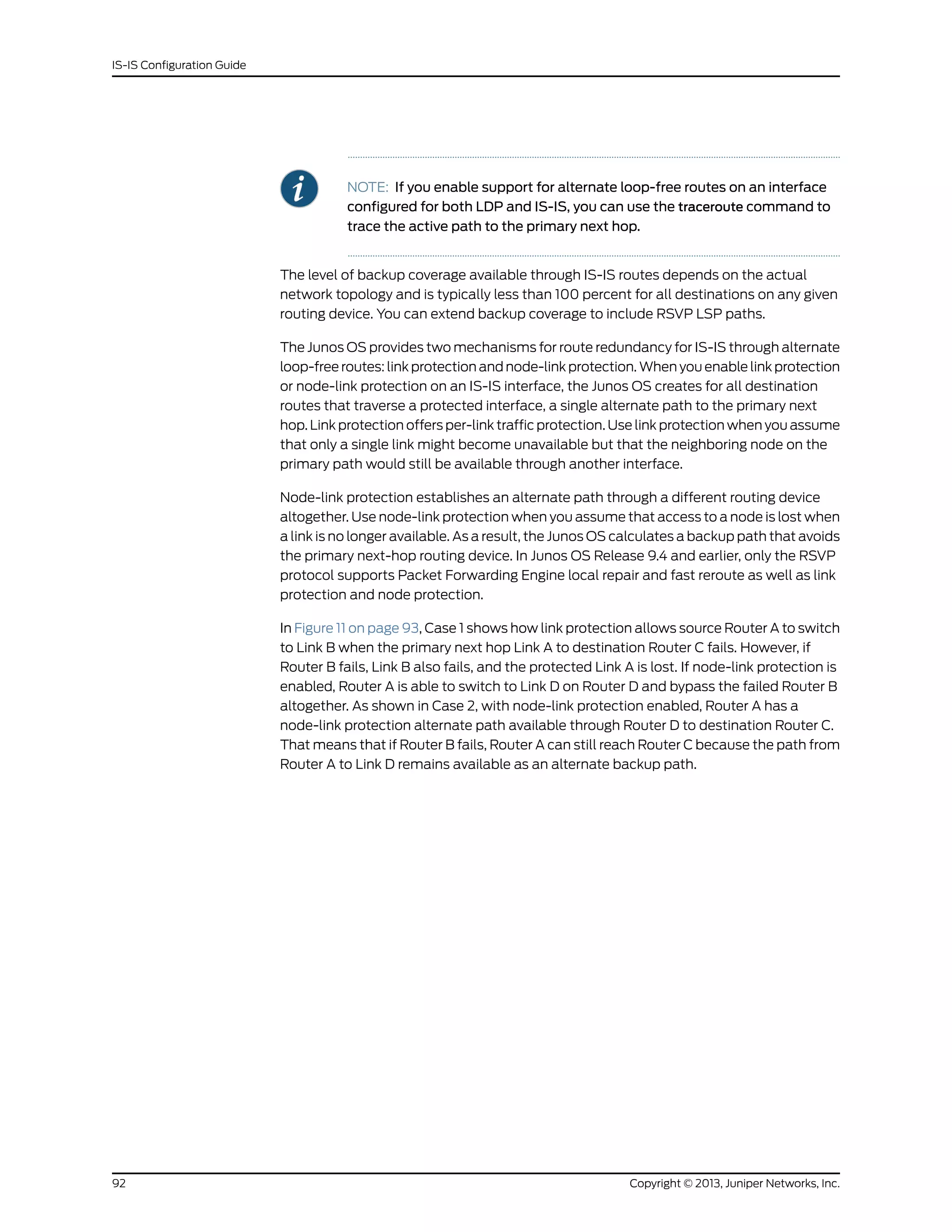 NOTE: If you enable support for alternate loop-free routes on an interface
configured for both LDP and IS-IS, you can use the traceroute command to
trace the active path to the primary next hop.
The level of backup coverage available through IS-IS routes depends on the actual
network topology and is typically less than 100 percent for all destinations on any given
routing device. You can extend backup coverage to include RSVP LSP paths.
The Junos OS provides two mechanisms for route redundancy for IS-IS through alternate
loop-free routes: link protection and node-link protection. When you enable link protection
or node-link protection on an IS-IS interface, the Junos OS creates for all destination
routes that traverse a protected interface, a single alternate path to the primary next
hop. Link protection offers per-link traffic protection. Use link protection when you assume
that only a single link might become unavailable but that the neighboring node on the
primary path would still be available through another interface.
Node-link protection establishes an alternate path through a different routing device
altogether. Use node-link protection when you assume that access to a node is lost when
a link is no longer available. As a result, the Junos OS calculates a backup path that avoids
the primary next-hop routing device. In Junos OS Release 9.4 and earlier, only the RSVP
protocol supports Packet Forwarding Engine local repair and fast reroute as well as link
protection and node protection.
In Figure 11 on page 93, Case 1 shows how link protection allows source Router A to switch
to Link B when the primary next hop Link A to destination Router C fails. However, if
Router B fails, Link B also fails, and the protected Link A is lost. If node-link protection is
enabled, Router A is able to switch to Link D on Router D and bypass the failed Router B
altogether. As shown in Case 2, with node-link protection enabled, Router A has a
node-link protection alternate path available through Router D to destination Router C.
That means that if Router B fails, Router A can still reach Router C because the path from
Router A to Link D remains available as an alternate backup path.
Copyright © 2013, Juniper Networks, Inc.92
IS-IS Configuration Guide
 
