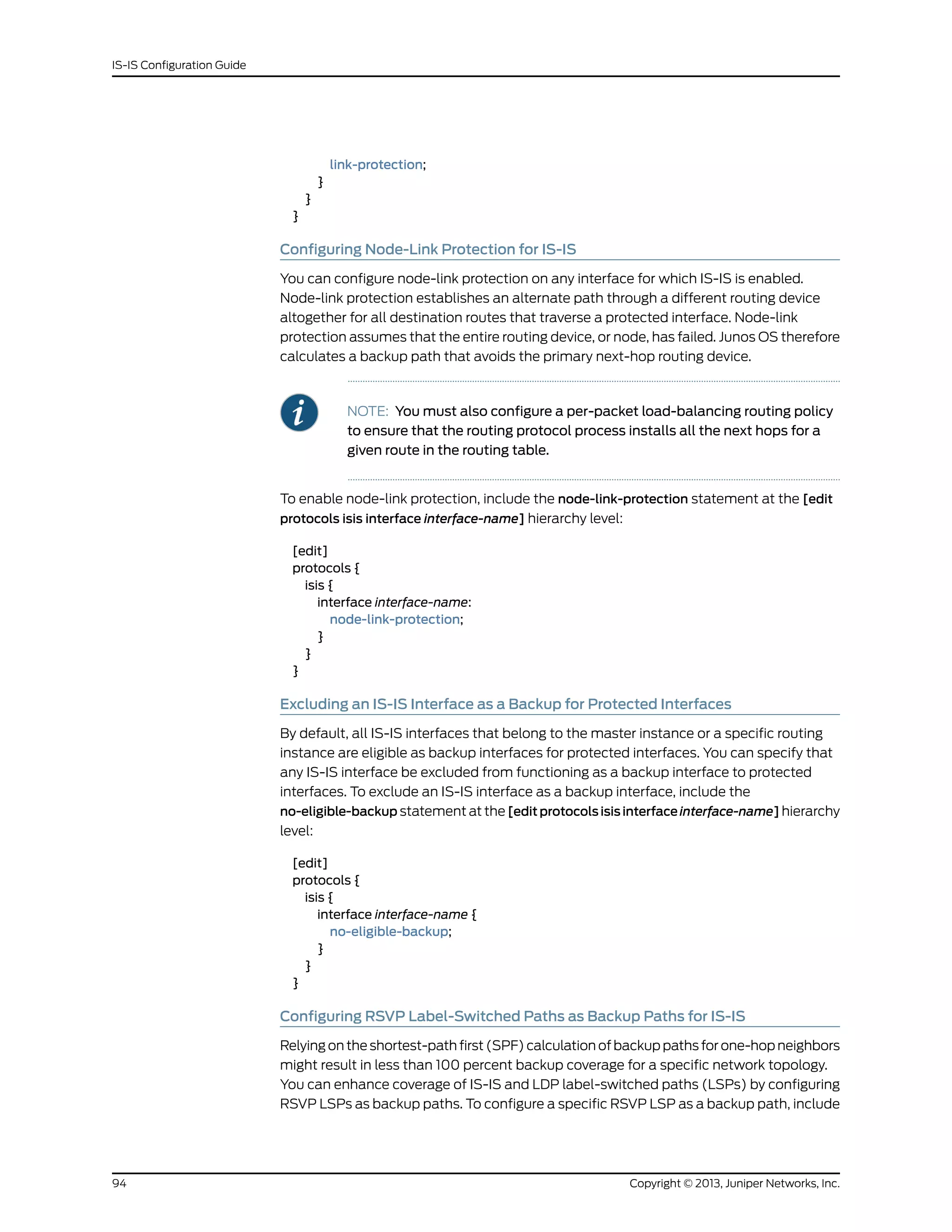 link-protection;
}
}
}
Configuring Node-Link Protection for IS-IS
You can configure node-link protection on any interface for which IS-IS is enabled.
Node-link protection establishes an alternate path through a different routing device
altogether for all destination routes that traverse a protected interface. Node-link
protection assumes that the entire routing device, or node, has failed. Junos OS therefore
calculates a backup path that avoids the primary next-hop routing device.
NOTE: You must also configure a per-packet load-balancing routing policy
to ensure that the routing protocol process installs all the next hops for a
given route in the routing table.
To enable node-link protection, include the node-link-protection statement at the [edit
protocols isis interface interface-name] hierarchy level:
[edit]
protocols {
isis {
interface interface-name:
node-link-protection;
}
}
}
Excluding an IS-IS Interface as a Backup for Protected Interfaces
By default, all IS-IS interfaces that belong to the master instance or a specific routing
instance are eligible as backup interfaces for protected interfaces. You can specify that
any IS-IS interface be excluded from functioning as a backup interface to protected
interfaces. To exclude an IS-IS interface as a backup interface, include the
no-eligible-backup statement at the [edit protocols isis interface interface-name] hierarchy
level:
[edit]
protocols {
isis {
interface interface-name {
no-eligible-backup;
}
}
}
Configuring RSVP Label-Switched Paths as Backup Paths for IS-IS
Relying on the shortest-path first (SPF) calculation of backup paths for one-hop neighbors
might result in less than 100 percent backup coverage for a specific network topology.
You can enhance coverage of IS-IS and LDP label-switched paths (LSPs) by configuring
RSVP LSPs as backup paths. To configure a specific RSVP LSP as a backup path, include
Copyright © 2013, Juniper Networks, Inc.94
IS-IS Configuration Guide
 