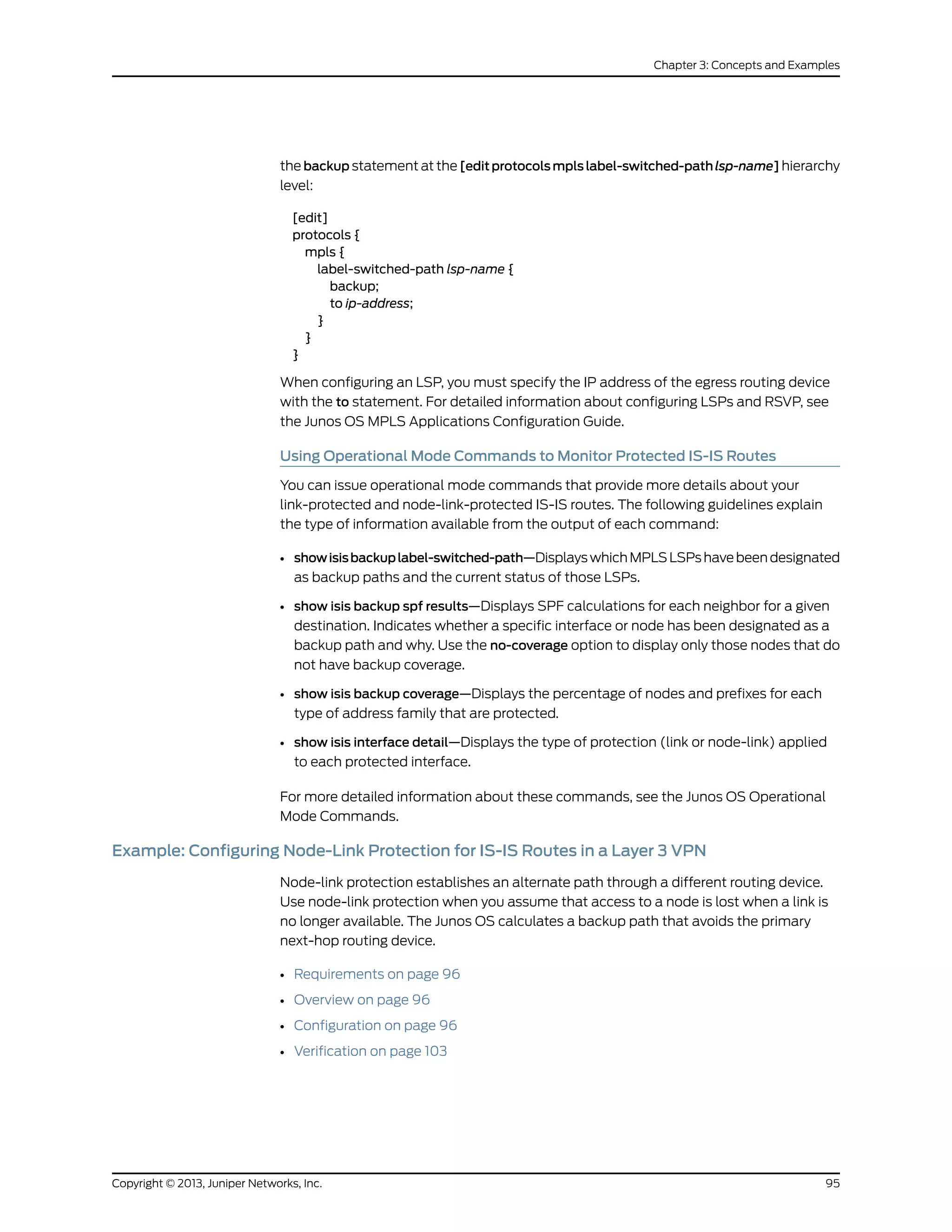 the backup statement at the [edit protocols mpls label-switched-path lsp-name] hierarchy
level:
[edit]
protocols {
mpls {
label-switched-path lsp-name {
backup;
to ip-address;
}
}
}
When configuring an LSP, you must specify the IP address of the egress routing device
with the to statement. For detailed information about configuring LSPs and RSVP, see
the Junos OS MPLS Applications Configuration Guide.
Using Operational Mode Commands to Monitor Protected IS-IS Routes
You can issue operational mode commands that provide more details about your
link-protected and node-link-protected IS-IS routes. The following guidelines explain
the type of information available from the output of each command:
• showisisbackuplabel-switched-path—DisplayswhichMPLSLSPshavebeendesignated
as backup paths and the current status of those LSPs.
• show isis backup spf results—Displays SPF calculations for each neighbor for a given
destination. Indicates whether a specific interface or node has been designated as a
backup path and why. Use the no-coverage option to display only those nodes that do
not have backup coverage.
• show isis backup coverage—Displays the percentage of nodes and prefixes for each
type of address family that are protected.
• show isis interface detail—Displays the type of protection (link or node-link) applied
to each protected interface.
For more detailed information about these commands, see the Junos OS Operational
Mode Commands.
Example: Configuring Node-Link Protection for IS-IS Routes in a Layer 3 VPN
Node-link protection establishes an alternate path through a different routing device.
Use node-link protection when you assume that access to a node is lost when a link is
no longer available. The Junos OS calculates a backup path that avoids the primary
next-hop routing device.
• Requirements on page 96
• Overview on page 96
• Configuration on page 96
• Verification on page 103
95Copyright © 2013, Juniper Networks, Inc.
Chapter 3: Concepts and Examples
 