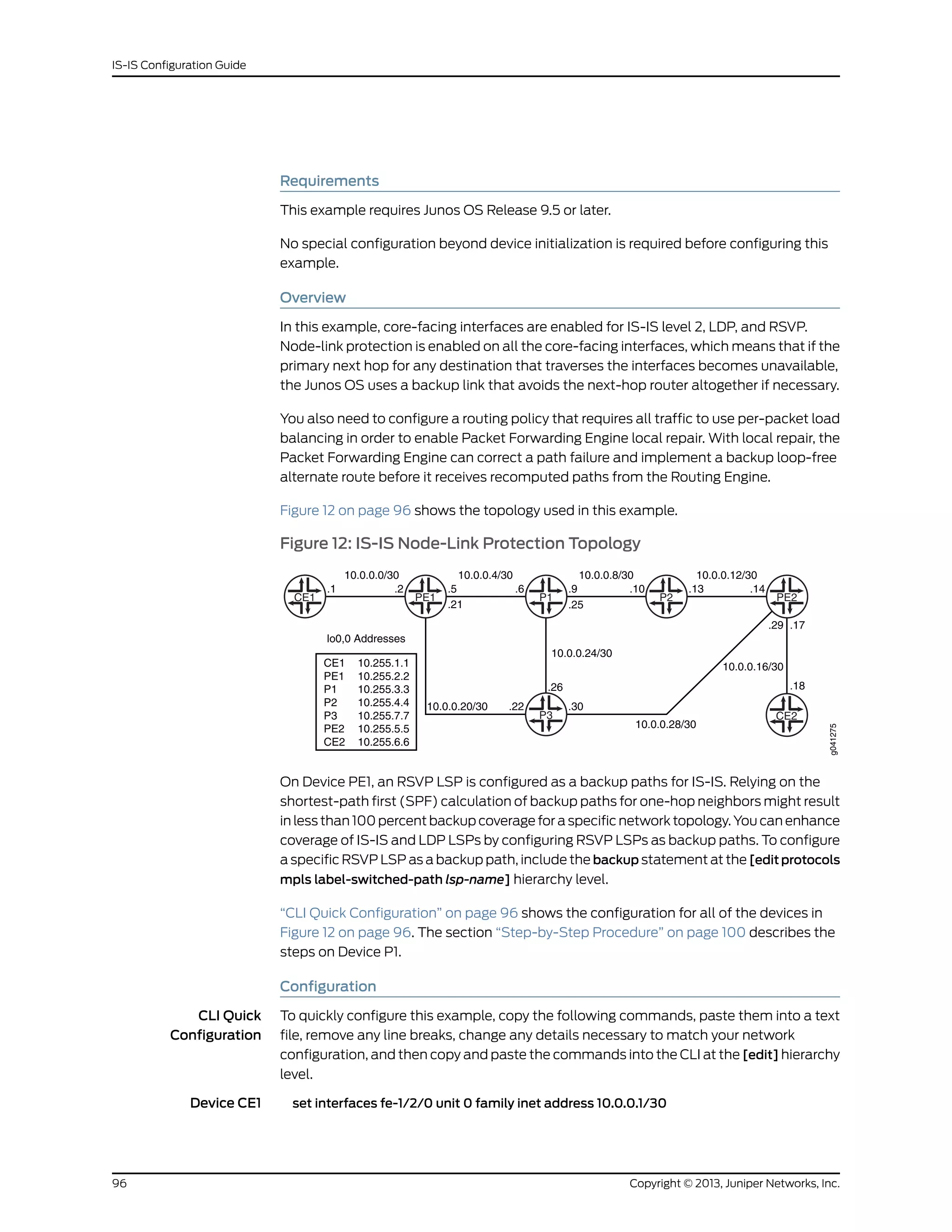 Requirements
This example requires Junos OS Release 9.5 or later.
No special configuration beyond device initialization is required before configuring this
example.
Overview
In this example, core-facing interfaces are enabled for IS-IS level 2, LDP, and RSVP.
Node-link protection is enabled on all the core-facing interfaces, which means that if the
primary next hop for any destination that traverses the interfaces becomes unavailable,
the Junos OS uses a backup link that avoids the next-hop router altogether if necessary.
You also need to configure a routing policy that requires all traffic to use per-packet load
balancing in order to enable Packet Forwarding Engine local repair. With local repair, the
Packet Forwarding Engine can correct a path failure and implement a backup loop-free
alternate route before it receives recomputed paths from the Routing Engine.
Figure 12 on page 96 shows the topology used in this example.
Figure 12: IS-IS Node-Link Protection Topology
CE1 PE1 P1 P2 PE2
10.0.0.0/30 10.0.0.4/30 10.0.0.8/30 10.0.0.12/30
.1 .2 .5 .6 .9 .10 .13 .14
.21 .25
P3
10.0.0.20/30
10.0.0.24/30
.22 .30
.26
10.0.0.28/30
10.0.0.16/30
CE2
.29 .17
lo0,0 Addresses
CE1
PE1
P1
P2
P3
PE2
CE2
10.255.1.1
10.255.2.2
10.255.3.3
10.255.4.4
10.255.7.7
10.255.5.5
10.255.6.6
g041275
.18
On Device PE1, an RSVP LSP is configured as a backup paths for IS-IS. Relying on the
shortest-path first (SPF) calculation of backup paths for one-hop neighbors might result
in less than 100 percent backup coverage for a specific network topology. You can enhance
coverage of IS-IS and LDP LSPs by configuring RSVP LSPs as backup paths. To configure
a specific RSVP LSP as a backup path, include the backup statement at the [edit protocols
mpls label-switched-path lsp-name] hierarchy level.
“CLI Quick Configuration” on page 96 shows the configuration for all of the devices in
Figure 12 on page 96. The section “Step-by-Step Procedure” on page 100 describes the
steps on Device P1.
Configuration
CLI Quick
Configuration
To quickly configure this example, copy the following commands, paste them into a text
file, remove any line breaks, change any details necessary to match your network
configuration, and then copy and paste the commands into the CLI at the [edit] hierarchy
level.
Device CE1 set interfaces fe-1/2/0 unit 0 family inet address 10.0.0.1/30
Copyright © 2013, Juniper Networks, Inc.96
IS-IS Configuration Guide
 