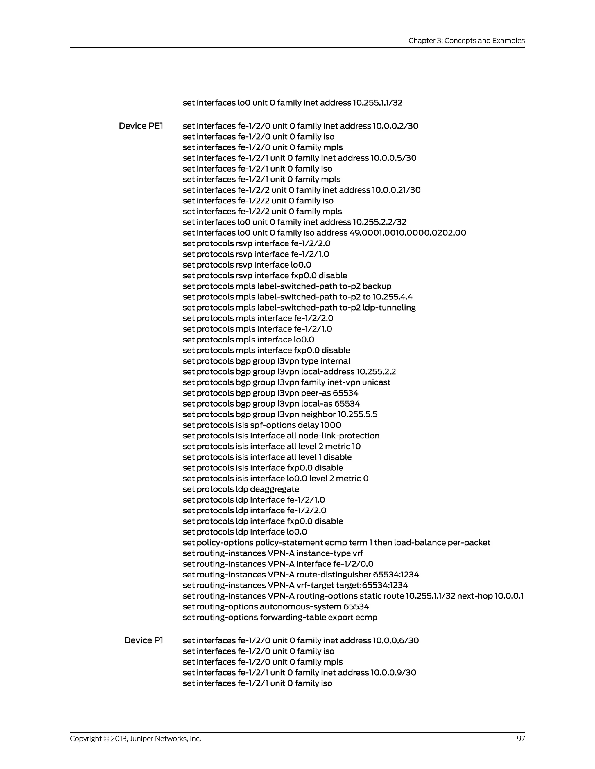 set interfaces lo0 unit 0 family inet address 10.255.1.1/32
Device PE1 set interfaces fe-1/2/0 unit 0 family inet address 10.0.0.2/30
set interfaces fe-1/2/0 unit 0 family iso
set interfaces fe-1/2/0 unit 0 family mpls
set interfaces fe-1/2/1 unit 0 family inet address 10.0.0.5/30
set interfaces fe-1/2/1 unit 0 family iso
set interfaces fe-1/2/1 unit 0 family mpls
set interfaces fe-1/2/2 unit 0 family inet address 10.0.0.21/30
set interfaces fe-1/2/2 unit 0 family iso
set interfaces fe-1/2/2 unit 0 family mpls
set interfaces lo0 unit 0 family inet address 10.255.2.2/32
set interfaces lo0 unit 0 family iso address 49.0001.0010.0000.0202.00
set protocols rsvp interface fe-1/2/2.0
set protocols rsvp interface fe-1/2/1.0
set protocols rsvp interface lo0.0
set protocols rsvp interface fxp0.0 disable
set protocols mpls label-switched-path to-p2 backup
set protocols mpls label-switched-path to-p2 to 10.255.4.4
set protocols mpls label-switched-path to-p2 ldp-tunneling
set protocols mpls interface fe-1/2/2.0
set protocols mpls interface fe-1/2/1.0
set protocols mpls interface lo0.0
set protocols mpls interface fxp0.0 disable
set protocols bgp group l3vpn type internal
set protocols bgp group l3vpn local-address 10.255.2.2
set protocols bgp group l3vpn family inet-vpn unicast
set protocols bgp group l3vpn peer-as 65534
set protocols bgp group l3vpn local-as 65534
set protocols bgp group l3vpn neighbor 10.255.5.5
set protocols isis spf-options delay 1000
set protocols isis interface all node-link-protection
set protocols isis interface all level 2 metric 10
set protocols isis interface all level 1 disable
set protocols isis interface fxp0.0 disable
set protocols isis interface lo0.0 level 2 metric 0
set protocols ldp deaggregate
set protocols ldp interface fe-1/2/1.0
set protocols ldp interface fe-1/2/2.0
set protocols ldp interface fxp0.0 disable
set protocols ldp interface lo0.0
set policy-options policy-statement ecmp term 1 then load-balance per-packet
set routing-instances VPN-A instance-type vrf
set routing-instances VPN-A interface fe-1/2/0.0
set routing-instances VPN-A route-distinguisher 65534:1234
set routing-instances VPN-A vrf-target target:65534:1234
set routing-instances VPN-A routing-options static route 10.255.1.1/32 next-hop 10.0.0.1
set routing-options autonomous-system 65534
set routing-options forwarding-table export ecmp
Device P1 set interfaces fe-1/2/0 unit 0 family inet address 10.0.0.6/30
set interfaces fe-1/2/0 unit 0 family iso
set interfaces fe-1/2/0 unit 0 family mpls
set interfaces fe-1/2/1 unit 0 family inet address 10.0.0.9/30
set interfaces fe-1/2/1 unit 0 family iso
97Copyright © 2013, Juniper Networks, Inc.
Chapter 3: Concepts and Examples
 