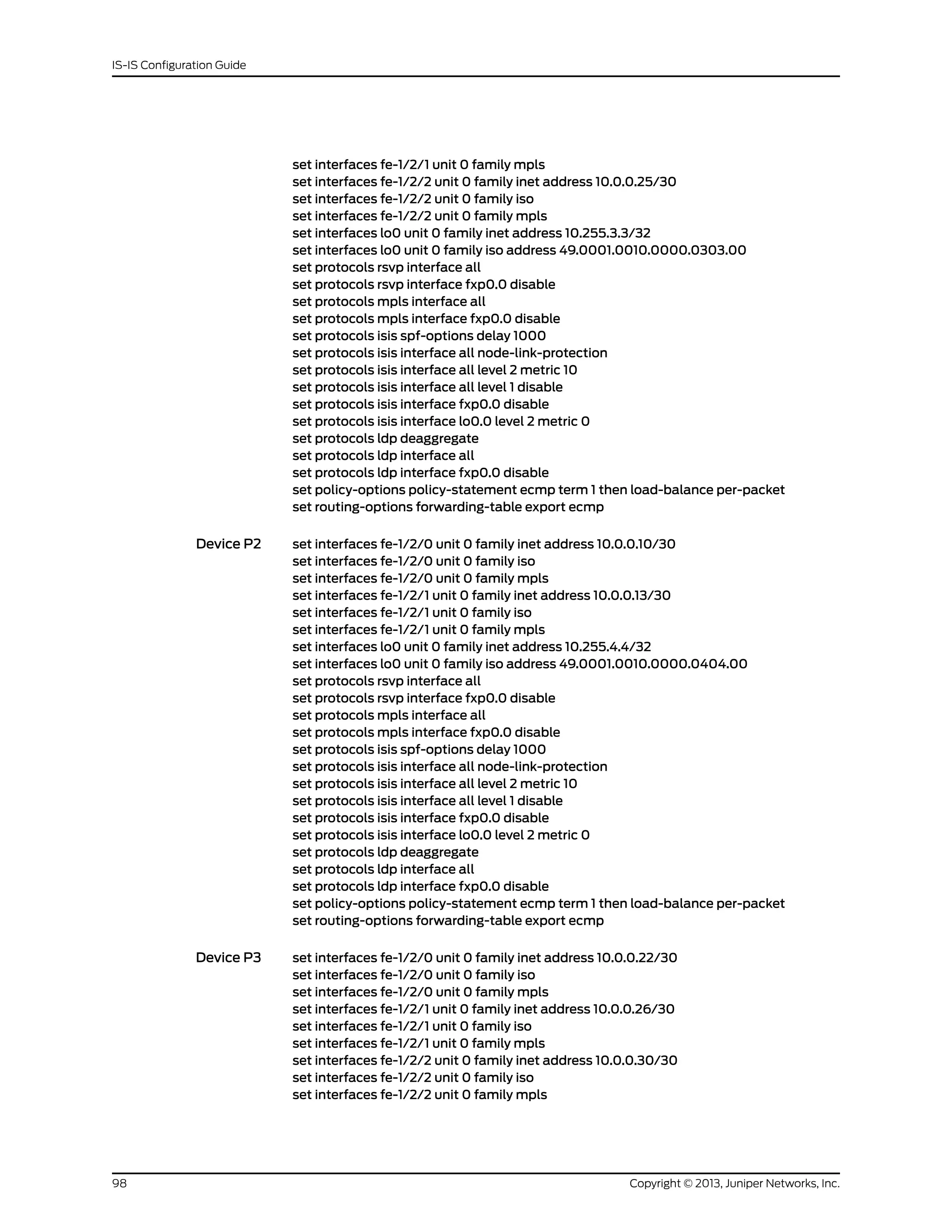 set interfaces fe-1/2/1 unit 0 family mpls
set interfaces fe-1/2/2 unit 0 family inet address 10.0.0.25/30
set interfaces fe-1/2/2 unit 0 family iso
set interfaces fe-1/2/2 unit 0 family mpls
set interfaces lo0 unit 0 family inet address 10.255.3.3/32
set interfaces lo0 unit 0 family iso address 49.0001.0010.0000.0303.00
set protocols rsvp interface all
set protocols rsvp interface fxp0.0 disable
set protocols mpls interface all
set protocols mpls interface fxp0.0 disable
set protocols isis spf-options delay 1000
set protocols isis interface all node-link-protection
set protocols isis interface all level 2 metric 10
set protocols isis interface all level 1 disable
set protocols isis interface fxp0.0 disable
set protocols isis interface lo0.0 level 2 metric 0
set protocols ldp deaggregate
set protocols ldp interface all
set protocols ldp interface fxp0.0 disable
set policy-options policy-statement ecmp term 1 then load-balance per-packet
set routing-options forwarding-table export ecmp
Device P2 set interfaces fe-1/2/0 unit 0 family inet address 10.0.0.10/30
set interfaces fe-1/2/0 unit 0 family iso
set interfaces fe-1/2/0 unit 0 family mpls
set interfaces fe-1/2/1 unit 0 family inet address 10.0.0.13/30
set interfaces fe-1/2/1 unit 0 family iso
set interfaces fe-1/2/1 unit 0 family mpls
set interfaces lo0 unit 0 family inet address 10.255.4.4/32
set interfaces lo0 unit 0 family iso address 49.0001.0010.0000.0404.00
set protocols rsvp interface all
set protocols rsvp interface fxp0.0 disable
set protocols mpls interface all
set protocols mpls interface fxp0.0 disable
set protocols isis spf-options delay 1000
set protocols isis interface all node-link-protection
set protocols isis interface all level 2 metric 10
set protocols isis interface all level 1 disable
set protocols isis interface fxp0.0 disable
set protocols isis interface lo0.0 level 2 metric 0
set protocols ldp deaggregate
set protocols ldp interface all
set protocols ldp interface fxp0.0 disable
set policy-options policy-statement ecmp term 1 then load-balance per-packet
set routing-options forwarding-table export ecmp
Device P3 set interfaces fe-1/2/0 unit 0 family inet address 10.0.0.22/30
set interfaces fe-1/2/0 unit 0 family iso
set interfaces fe-1/2/0 unit 0 family mpls
set interfaces fe-1/2/1 unit 0 family inet address 10.0.0.26/30
set interfaces fe-1/2/1 unit 0 family iso
set interfaces fe-1/2/1 unit 0 family mpls
set interfaces fe-1/2/2 unit 0 family inet address 10.0.0.30/30
set interfaces fe-1/2/2 unit 0 family iso
set interfaces fe-1/2/2 unit 0 family mpls
Copyright © 2013, Juniper Networks, Inc.98
IS-IS Configuration Guide
 