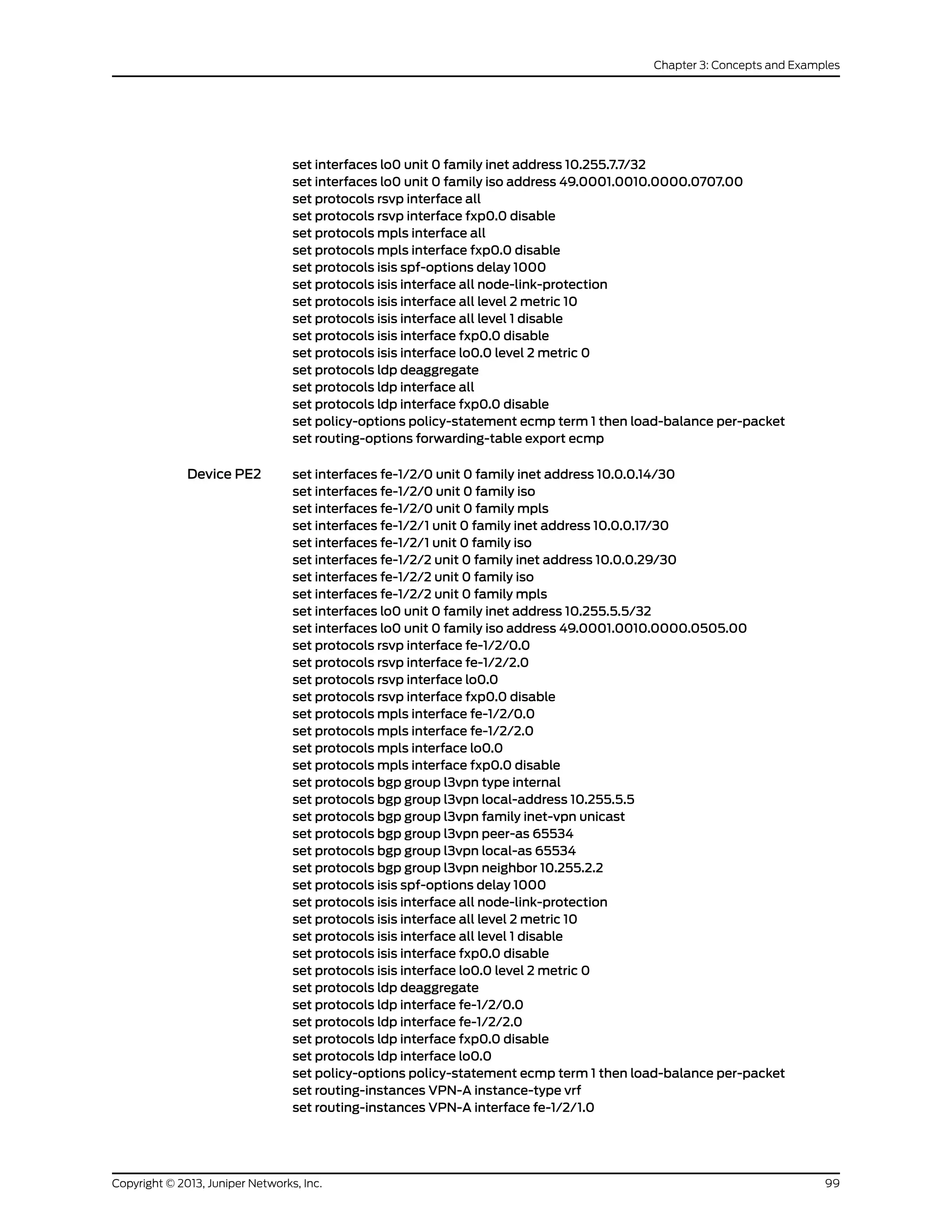 set interfaces lo0 unit 0 family inet address 10.255.7.7/32
set interfaces lo0 unit 0 family iso address 49.0001.0010.0000.0707.00
set protocols rsvp interface all
set protocols rsvp interface fxp0.0 disable
set protocols mpls interface all
set protocols mpls interface fxp0.0 disable
set protocols isis spf-options delay 1000
set protocols isis interface all node-link-protection
set protocols isis interface all level 2 metric 10
set protocols isis interface all level 1 disable
set protocols isis interface fxp0.0 disable
set protocols isis interface lo0.0 level 2 metric 0
set protocols ldp deaggregate
set protocols ldp interface all
set protocols ldp interface fxp0.0 disable
set policy-options policy-statement ecmp term 1 then load-balance per-packet
set routing-options forwarding-table export ecmp
Device PE2 set interfaces fe-1/2/0 unit 0 family inet address 10.0.0.14/30
set interfaces fe-1/2/0 unit 0 family iso
set interfaces fe-1/2/0 unit 0 family mpls
set interfaces fe-1/2/1 unit 0 family inet address 10.0.0.17/30
set interfaces fe-1/2/1 unit 0 family iso
set interfaces fe-1/2/2 unit 0 family inet address 10.0.0.29/30
set interfaces fe-1/2/2 unit 0 family iso
set interfaces fe-1/2/2 unit 0 family mpls
set interfaces lo0 unit 0 family inet address 10.255.5.5/32
set interfaces lo0 unit 0 family iso address 49.0001.0010.0000.0505.00
set protocols rsvp interface fe-1/2/0.0
set protocols rsvp interface fe-1/2/2.0
set protocols rsvp interface lo0.0
set protocols rsvp interface fxp0.0 disable
set protocols mpls interface fe-1/2/0.0
set protocols mpls interface fe-1/2/2.0
set protocols mpls interface lo0.0
set protocols mpls interface fxp0.0 disable
set protocols bgp group l3vpn type internal
set protocols bgp group l3vpn local-address 10.255.5.5
set protocols bgp group l3vpn family inet-vpn unicast
set protocols bgp group l3vpn peer-as 65534
set protocols bgp group l3vpn local-as 65534
set protocols bgp group l3vpn neighbor 10.255.2.2
set protocols isis spf-options delay 1000
set protocols isis interface all node-link-protection
set protocols isis interface all level 2 metric 10
set protocols isis interface all level 1 disable
set protocols isis interface fxp0.0 disable
set protocols isis interface lo0.0 level 2 metric 0
set protocols ldp deaggregate
set protocols ldp interface fe-1/2/0.0
set protocols ldp interface fe-1/2/2.0
set protocols ldp interface fxp0.0 disable
set protocols ldp interface lo0.0
set policy-options policy-statement ecmp term 1 then load-balance per-packet
set routing-instances VPN-A instance-type vrf
set routing-instances VPN-A interface fe-1/2/1.0
99Copyright © 2013, Juniper Networks, Inc.
Chapter 3: Concepts and Examples
 