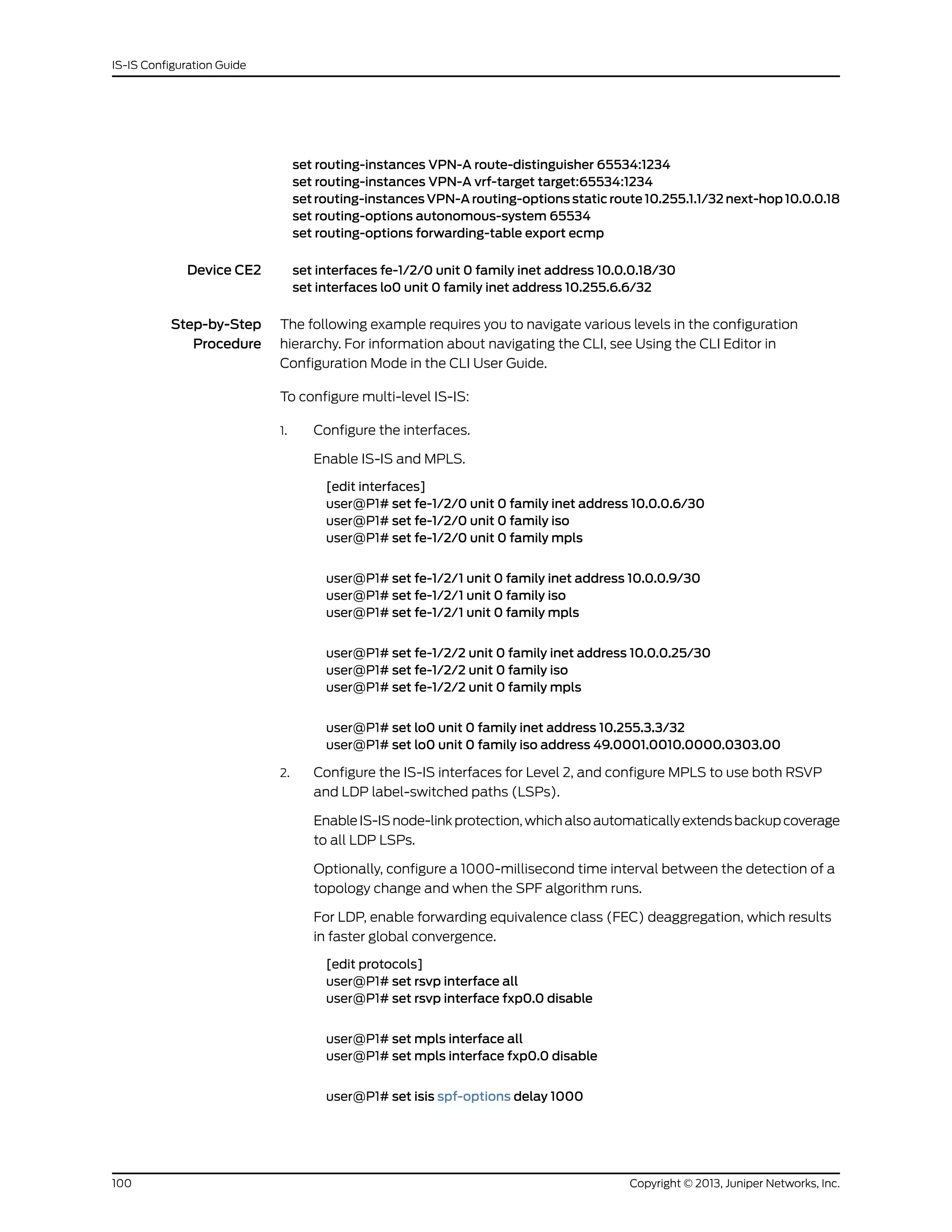 set routing-instances VPN-A route-distinguisher 65534:1234
set routing-instances VPN-A vrf-target target:65534:1234
set routing-instances VPN-A routing-options static route 10.255.1.1/32 next-hop 10.0.0.18
set routing-options autonomous-system 65534
set routing-options forwarding-table export ecmp
Device CE2 set interfaces fe-1/2/0 unit 0 family inet address 10.0.0.18/30
set interfaces lo0 unit 0 family inet address 10.255.6.6/32
Step-by-Step
Procedure
The following example requires you to navigate various levels in the configuration
hierarchy. For information about navigating the CLI, see Using the CLI Editor in
Configuration Mode in the CLI User Guide.
To configure multi-level IS-IS:
1. Configure the interfaces.
Enable IS-IS and MPLS.
[edit interfaces]
user@P1# set fe-1/2/0 unit 0 family inet address 10.0.0.6/30
user@P1# set fe-1/2/0 unit 0 family iso
user@P1# set fe-1/2/0 unit 0 family mpls
user@P1# set fe-1/2/1 unit 0 family inet address 10.0.0.9/30
user@P1# set fe-1/2/1 unit 0 family iso
user@P1# set fe-1/2/1 unit 0 family mpls
user@P1# set fe-1/2/2 unit 0 family inet address 10.0.0.25/30
user@P1# set fe-1/2/2 unit 0 family iso
user@P1# set fe-1/2/2 unit 0 family mpls
user@P1# set lo0 unit 0 family inet address 10.255.3.3/32
user@P1# set lo0 unit 0 family iso address 49.0001.0010.0000.0303.00
2. Configure the IS-IS interfaces for Level 2, and configure MPLS to use both RSVP
and LDP label-switched paths (LSPs).
Enable IS-ISnode-link protection,which also automatically extendsbackupcoverage
to all LDP LSPs.
Optionally, configure a 1000-millisecond time interval between the detection of a
topology change and when the SPF algorithm runs.
For LDP, enable forwarding equivalence class (FEC) deaggregation, which results
in faster global convergence.
[edit protocols]
user@P1# set rsvp interface all
user@P1# set rsvp interface fxp0.0 disable
user@P1# set mpls interface all
user@P1# set mpls interface fxp0.0 disable
user@P1# set isis spf-options delay 1000
Copyright © 2013, Juniper Networks, Inc.100
IS-IS Configuration Guide
 