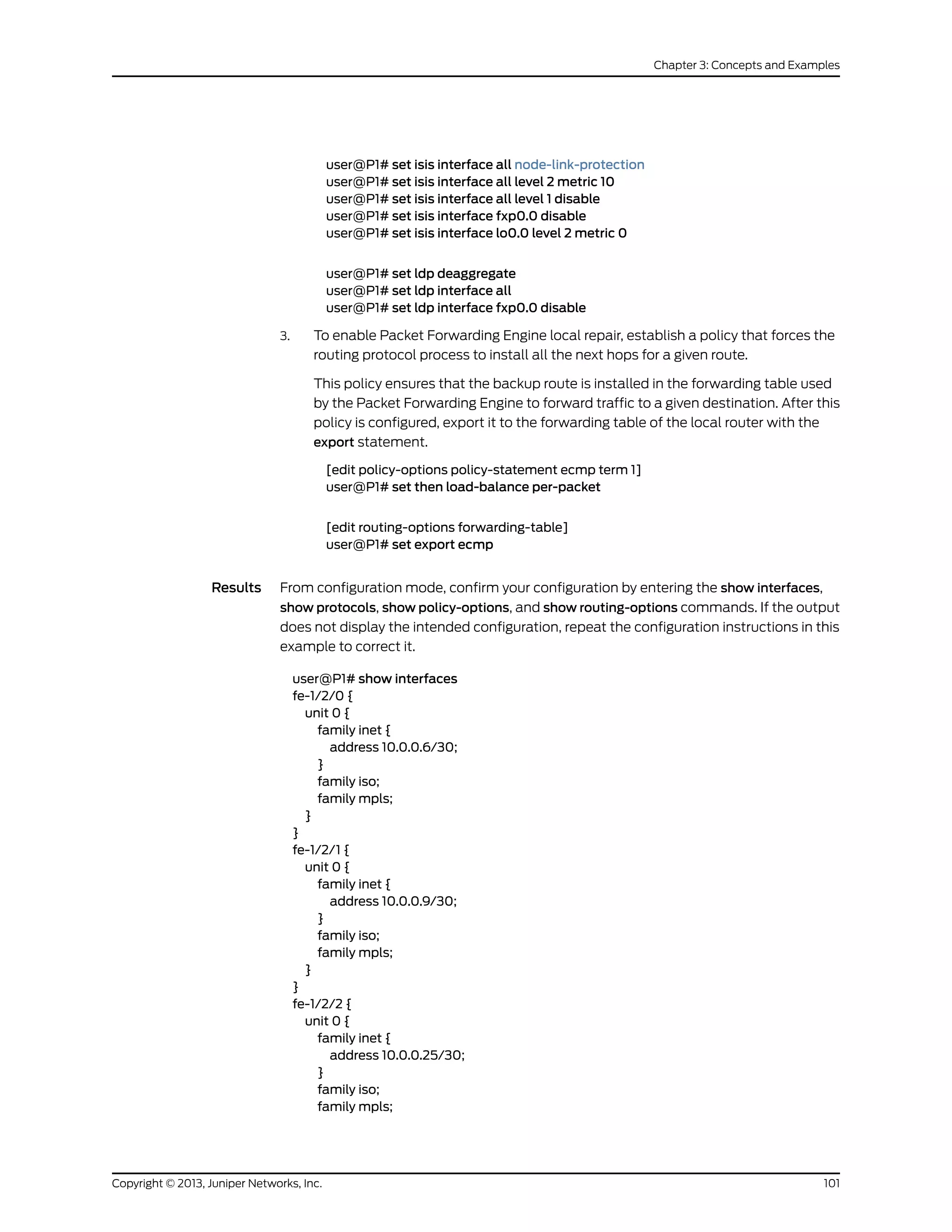 user@P1# set isis interface all node-link-protection
user@P1# set isis interface all level 2 metric 10
user@P1# set isis interface all level 1 disable
user@P1# set isis interface fxp0.0 disable
user@P1# set isis interface lo0.0 level 2 metric 0
user@P1# set ldp deaggregate
user@P1# set ldp interface all
user@P1# set ldp interface fxp0.0 disable
3. To enable Packet Forwarding Engine local repair, establish a policy that forces the
routing protocol process to install all the next hops for a given route.
This policy ensures that the backup route is installed in the forwarding table used
by the Packet Forwarding Engine to forward traffic to a given destination. After this
policy is configured, export it to the forwarding table of the local router with the
export statement.
[edit policy-options policy-statement ecmp term 1]
user@P1# set then load-balance per-packet
[edit routing-options forwarding-table]
user@P1# set export ecmp
Results From configuration mode, confirm your configuration by entering the show interfaces,
show protocols, show policy-options, and show routing-options commands. If the output
does not display the intended configuration, repeat the configuration instructions in this
example to correct it.
user@P1# show interfaces
fe-1/2/0 {
unit 0 {
family inet {
address 10.0.0.6/30;
}
family iso;
family mpls;
}
}
fe-1/2/1 {
unit 0 {
family inet {
address 10.0.0.9/30;
}
family iso;
family mpls;
}
}
fe-1/2/2 {
unit 0 {
family inet {
address 10.0.0.25/30;
}
family iso;
family mpls;
101Copyright © 2013, Juniper Networks, Inc.
Chapter 3: Concepts and Examples
 