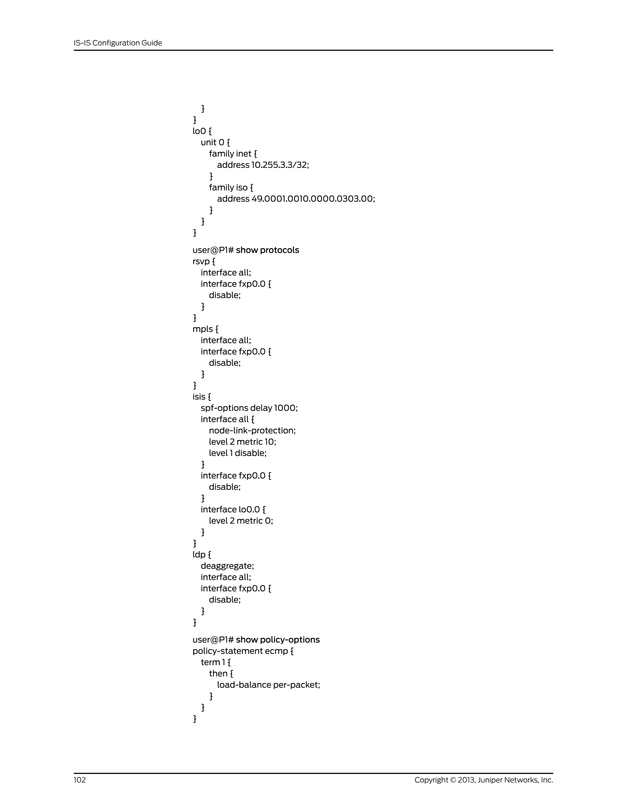 }
}
lo0 {
unit 0 {
family inet {
address 10.255.3.3/32;
}
family iso {
address 49.0001.0010.0000.0303.00;
}
}
}
user@P1# show protocols
rsvp {
interface all;
interface fxp0.0 {
disable;
}
}
mpls {
interface all;
interface fxp0.0 {
disable;
}
}
isis {
spf-options delay 1000;
interface all {
node-link-protection;
level 2 metric 10;
level 1 disable;
}
interface fxp0.0 {
disable;
}
interface lo0.0 {
level 2 metric 0;
}
}
ldp {
deaggregate;
interface all;
interface fxp0.0 {
disable;
}
}
user@P1# show policy-options
policy-statement ecmp {
term 1 {
then {
load-balance per-packet;
}
}
}
Copyright © 2013, Juniper Networks, Inc.102
IS-IS Configuration Guide
 