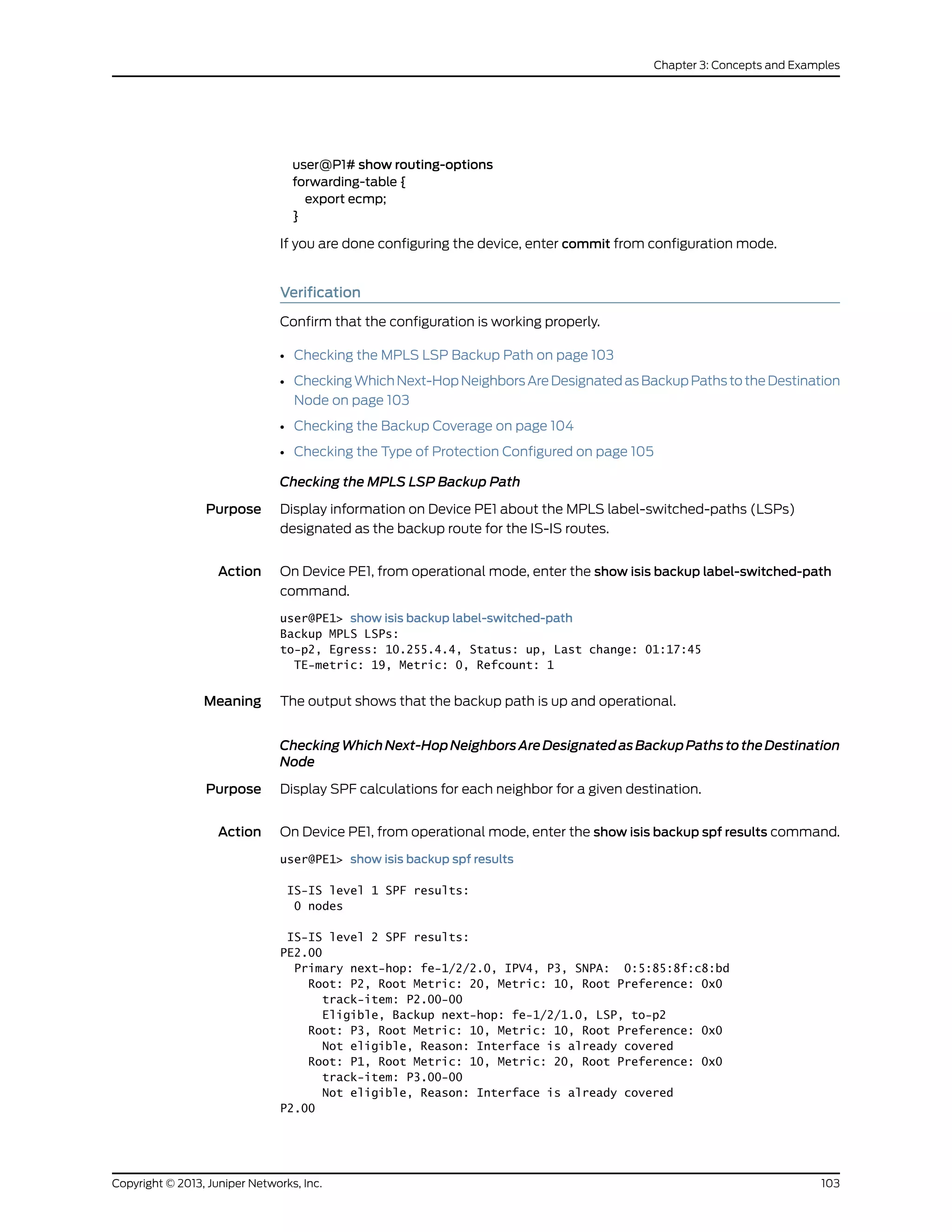user@P1# show routing-options
forwarding-table {
export ecmp;
}
If you are done configuring the device, enter commit from configuration mode.
Verification
Confirm that the configuration is working properly.
• Checking the MPLS LSP Backup Path on page 103
• CheckingWhichNext-HopNeighborsAreDesignatedasBackupPathstotheDestination
Node on page 103
• Checking the Backup Coverage on page 104
• Checking the Type of Protection Configured on page 105
Checking the MPLS LSP Backup Path
Purpose Display information on Device PE1 about the MPLS label-switched-paths (LSPs)
designated as the backup route for the IS-IS routes.
Action On Device PE1, from operational mode, enter the show isis backup label-switched-path
command.
user@PE1> show isis backup label-switched-path
Backup MPLS LSPs:
to-p2, Egress: 10.255.4.4, Status: up, Last change: 01:17:45
TE-metric: 19, Metric: 0, Refcount: 1
Meaning The output shows that the backup path is up and operational.
CheckingWhichNext-HopNeighborsAreDesignatedasBackupPathstotheDestination
Node
Purpose Display SPF calculations for each neighbor for a given destination.
Action On Device PE1, from operational mode, enter the show isis backup spf results command.
user@PE1> show isis backup spf results
IS-IS level 1 SPF results:
0 nodes
IS-IS level 2 SPF results:
PE2.00
Primary next-hop: fe-1/2/2.0, IPV4, P3, SNPA: 0:5:85:8f:c8:bd
Root: P2, Root Metric: 20, Metric: 10, Root Preference: 0x0
track-item: P2.00-00
Eligible, Backup next-hop: fe-1/2/1.0, LSP, to-p2
Root: P3, Root Metric: 10, Metric: 10, Root Preference: 0x0
Not eligible, Reason: Interface is already covered
Root: P1, Root Metric: 10, Metric: 20, Root Preference: 0x0
track-item: P3.00-00
Not eligible, Reason: Interface is already covered
P2.00
103Copyright © 2013, Juniper Networks, Inc.
Chapter 3: Concepts and Examples
 
