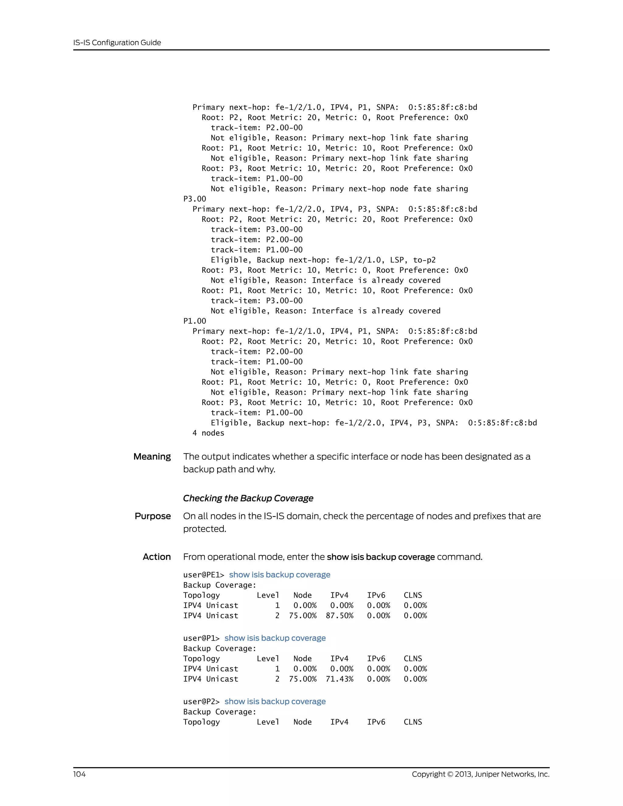 Primary next-hop: fe-1/2/1.0, IPV4, P1, SNPA: 0:5:85:8f:c8:bd
Root: P2, Root Metric: 20, Metric: 0, Root Preference: 0x0
track-item: P2.00-00
Not eligible, Reason: Primary next-hop link fate sharing
Root: P1, Root Metric: 10, Metric: 10, Root Preference: 0x0
Not eligible, Reason: Primary next-hop link fate sharing
Root: P3, Root Metric: 10, Metric: 20, Root Preference: 0x0
track-item: P1.00-00
Not eligible, Reason: Primary next-hop node fate sharing
P3.00
Primary next-hop: fe-1/2/2.0, IPV4, P3, SNPA: 0:5:85:8f:c8:bd
Root: P2, Root Metric: 20, Metric: 20, Root Preference: 0x0
track-item: P3.00-00
track-item: P2.00-00
track-item: P1.00-00
Eligible, Backup next-hop: fe-1/2/1.0, LSP, to-p2
Root: P3, Root Metric: 10, Metric: 0, Root Preference: 0x0
Not eligible, Reason: Interface is already covered
Root: P1, Root Metric: 10, Metric: 10, Root Preference: 0x0
track-item: P3.00-00
Not eligible, Reason: Interface is already covered
P1.00
Primary next-hop: fe-1/2/1.0, IPV4, P1, SNPA: 0:5:85:8f:c8:bd
Root: P2, Root Metric: 20, Metric: 10, Root Preference: 0x0
track-item: P2.00-00
track-item: P1.00-00
Not eligible, Reason: Primary next-hop link fate sharing
Root: P1, Root Metric: 10, Metric: 0, Root Preference: 0x0
Not eligible, Reason: Primary next-hop link fate sharing
Root: P3, Root Metric: 10, Metric: 10, Root Preference: 0x0
track-item: P1.00-00
Eligible, Backup next-hop: fe-1/2/2.0, IPV4, P3, SNPA: 0:5:85:8f:c8:bd
4 nodes
Meaning The output indicates whether a specific interface or node has been designated as a
backup path and why.
Checking the Backup Coverage
Purpose On all nodes in the IS-IS domain, check the percentage of nodes and prefixes that are
protected.
Action From operational mode, enter the show isis backup coverage command.
user@PE1> show isis backup coverage
Backup Coverage:
Topology Level Node IPv4 IPv6 CLNS
IPV4 Unicast 1 0.00% 0.00% 0.00% 0.00%
IPV4 Unicast 2 75.00% 87.50% 0.00% 0.00%
user@P1> show isis backup coverage
Backup Coverage:
Topology Level Node IPv4 IPv6 CLNS
IPV4 Unicast 1 0.00% 0.00% 0.00% 0.00%
IPV4 Unicast 2 75.00% 71.43% 0.00% 0.00%
user@P2> show isis backup coverage
Backup Coverage:
Topology Level Node IPv4 IPv6 CLNS
Copyright © 2013, Juniper Networks, Inc.104
IS-IS Configuration Guide
 