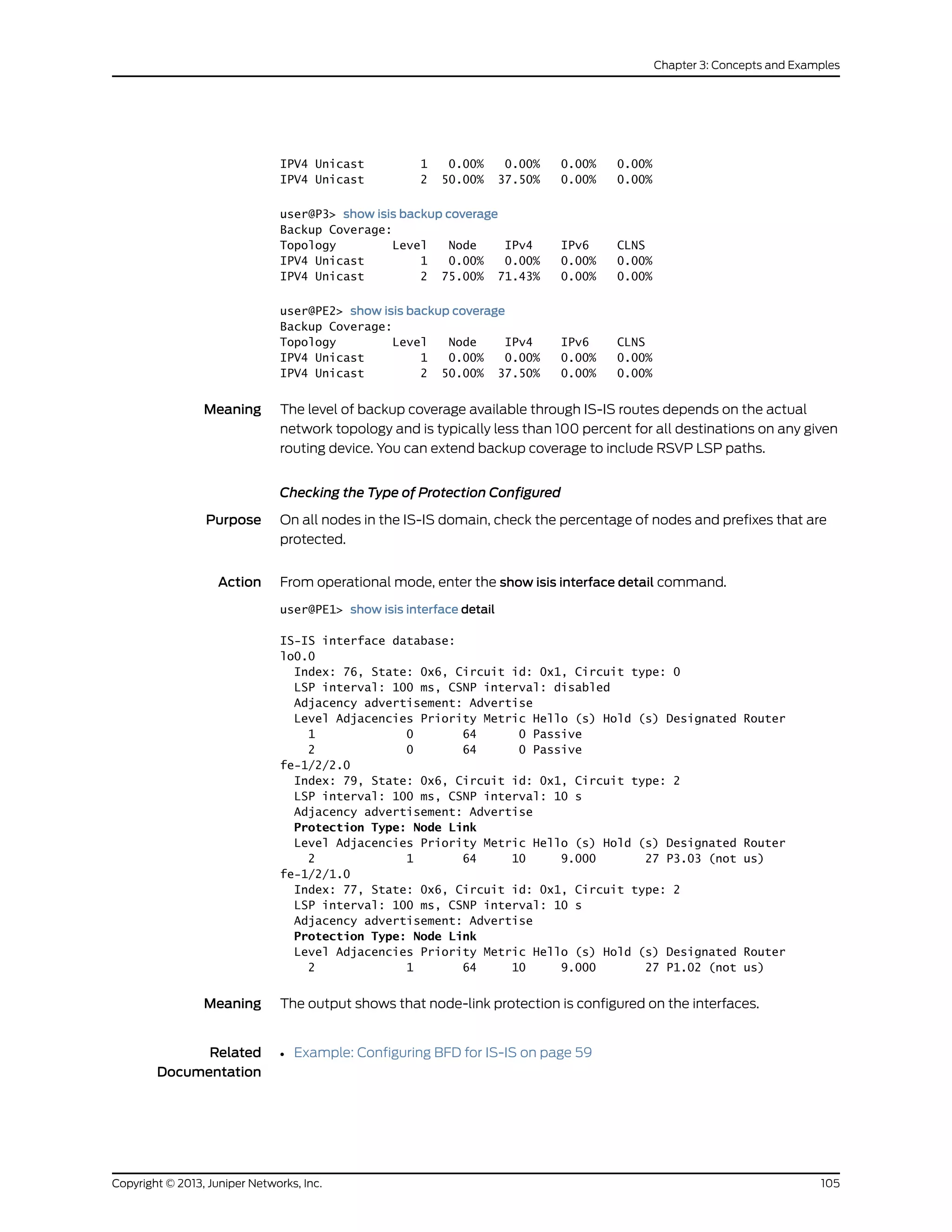 IPV4 Unicast 1 0.00% 0.00% 0.00% 0.00%
IPV4 Unicast 2 50.00% 37.50% 0.00% 0.00%
user@P3> show isis backup coverage
Backup Coverage:
Topology Level Node IPv4 IPv6 CLNS
IPV4 Unicast 1 0.00% 0.00% 0.00% 0.00%
IPV4 Unicast 2 75.00% 71.43% 0.00% 0.00%
user@PE2> show isis backup coverage
Backup Coverage:
Topology Level Node IPv4 IPv6 CLNS
IPV4 Unicast 1 0.00% 0.00% 0.00% 0.00%
IPV4 Unicast 2 50.00% 37.50% 0.00% 0.00%
Meaning The level of backup coverage available through IS-IS routes depends on the actual
network topology and is typically less than 100 percent for all destinations on any given
routing device. You can extend backup coverage to include RSVP LSP paths.
Checking the Type of Protection Configured
Purpose On all nodes in the IS-IS domain, check the percentage of nodes and prefixes that are
protected.
Action From operational mode, enter the show isis interface detail command.
user@PE1> show isis interface detail
IS-IS interface database:
lo0.0
Index: 76, State: 0x6, Circuit id: 0x1, Circuit type: 0
LSP interval: 100 ms, CSNP interval: disabled
Adjacency advertisement: Advertise
Level Adjacencies Priority Metric Hello (s) Hold (s) Designated Router
1 0 64 0 Passive
2 0 64 0 Passive
fe-1/2/2.0
Index: 79, State: 0x6, Circuit id: 0x1, Circuit type: 2
LSP interval: 100 ms, CSNP interval: 10 s
Adjacency advertisement: Advertise
Protection Type: Node Link
Level Adjacencies Priority Metric Hello (s) Hold (s) Designated Router
2 1 64 10 9.000 27 P3.03 (not us)
fe-1/2/1.0
Index: 77, State: 0x6, Circuit id: 0x1, Circuit type: 2
LSP interval: 100 ms, CSNP interval: 10 s
Adjacency advertisement: Advertise
Protection Type: Node Link
Level Adjacencies Priority Metric Hello (s) Hold (s) Designated Router
2 1 64 10 9.000 27 P1.02 (not us)
Meaning The output shows that node-link protection is configured on the interfaces.
Related
Documentation
Example: Configuring BFD for IS-IS on page 59•
105Copyright © 2013, Juniper Networks, Inc.
Chapter 3: Concepts and Examples
 