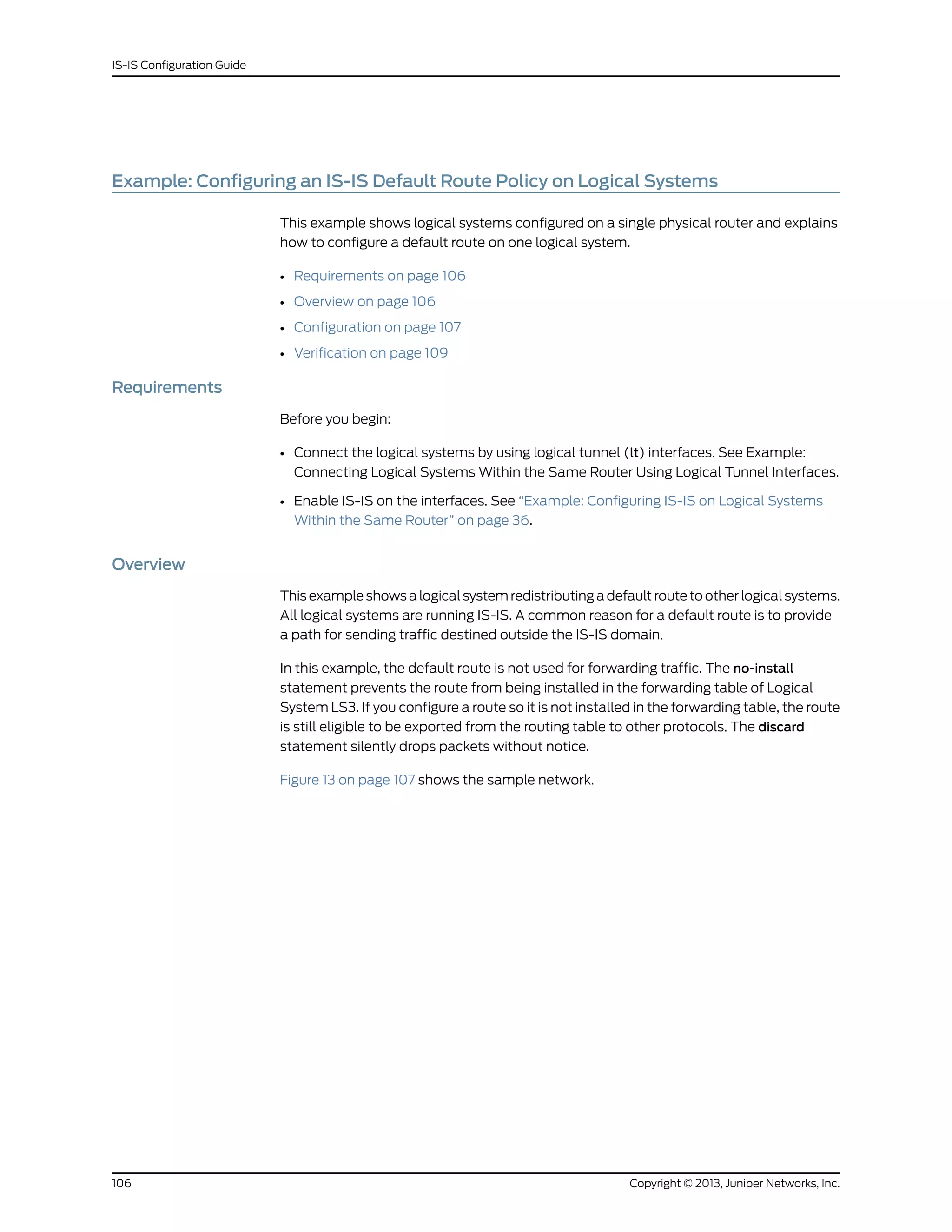 Example: Configuring an IS-IS Default Route Policy on Logical Systems
This example shows logical systems configured on a single physical router and explains
how to configure a default route on one logical system.
• Requirements on page 106
• Overview on page 106
• Configuration on page 107
• Verification on page 109
Requirements
Before you begin:
• Connect the logical systems by using logical tunnel (lt) interfaces. See Example:
Connecting Logical Systems Within the Same Router Using Logical Tunnel Interfaces.
• Enable IS-IS on the interfaces. See “Example: Configuring IS-IS on Logical Systems
Within the Same Router” on page 36.
Overview
This example shows a logical system redistributing a default route to other logical systems.
All logical systems are running IS-IS. A common reason for a default route is to provide
a path for sending traffic destined outside the IS-IS domain.
In this example, the default route is not used for forwarding traffic. The no-install
statement prevents the route from being installed in the forwarding table of Logical
System LS3. If you configure a route so it is not installed in the forwarding table, the route
is still eligible to be exported from the routing table to other protocols. The discard
statement silently drops packets without notice.
Figure 13 on page 107 shows the sample network.
Copyright © 2013, Juniper Networks, Inc.106
IS-IS Configuration Guide
 