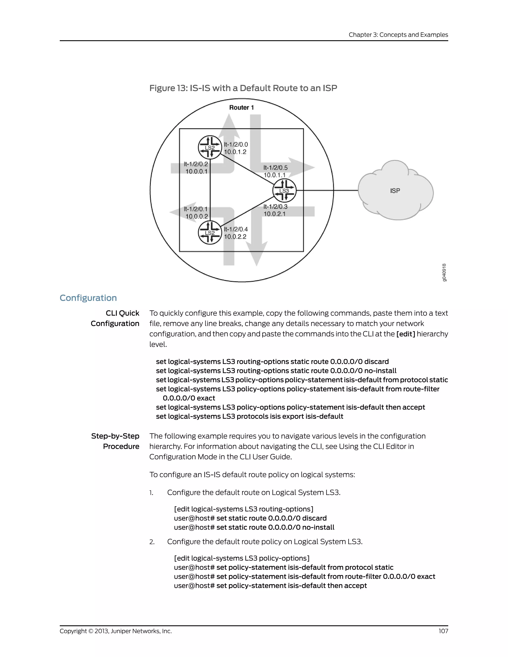 Figure 13: IS-IS with a Default Route to an ISP
Configuration
CLI Quick
Configuration
To quickly configure this example, copy the following commands, paste them into a text
file, remove any line breaks, change any details necessary to match your network
configuration, and then copy and paste the commands into the CLI at the [edit] hierarchy
level.
set logical-systems LS3 routing-options static route 0.0.0.0/0 discard
set logical-systems LS3 routing-options static route 0.0.0.0/0 no-install
set logical-systems LS3 policy-options policy-statement isis-default from protocol static
set logical-systems LS3 policy-options policy-statement isis-default from route-filter
0.0.0.0/0 exact
set logical-systems LS3 policy-options policy-statement isis-default then accept
set logical-systems LS3 protocols isis export isis-default
Step-by-Step
Procedure
The following example requires you to navigate various levels in the configuration
hierarchy. For information about navigating the CLI, see Using the CLI Editor in
Configuration Mode in the CLI User Guide.
To configure an IS-IS default route policy on logical systems:
1. Configure the default route on Logical System LS3.
[edit logical-systems LS3 routing-options]
user@host# set static route 0.0.0.0/0 discard
user@host# set static route 0.0.0.0/0 no-install
2. Configure the default route policy on Logical System LS3.
[edit logical-systems LS3 policy-options]
user@host# set policy-statement isis-default from protocol static
user@host# set policy-statement isis-default from route-filter 0.0.0.0/0 exact
user@host# set policy-statement isis-default then accept
107Copyright © 2013, Juniper Networks, Inc.
Chapter 3: Concepts and Examples
 