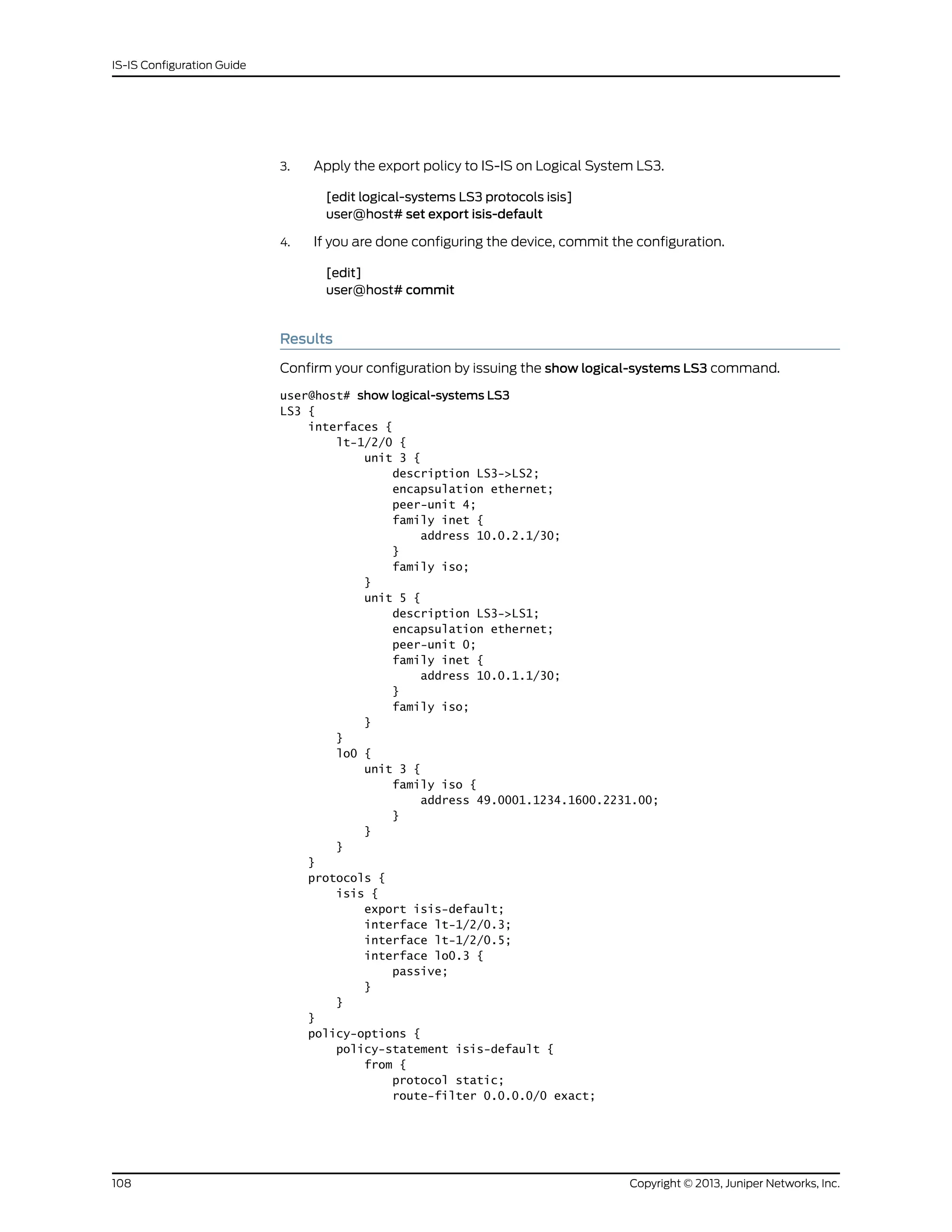 3. Apply the export policy to IS-IS on Logical System LS3.
[edit logical-systems LS3 protocols isis]
user@host# set export isis-default
4. If you are done configuring the device, commit the configuration.
[edit]
user@host# commit
Results
Confirm your configuration by issuing the show logical-systems LS3 command.
user@host# show logical-systems LS3
LS3 {
interfaces {
lt-1/2/0 {
unit 3 {
description LS3->LS2;
encapsulation ethernet;
peer-unit 4;
family inet {
address 10.0.2.1/30;
}
family iso;
}
unit 5 {
description LS3->LS1;
encapsulation ethernet;
peer-unit 0;
family inet {
address 10.0.1.1/30;
}
family iso;
}
}
lo0 {
unit 3 {
family iso {
address 49.0001.1234.1600.2231.00;
}
}
}
}
protocols {
isis {
export isis-default;
interface lt-1/2/0.3;
interface lt-1/2/0.5;
interface lo0.3 {
passive;
}
}
}
policy-options {
policy-statement isis-default {
from {
protocol static;
route-filter 0.0.0.0/0 exact;
Copyright © 2013, Juniper Networks, Inc.108
IS-IS Configuration Guide
 