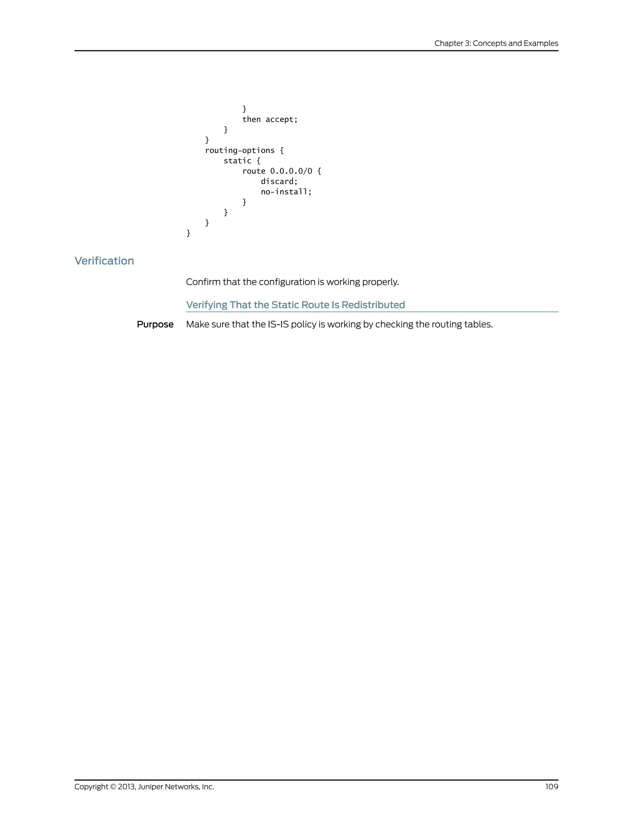 }
then accept;
}
}
routing-options {
static {
route 0.0.0.0/0 {
discard;
no-install;
}
}
}
}
Verification
Confirm that the configuration is working properly.
Verifying That the Static Route Is Redistributed
Purpose Make sure that the IS-IS policy is working by checking the routing tables.
109Copyright © 2013, Juniper Networks, Inc.
Chapter 3: Concepts and Examples
 