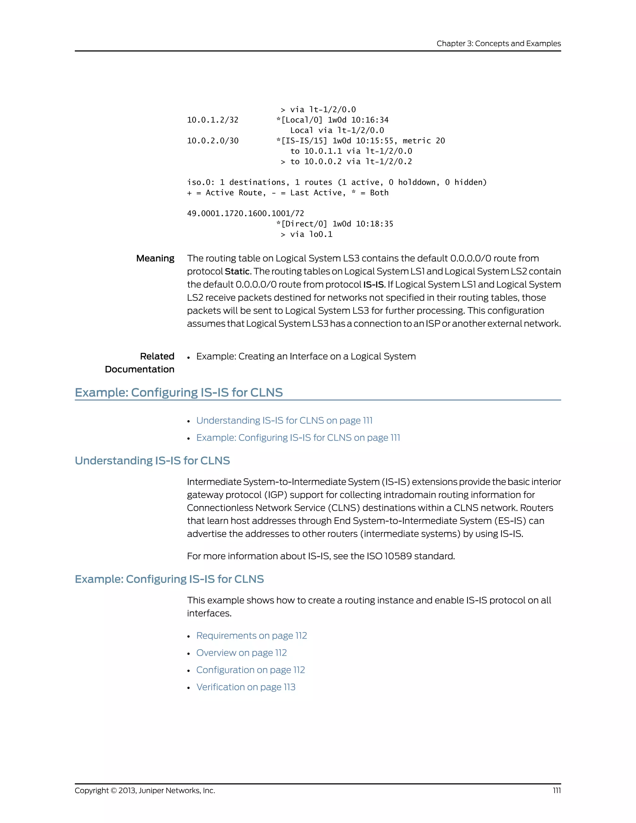 > via lt-1/2/0.0
10.0.1.2/32 *[Local/0] 1w0d 10:16:34
Local via lt-1/2/0.0
10.0.2.0/30 *[IS-IS/15] 1w0d 10:15:55, metric 20
to 10.0.1.1 via lt-1/2/0.0
> to 10.0.0.2 via lt-1/2/0.2
iso.0: 1 destinations, 1 routes (1 active, 0 holddown, 0 hidden)
+ = Active Route, - = Last Active, * = Both
49.0001.1720.1600.1001/72
*[Direct/0] 1w0d 10:18:35
> via lo0.1
Meaning The routing table on Logical System LS3 contains the default 0.0.0.0/0 route from
protocol Static. The routing tables on Logical System LS1 and Logical System LS2 contain
the default 0.0.0.0/0 route from protocol IS-IS. If Logical System LS1 and Logical System
LS2 receive packets destined for networks not specified in their routing tables, those
packets will be sent to Logical System LS3 for further processing. This configuration
assumes that Logical System LS3 has a connection to an ISP or another external network.
Related
Documentation
Example: Creating an Interface on a Logical System•
Example: Configuring IS-IS for CLNS
• Understanding IS-IS for CLNS on page 111
• Example: Configuring IS-IS for CLNS on page 111
Understanding IS-IS for CLNS
Intermediate System-to-Intermediate System (IS-IS) extensions provide the basic interior
gateway protocol (IGP) support for collecting intradomain routing information for
Connectionless Network Service (CLNS) destinations within a CLNS network. Routers
that learn host addresses through End System-to-Intermediate System (ES-IS) can
advertise the addresses to other routers (intermediate systems) by using IS-IS.
For more information about IS-IS, see the ISO 10589 standard.
Example: Configuring IS-IS for CLNS
This example shows how to create a routing instance and enable IS-IS protocol on all
interfaces.
• Requirements on page 112
• Overview on page 112
• Configuration on page 112
• Verification on page 113
111Copyright © 2013, Juniper Networks, Inc.
Chapter 3: Concepts and Examples
 
