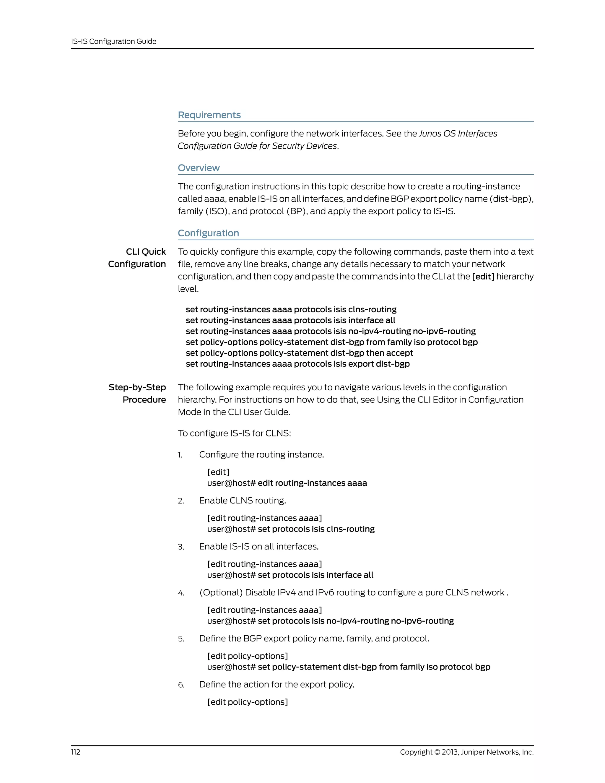 Requirements
Before you begin, configure the network interfaces. See the Junos OS Interfaces
Configuration Guide for Security Devices.
Overview
The configuration instructions in this topic describe how to create a routing-instance
called aaaa, enable IS-IS on all interfaces, and define BGP export policy name (dist-bgp),
family (ISO), and protocol (BP), and apply the export policy to IS-IS.
Configuration
CLI Quick
Configuration
To quickly configure this example, copy the following commands, paste them into a text
file, remove any line breaks, change any details necessary to match your network
configuration, and then copy and paste the commands into the CLI at the [edit] hierarchy
level.
set routing-instances aaaa protocols isis clns-routing
set routing-instances aaaa protocols isis interface all
set routing-instances aaaa protocols isis no-ipv4-routing no-ipv6-routing
set policy-options policy-statement dist-bgp from family iso protocol bgp
set policy-options policy-statement dist-bgp then accept
set routing-instances aaaa protocols isis export dist-bgp
Step-by-Step
Procedure
The following example requires you to navigate various levels in the configuration
hierarchy. For instructions on how to do that, see Using the CLI Editor in Configuration
Mode in the CLI User Guide.
To configure IS-IS for CLNS:
1. Configure the routing instance.
[edit]
user@host# edit routing-instances aaaa
2. Enable CLNS routing.
[edit routing-instances aaaa]
user@host# set protocols isis clns-routing
3. Enable IS-IS on all interfaces.
[edit routing-instances aaaa]
user@host# set protocols isis interface all
4. (Optional) Disable IPv4 and IPv6 routing to configure a pure CLNS network .
[edit routing-instances aaaa]
user@host# set protocols isis no-ipv4-routing no-ipv6-routing
5. Define the BGP export policy name, family, and protocol.
[edit policy-options]
user@host# set policy-statement dist-bgp from family iso protocol bgp
6. Define the action for the export policy.
[edit policy-options]
Copyright © 2013, Juniper Networks, Inc.112
IS-IS Configuration Guide
 