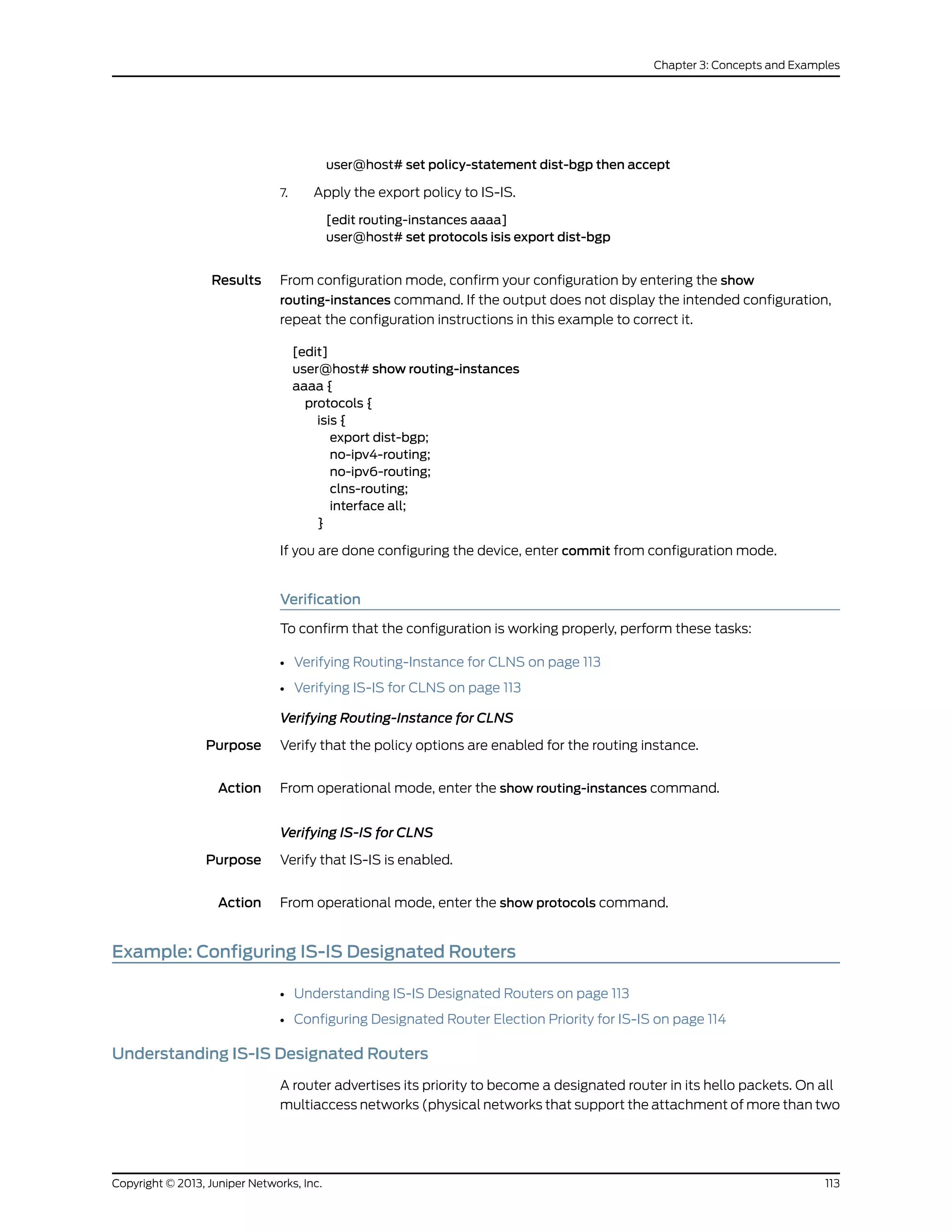user@host# set policy-statement dist-bgp then accept
7. Apply the export policy to IS-IS.
[edit routing-instances aaaa]
user@host# set protocols isis export dist-bgp
Results From configuration mode, confirm your configuration by entering the show
routing-instances command. If the output does not display the intended configuration,
repeat the configuration instructions in this example to correct it.
[edit]
user@host# show routing-instances
aaaa {
protocols {
isis {
export dist-bgp;
no-ipv4-routing;
no-ipv6-routing;
clns-routing;
interface all;
}
If you are done configuring the device, enter commit from configuration mode.
Verification
To confirm that the configuration is working properly, perform these tasks:
• Verifying Routing-Instance for CLNS on page 113
• Verifying IS-IS for CLNS on page 113
Verifying Routing-Instance for CLNS
Purpose Verify that the policy options are enabled for the routing instance.
Action From operational mode, enter the show routing-instances command.
Verifying IS-IS for CLNS
Purpose Verify that IS-IS is enabled.
Action From operational mode, enter the show protocols command.
Example: Configuring IS-IS Designated Routers
• Understanding IS-IS Designated Routers on page 113
• Configuring Designated Router Election Priority for IS-IS on page 114
Understanding IS-IS Designated Routers
A router advertises its priority to become a designated router in its hello packets. On all
multiaccess networks (physical networks that support the attachment of more than two
113Copyright © 2013, Juniper Networks, Inc.
Chapter 3: Concepts and Examples
 