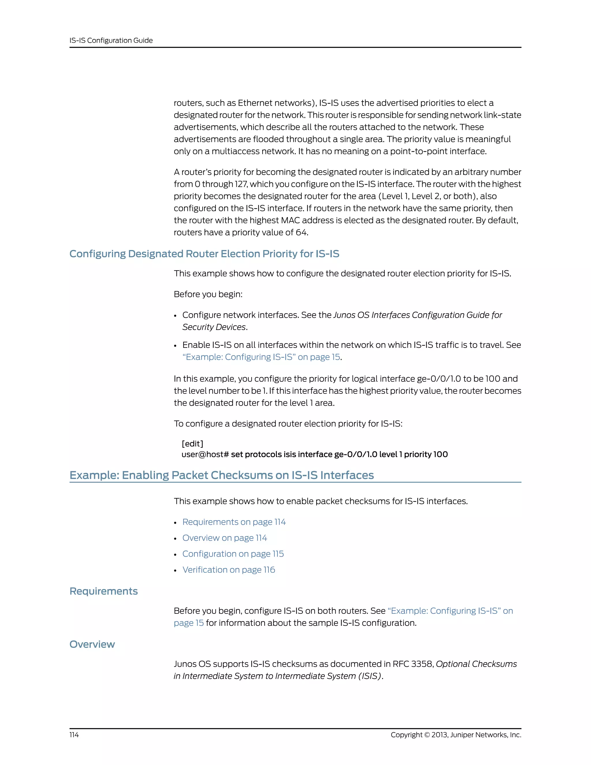 routers, such as Ethernet networks), IS-IS uses the advertised priorities to elect a
designated router for the network. This router is responsible for sending network link-state
advertisements, which describe all the routers attached to the network. These
advertisements are flooded throughout a single area. The priority value is meaningful
only on a multiaccess network. It has no meaning on a point-to-point interface.
A router’s priority for becoming the designated router is indicated by an arbitrary number
from 0 through 127, which you configure on the IS-IS interface. The router with the highest
priority becomes the designated router for the area (Level 1, Level 2, or both), also
configured on the IS-IS interface. If routers in the network have the same priority, then
the router with the highest MAC address is elected as the designated router. By default,
routers have a priority value of 64.
Configuring Designated Router Election Priority for IS-IS
This example shows how to configure the designated router election priority for IS-IS.
Before you begin:
• Configure network interfaces. See the Junos OS Interfaces Configuration Guide for
Security Devices.
• Enable IS-IS on all interfaces within the network on which IS-IS traffic is to travel. See
“Example: Configuring IS-IS” on page 15.
In this example, you configure the priority for logical interface ge-0/0/1.0 to be 100 and
the level number to be 1. If this interface has the highest priority value, the router becomes
the designated router for the level 1 area.
To configure a designated router election priority for IS-IS:
[edit]
user@host# set protocols isis interface ge-0/0/1.0 level 1 priority 100
Example: Enabling Packet Checksums on IS-IS Interfaces
This example shows how to enable packet checksums for IS-IS interfaces.
• Requirements on page 114
• Overview on page 114
• Configuration on page 115
• Verification on page 116
Requirements
Before you begin, configure IS-IS on both routers. See “Example: Configuring IS-IS” on
page 15 for information about the sample IS-IS configuration.
Overview
Junos OS supports IS-IS checksums as documented in RFC 3358, Optional Checksums
in Intermediate System to Intermediate System (ISIS).
Copyright © 2013, Juniper Networks, Inc.114
IS-IS Configuration Guide
 