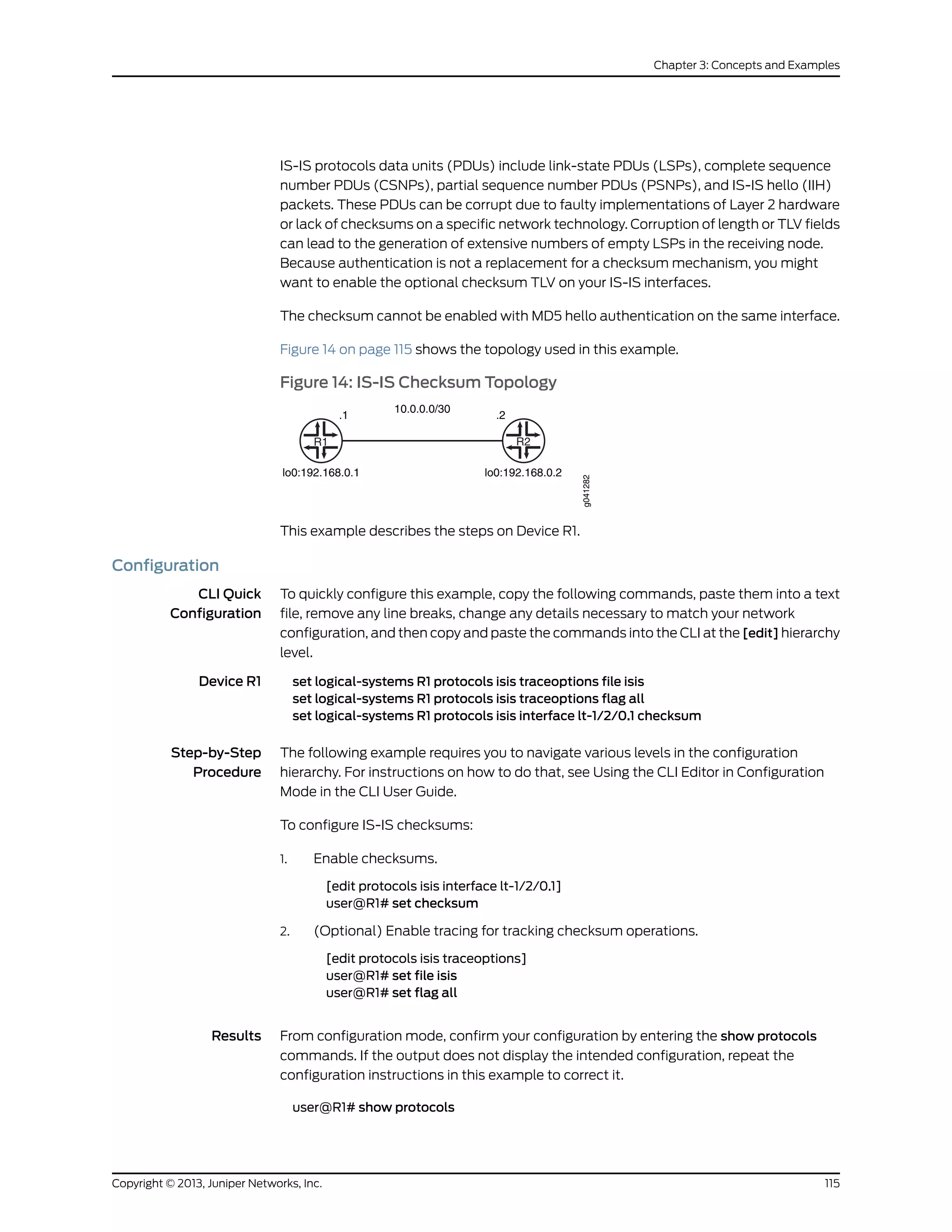 IS-IS protocols data units (PDUs) include link-state PDUs (LSPs), complete sequence
number PDUs (CSNPs), partial sequence number PDUs (PSNPs), and IS-IS hello (IIH)
packets. These PDUs can be corrupt due to faulty implementations of Layer 2 hardware
or lack of checksums on a specific network technology. Corruption of length or TLV fields
can lead to the generation of extensive numbers of empty LSPs in the receiving node.
Because authentication is not a replacement for a checksum mechanism, you might
want to enable the optional checksum TLV on your IS-IS interfaces.
The checksum cannot be enabled with MD5 hello authentication on the same interface.
Figure 14 on page 115 shows the topology used in this example.
Figure 14: IS-IS Checksum Topology
R1
.1
10.0.0.0/30
.2
R2
lo0:192.168.0.1 lo0:192.168.0.2
g041282
This example describes the steps on Device R1.
Configuration
CLI Quick
Configuration
To quickly configure this example, copy the following commands, paste them into a text
file, remove any line breaks, change any details necessary to match your network
configuration, and then copy and paste the commands into the CLI at the [edit] hierarchy
level.
Device R1 set logical-systems R1 protocols isis traceoptions file isis
set logical-systems R1 protocols isis traceoptions flag all
set logical-systems R1 protocols isis interface lt-1/2/0.1 checksum
Step-by-Step
Procedure
The following example requires you to navigate various levels in the configuration
hierarchy. For instructions on how to do that, see Using the CLI Editor in Configuration
Mode in the CLI User Guide.
To configure IS-IS checksums:
1. Enable checksums.
[edit protocols isis interface lt-1/2/0.1]
user@R1# set checksum
2. (Optional) Enable tracing for tracking checksum operations.
[edit protocols isis traceoptions]
user@R1# set file isis
user@R1# set flag all
Results From configuration mode, confirm your configuration by entering the show protocols
commands. If the output does not display the intended configuration, repeat the
configuration instructions in this example to correct it.
user@R1# show protocols
115Copyright © 2013, Juniper Networks, Inc.
Chapter 3: Concepts and Examples
 