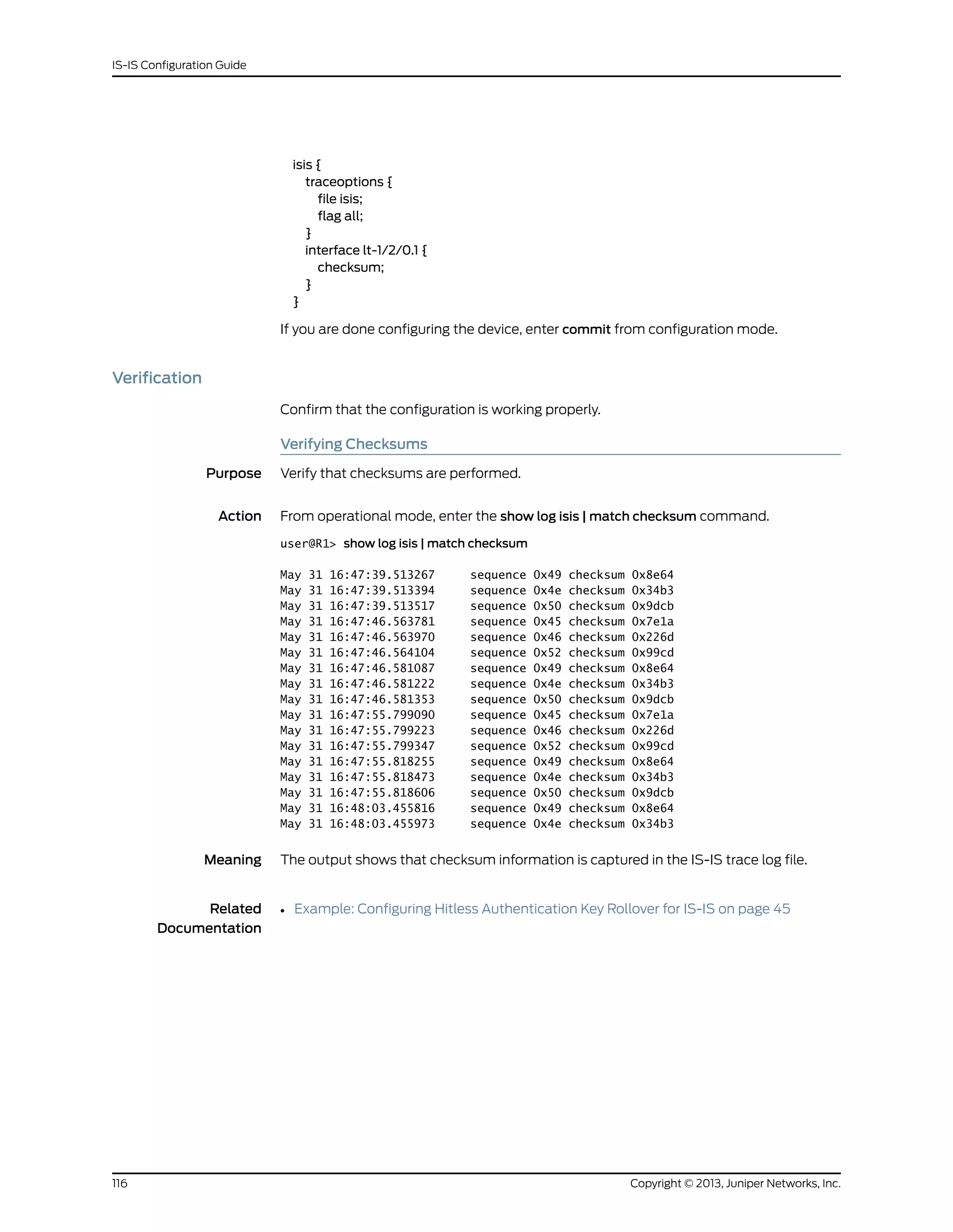 isis {
traceoptions {
file isis;
flag all;
}
interface lt-1/2/0.1 {
checksum;
}
}
If you are done configuring the device, enter commit from configuration mode.
Verification
Confirm that the configuration is working properly.
Verifying Checksums
Purpose Verify that checksums are performed.
Action From operational mode, enter the show log isis | match checksum command.
user@R1> show log isis | match checksum
May 31 16:47:39.513267 sequence 0x49 checksum 0x8e64
May 31 16:47:39.513394 sequence 0x4e checksum 0x34b3
May 31 16:47:39.513517 sequence 0x50 checksum 0x9dcb
May 31 16:47:46.563781 sequence 0x45 checksum 0x7e1a
May 31 16:47:46.563970 sequence 0x46 checksum 0x226d
May 31 16:47:46.564104 sequence 0x52 checksum 0x99cd
May 31 16:47:46.581087 sequence 0x49 checksum 0x8e64
May 31 16:47:46.581222 sequence 0x4e checksum 0x34b3
May 31 16:47:46.581353 sequence 0x50 checksum 0x9dcb
May 31 16:47:55.799090 sequence 0x45 checksum 0x7e1a
May 31 16:47:55.799223 sequence 0x46 checksum 0x226d
May 31 16:47:55.799347 sequence 0x52 checksum 0x99cd
May 31 16:47:55.818255 sequence 0x49 checksum 0x8e64
May 31 16:47:55.818473 sequence 0x4e checksum 0x34b3
May 31 16:47:55.818606 sequence 0x50 checksum 0x9dcb
May 31 16:48:03.455816 sequence 0x49 checksum 0x8e64
May 31 16:48:03.455973 sequence 0x4e checksum 0x34b3
Meaning The output shows that checksum information is captured in the IS-IS trace log file.
Related
Documentation
• Example: Configuring Hitless Authentication Key Rollover for IS-IS on page 45
Copyright © 2013, Juniper Networks, Inc.116
IS-IS Configuration Guide
 