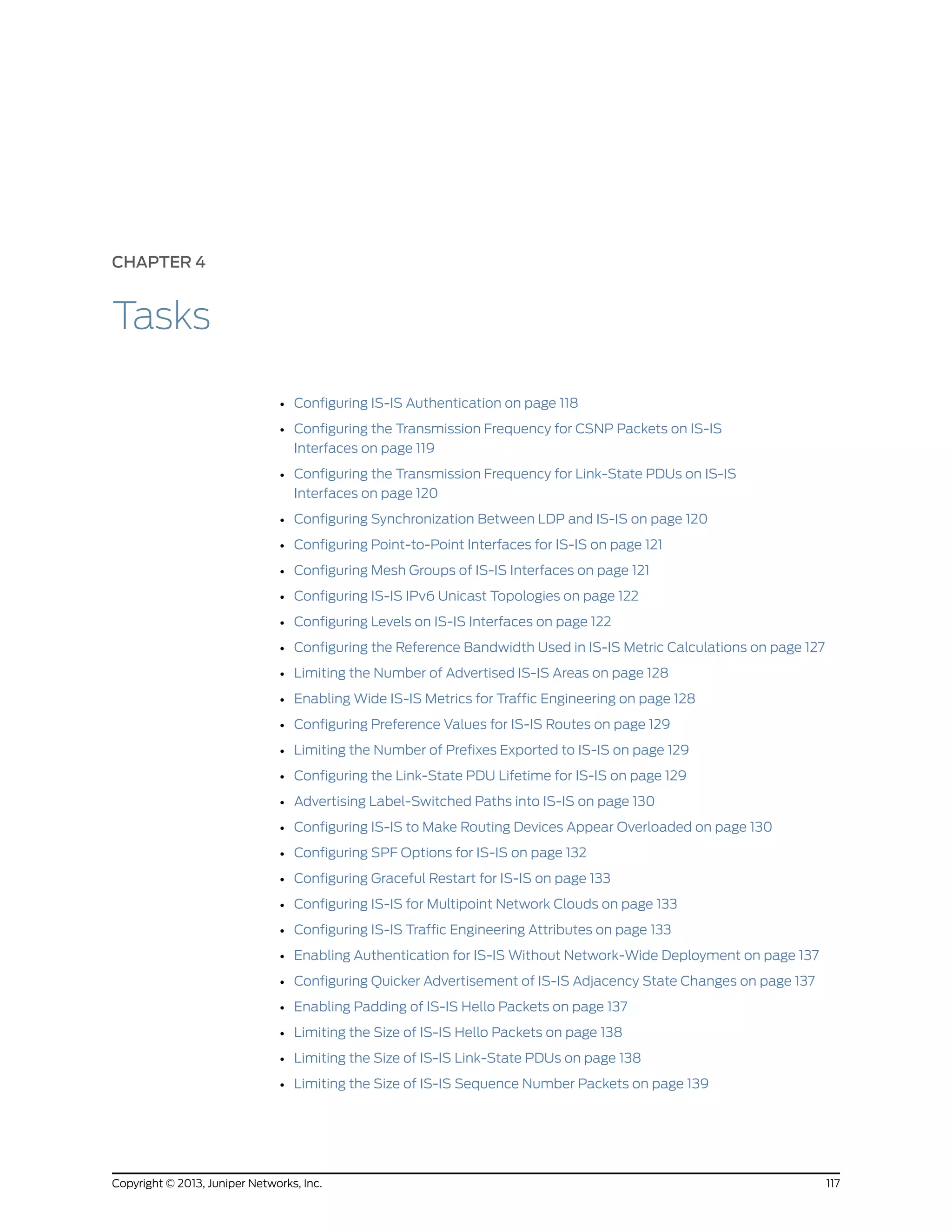 CHAPTER 4
Tasks
• Configuring IS-IS Authentication on page 118
• Configuring the Transmission Frequency for CSNP Packets on IS-IS
Interfaces on page 119
• Configuring the Transmission Frequency for Link-State PDUs on IS-IS
Interfaces on page 120
• Configuring Synchronization Between LDP and IS-IS on page 120
• Configuring Point-to-Point Interfaces for IS-IS on page 121
• Configuring Mesh Groups of IS-IS Interfaces on page 121
• Configuring IS-IS IPv6 Unicast Topologies on page 122
• Configuring Levels on IS-IS Interfaces on page 122
• Configuring the Reference Bandwidth Used in IS-IS Metric Calculations on page 127
• Limiting the Number of Advertised IS-IS Areas on page 128
• Enabling Wide IS-IS Metrics for Traffic Engineering on page 128
• Configuring Preference Values for IS-IS Routes on page 129
• Limiting the Number of Prefixes Exported to IS-IS on page 129
• Configuring the Link-State PDU Lifetime for IS-IS on page 129
• Advertising Label-Switched Paths into IS-IS on page 130
• Configuring IS-IS to Make Routing Devices Appear Overloaded on page 130
• Configuring SPF Options for IS-IS on page 132
• Configuring Graceful Restart for IS-IS on page 133
• Configuring IS-IS for Multipoint Network Clouds on page 133
• Configuring IS-IS Traffic Engineering Attributes on page 133
• Enabling Authentication for IS-IS Without Network-Wide Deployment on page 137
• Configuring Quicker Advertisement of IS-IS Adjacency State Changes on page 137
• Enabling Padding of IS-IS Hello Packets on page 137
• Limiting the Size of IS-IS Hello Packets on page 138
• Limiting the Size of IS-IS Link-State PDUs on page 138
• Limiting the Size of IS-IS Sequence Number Packets on page 139
117Copyright © 2013, Juniper Networks, Inc.
 