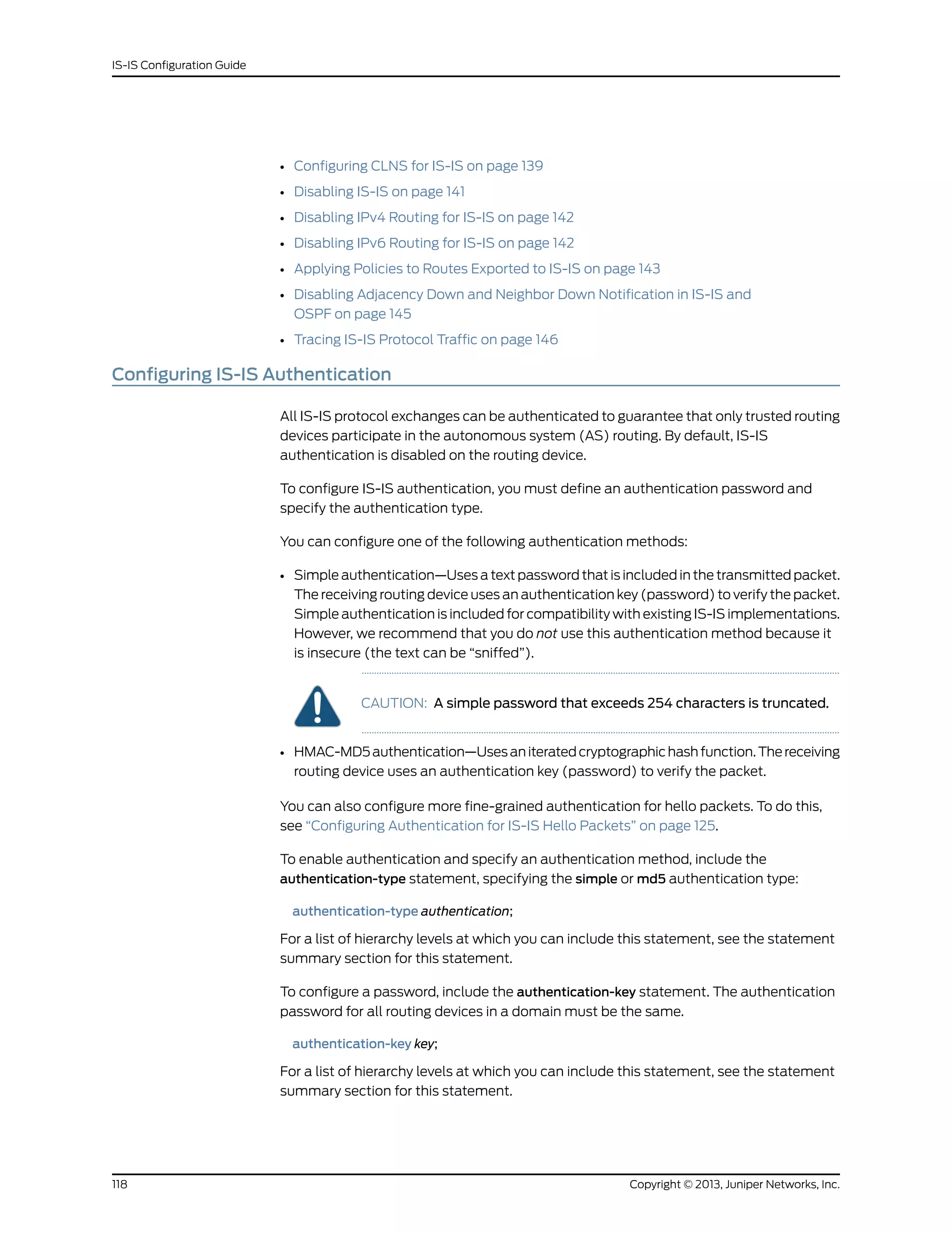 • Configuring CLNS for IS-IS on page 139
• Disabling IS-IS on page 141
• Disabling IPv4 Routing for IS-IS on page 142
• Disabling IPv6 Routing for IS-IS on page 142
• Applying Policies to Routes Exported to IS-IS on page 143
• Disabling Adjacency Down and Neighbor Down Notification in IS-IS and
OSPF on page 145
• Tracing IS-IS Protocol Traffic on page 146
Configuring IS-IS Authentication
All IS-IS protocol exchanges can be authenticated to guarantee that only trusted routing
devices participate in the autonomous system (AS) routing. By default, IS-IS
authentication is disabled on the routing device.
To configure IS-IS authentication, you must define an authentication password and
specify the authentication type.
You can configure one of the following authentication methods:
• Simple authentication—Uses a text password that is included in the transmitted packet.
The receiving routing device uses an authentication key (password) to verify the packet.
Simple authentication is included for compatibility with existing IS-IS implementations.
However, we recommend that you do not use this authentication method because it
is insecure (the text can be “sniffed”).
CAUTION: A simple password that exceeds 254 characters is truncated.
• HMAC-MD5authentication—Usesaniteratedcryptographichashfunction.Thereceiving
routing device uses an authentication key (password) to verify the packet.
You can also configure more fine-grained authentication for hello packets. To do this,
see “Configuring Authentication for IS-IS Hello Packets” on page 125.
To enable authentication and specify an authentication method, include the
authentication-type statement, specifying the simple or md5 authentication type:
authentication-type authentication;
For a list of hierarchy levels at which you can include this statement, see the statement
summary section for this statement.
To configure a password, include the authentication-key statement. The authentication
password for all routing devices in a domain must be the same.
authentication-key key;
For a list of hierarchy levels at which you can include this statement, see the statement
summary section for this statement.
Copyright © 2013, Juniper Networks, Inc.118
IS-IS Configuration Guide
 