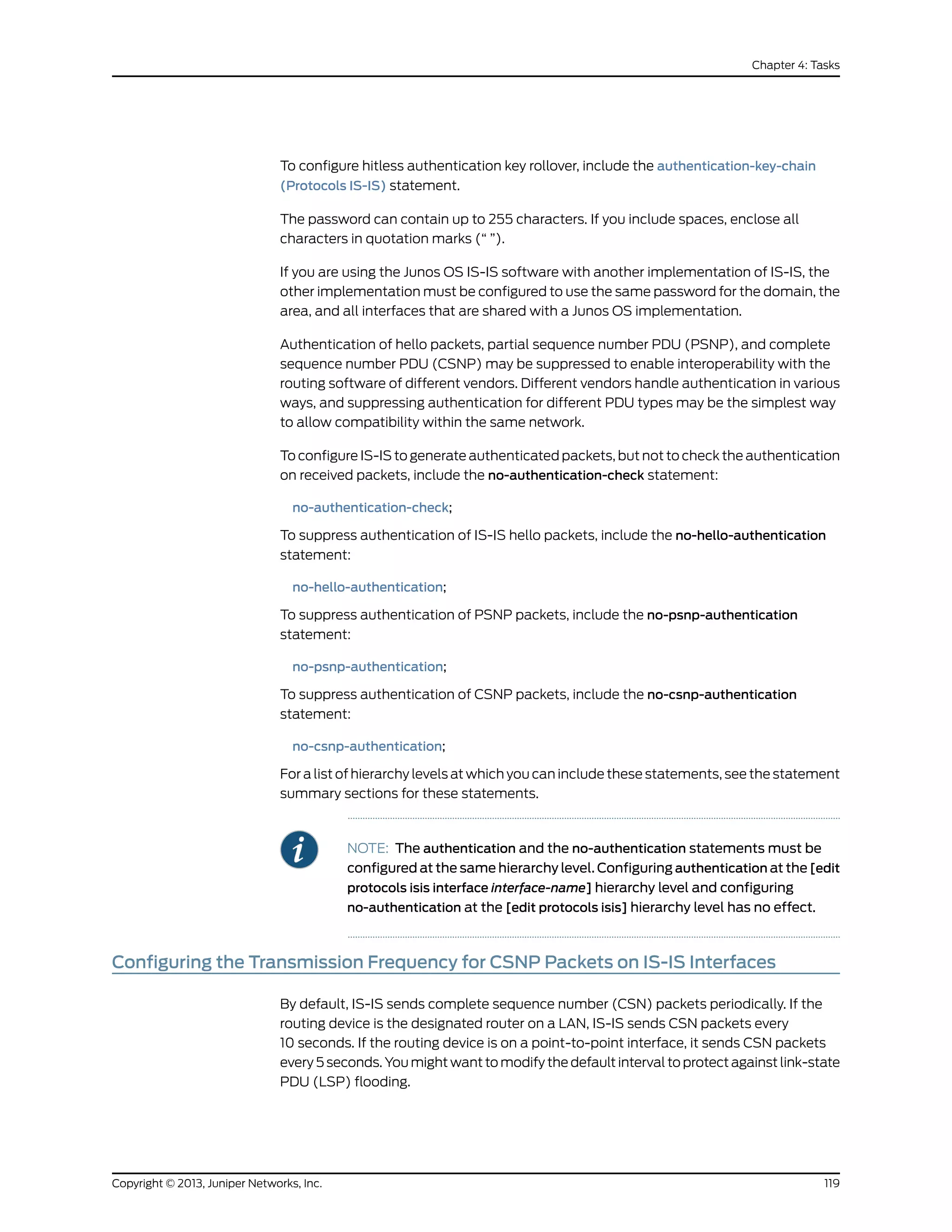 To configure hitless authentication key rollover, include the authentication-key-chain
(Protocols IS-IS) statement.
The password can contain up to 255 characters. If you include spaces, enclose all
characters in quotation marks (“ ”).
If you are using the Junos OS IS-IS software with another implementation of IS-IS, the
other implementation must be configured to use the same password for the domain, the
area, and all interfaces that are shared with a Junos OS implementation.
Authentication of hello packets, partial sequence number PDU (PSNP), and complete
sequence number PDU (CSNP) may be suppressed to enable interoperability with the
routing software of different vendors. Different vendors handle authentication in various
ways, and suppressing authentication for different PDU types may be the simplest way
to allow compatibility within the same network.
To configure IS-IS to generate authenticated packets, but not to check the authentication
on received packets, include the no-authentication-check statement:
no-authentication-check;
To suppress authentication of IS-IS hello packets, include the no-hello-authentication
statement:
no-hello-authentication;
To suppress authentication of PSNP packets, include the no-psnp-authentication
statement:
no-psnp-authentication;
To suppress authentication of CSNP packets, include the no-csnp-authentication
statement:
no-csnp-authentication;
For a list of hierarchy levels at which you can include these statements, see the statement
summary sections for these statements.
NOTE: The authentication and the no-authentication statements must be
configured at the same hierarchy level. Configuring authentication at the [edit
protocols isis interface interface-name] hierarchy level and configuring
no-authentication at the [edit protocols isis] hierarchy level has no effect.
Configuring the Transmission Frequency for CSNP Packets on IS-IS Interfaces
By default, IS-IS sends complete sequence number (CSN) packets periodically. If the
routing device is the designated router on a LAN, IS-IS sends CSN packets every
10 seconds. If the routing device is on a point-to-point interface, it sends CSN packets
every 5 seconds. You might want to modify the default interval to protect against link-state
PDU (LSP) flooding.
119Copyright © 2013, Juniper Networks, Inc.
Chapter 4: Tasks
 