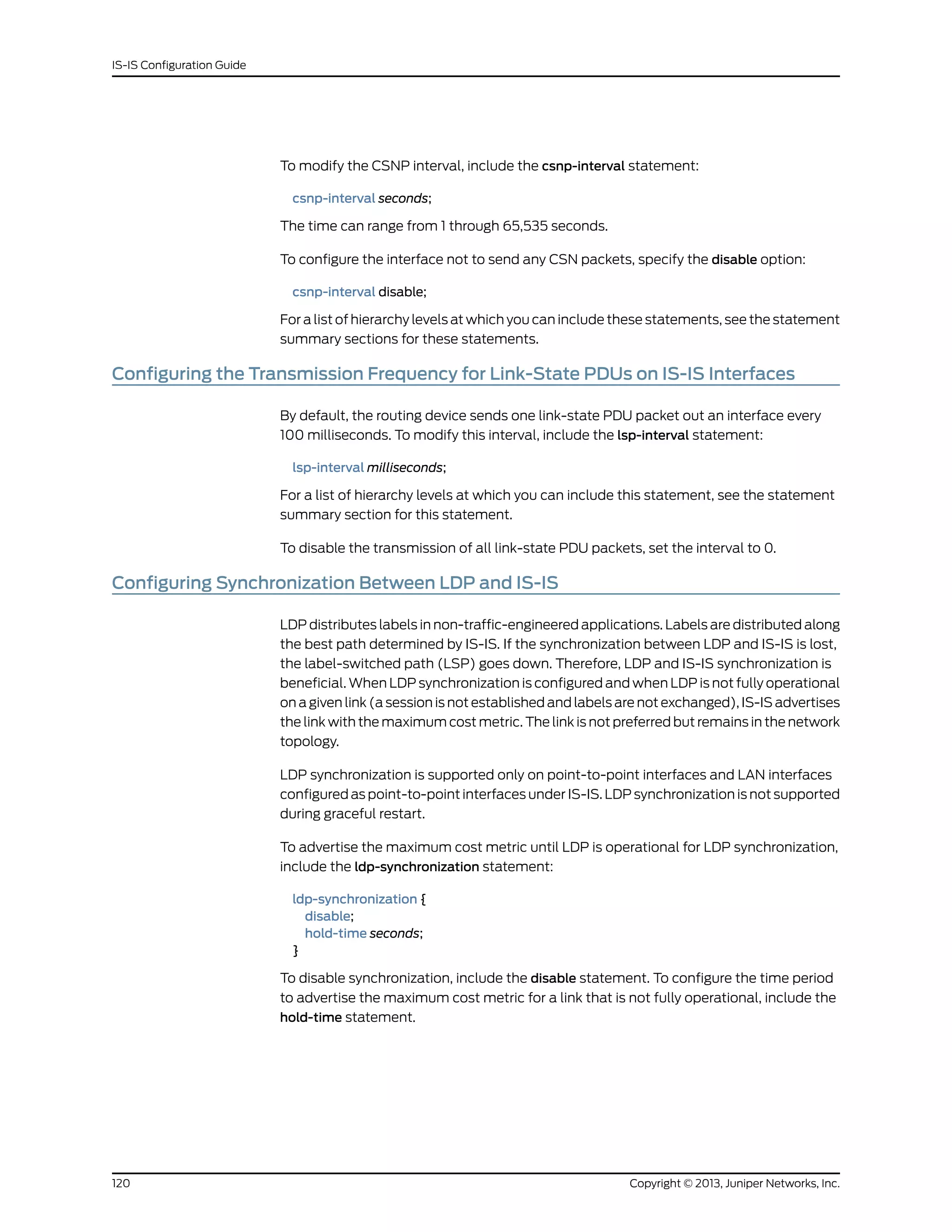 To modify the CSNP interval, include the csnp-interval statement:
csnp-interval seconds;
The time can range from 1 through 65,535 seconds.
To configure the interface not to send any CSN packets, specify the disable option:
csnp-interval disable;
For a list of hierarchy levels at which you can include these statements, see the statement
summary sections for these statements.
Configuring the Transmission Frequency for Link-State PDUs on IS-IS Interfaces
By default, the routing device sends one link-state PDU packet out an interface every
100 milliseconds. To modify this interval, include the lsp-interval statement:
lsp-interval milliseconds;
For a list of hierarchy levels at which you can include this statement, see the statement
summary section for this statement.
To disable the transmission of all link-state PDU packets, set the interval to 0.
Configuring Synchronization Between LDP and IS-IS
LDP distributes labels in non-traffic-engineered applications. Labels are distributed along
the best path determined by IS-IS. If the synchronization between LDP and IS-IS is lost,
the label-switched path (LSP) goes down. Therefore, LDP and IS-IS synchronization is
beneficial. When LDP synchronization is configured and when LDP is not fully operational
on a given link (a session is not established and labels are not exchanged), IS-IS advertises
the link with the maximum cost metric. The link is not preferred but remains in the network
topology.
LDP synchronization is supported only on point-to-point interfaces and LAN interfaces
configured as point-to-point interfaces under IS-IS. LDP synchronization is not supported
during graceful restart.
To advertise the maximum cost metric until LDP is operational for LDP synchronization,
include the ldp-synchronization statement:
ldp-synchronization {
disable;
hold-time seconds;
}
To disable synchronization, include the disable statement. To configure the time period
to advertise the maximum cost metric for a link that is not fully operational, include the
hold-time statement.
Copyright © 2013, Juniper Networks, Inc.120
IS-IS Configuration Guide
 