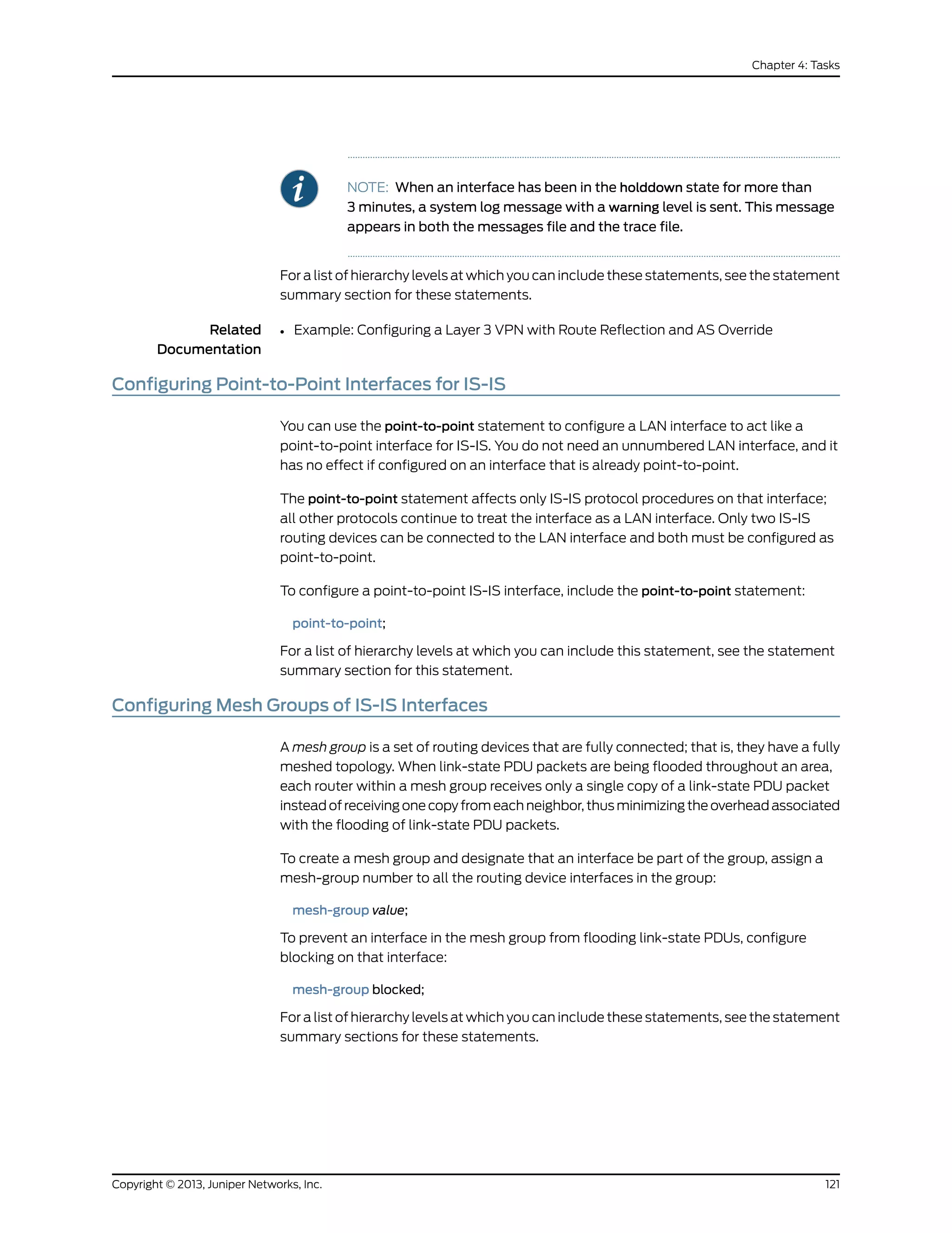 NOTE: When an interface has been in the holddown state for more than
3 minutes, a system log message with a warning level is sent. This message
appears in both the messages file and the trace file.
For a list of hierarchy levels at which you can include these statements, see the statement
summary section for these statements.
Related
Documentation
Example: Configuring a Layer 3 VPN with Route Reflection and AS Override•
Configuring Point-to-Point Interfaces for IS-IS
You can use the point-to-point statement to configure a LAN interface to act like a
point-to-point interface for IS-IS. You do not need an unnumbered LAN interface, and it
has no effect if configured on an interface that is already point-to-point.
The point-to-point statement affects only IS-IS protocol procedures on that interface;
all other protocols continue to treat the interface as a LAN interface. Only two IS-IS
routing devices can be connected to the LAN interface and both must be configured as
point-to-point.
To configure a point-to-point IS-IS interface, include the point-to-point statement:
point-to-point;
For a list of hierarchy levels at which you can include this statement, see the statement
summary section for this statement.
Configuring Mesh Groups of IS-IS Interfaces
A mesh group is a set of routing devices that are fully connected; that is, they have a fully
meshed topology. When link-state PDU packets are being flooded throughout an area,
each router within a mesh group receives only a single copy of a link-state PDU packet
instead of receiving one copy from each neighbor, thus minimizing the overhead associated
with the flooding of link-state PDU packets.
To create a mesh group and designate that an interface be part of the group, assign a
mesh-group number to all the routing device interfaces in the group:
mesh-group value;
To prevent an interface in the mesh group from flooding link-state PDUs, configure
blocking on that interface:
mesh-group blocked;
For a list of hierarchy levels at which you can include these statements, see the statement
summary sections for these statements.
121Copyright © 2013, Juniper Networks, Inc.
Chapter 4: Tasks
 