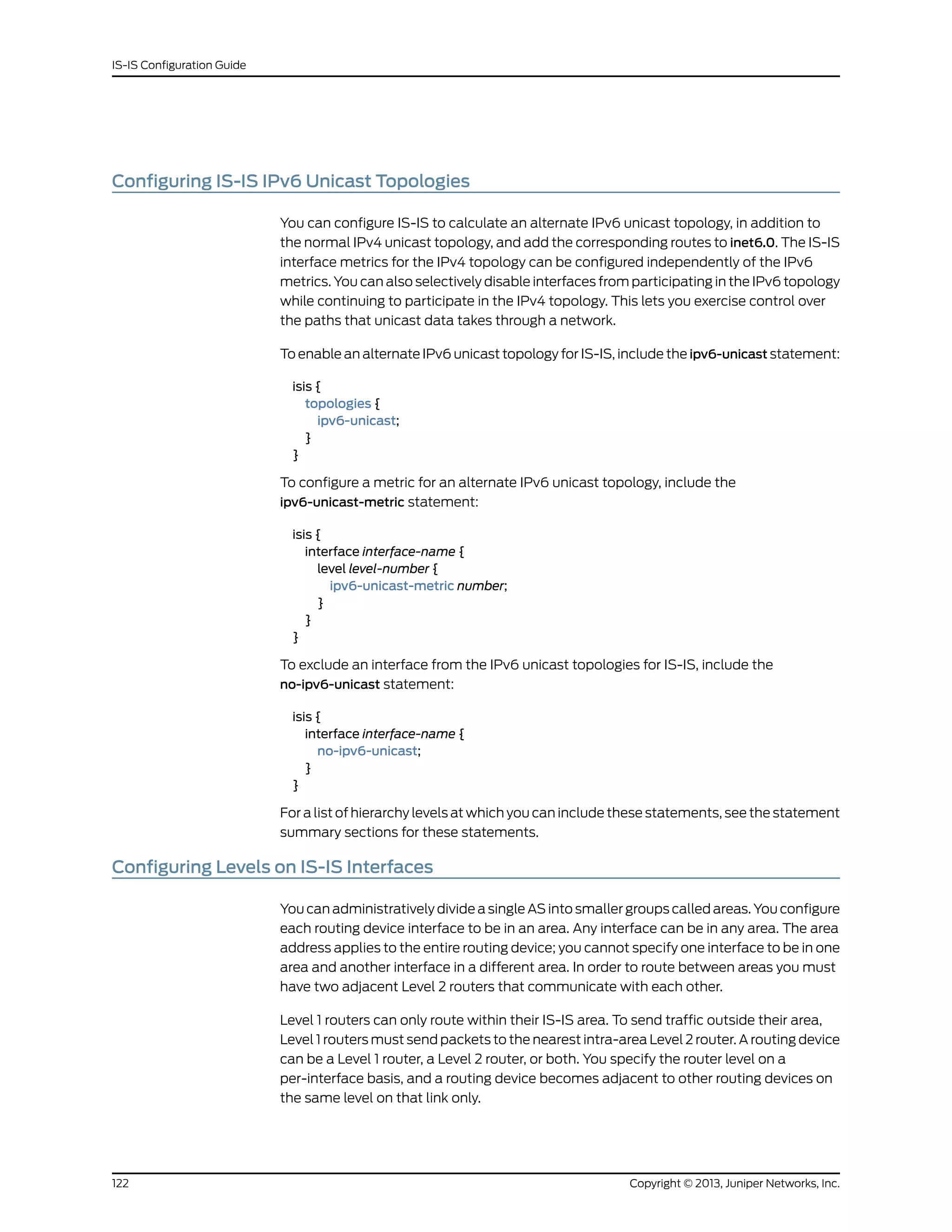 Configuring IS-IS IPv6 Unicast Topologies
You can configure IS-IS to calculate an alternate IPv6 unicast topology, in addition to
the normal IPv4 unicast topology, and add the corresponding routes to inet6.0. The IS-IS
interface metrics for the IPv4 topology can be configured independently of the IPv6
metrics. You can also selectively disable interfaces from participating in the IPv6 topology
while continuing to participate in the IPv4 topology. This lets you exercise control over
the paths that unicast data takes through a network.
To enable an alternate IPv6 unicast topology for IS-IS, include the ipv6-unicast statement:
isis {
topologies {
ipv6-unicast;
}
}
To configure a metric for an alternate IPv6 unicast topology, include the
ipv6-unicast-metric statement:
isis {
interface interface-name {
level level-number {
ipv6-unicast-metric number;
}
}
}
To exclude an interface from the IPv6 unicast topologies for IS-IS, include the
no-ipv6-unicast statement:
isis {
interface interface-name {
no-ipv6-unicast;
}
}
For a list of hierarchy levels at which you can include these statements, see the statement
summary sections for these statements.
Configuring Levels on IS-IS Interfaces
You can administratively divide a single AS into smaller groups called areas. You configure
each routing device interface to be in an area. Any interface can be in any area. The area
address applies to the entire routing device; you cannot specify one interface to be in one
area and another interface in a different area. In order to route between areas you must
have two adjacent Level 2 routers that communicate with each other.
Level 1 routers can only route within their IS-IS area. To send traffic outside their area,
Level 1 routers must send packets to the nearest intra-area Level 2 router. A routing device
can be a Level 1 router, a Level 2 router, or both. You specify the router level on a
per-interface basis, and a routing device becomes adjacent to other routing devices on
the same level on that link only.
Copyright © 2013, Juniper Networks, Inc.122
IS-IS Configuration Guide
 