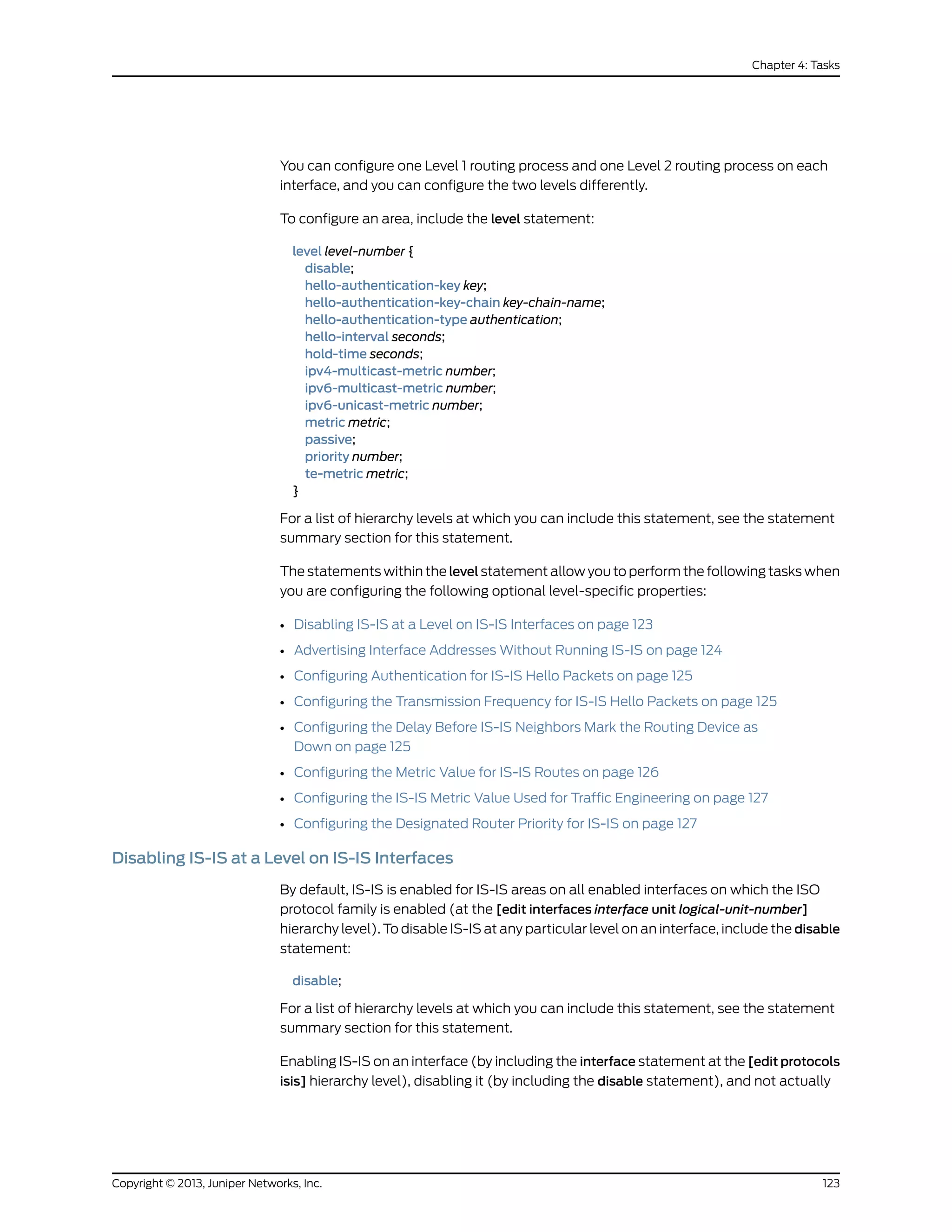 You can configure one Level 1 routing process and one Level 2 routing process on each
interface, and you can configure the two levels differently.
To configure an area, include the level statement:
level level-number {
disable;
hello-authentication-key key;
hello-authentication-key-chain key-chain-name;
hello-authentication-type authentication;
hello-interval seconds;
hold-time seconds;
ipv4-multicast-metric number;
ipv6-multicast-metric number;
ipv6-unicast-metric number;
metric metric;
passive;
priority number;
te-metric metric;
}
For a list of hierarchy levels at which you can include this statement, see the statement
summary section for this statement.
The statements within the level statement allow you to perform the following tasks when
you are configuring the following optional level-specific properties:
• Disabling IS-IS at a Level on IS-IS Interfaces on page 123
• Advertising Interface Addresses Without Running IS-IS on page 124
• Configuring Authentication for IS-IS Hello Packets on page 125
• Configuring the Transmission Frequency for IS-IS Hello Packets on page 125
• Configuring the Delay Before IS-IS Neighbors Mark the Routing Device as
Down on page 125
• Configuring the Metric Value for IS-IS Routes on page 126
• Configuring the IS-IS Metric Value Used for Traffic Engineering on page 127
• Configuring the Designated Router Priority for IS-IS on page 127
Disabling IS-IS at a Level on IS-IS Interfaces
By default, IS-IS is enabled for IS-IS areas on all enabled interfaces on which the ISO
protocol family is enabled (at the [edit interfaces interface unit logical-unit-number]
hierarchy level). To disable IS-IS at any particular level on an interface, include the disable
statement:
disable;
For a list of hierarchy levels at which you can include this statement, see the statement
summary section for this statement.
Enabling IS-IS on an interface (by including the interface statement at the [edit protocols
isis] hierarchy level), disabling it (by including the disable statement), and not actually
123Copyright © 2013, Juniper Networks, Inc.
Chapter 4: Tasks
 